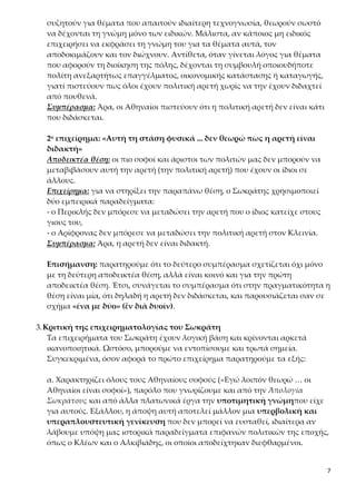7
να δέχονται τη γνώμη μόνο των ειδικών. Μάλιστα, αν κάποιος μη ειδικός επι-
χειρήσει να εκφράσει τη γνώμη του για τα θέματα αυτά, τον αποδοκιμάζουν
και τον διώχνουν. Αντίθετα, όταν γίνεται λόγος για θέματα που αφορούν τη
διοίκηση της πόλης, δέχονται τη συμβουλή οποιουδήποτε πολίτη ανεξαρτήτως
επαγγέλματος, οικονομικής κατάστασης ή καταγωγής, γιατί πιστεύουν πως
όλοι έχουν πολιτική αρετή χωρίς να την έχουν διδαχτεί από πουθενά.
Συμπέρασμα: Άρα, οι Αθηναίοι πιστεύουν ότι η πολιτική αρετή δεν είναι κάτι
που διδάσκεται.
2ο επιχείρημα: «Αυτή τη στάση φυσικά ... δεν θεωρώ πως η αρετή είναι δι-
δακτή»
Αποδεικτέα θέση: οι πιο σοφοί και άριστοι των πολιτών μας δεν μπορούν να
μεταβιβάσουν αυτή την αρετή (την πολιτική αρετή) που έχουν οι ίδιοι σε άλ-
λους.
Επιχείρημα: για να στηρίξει την παραπάνω θέση, ο Σωκράτης χρησιμοποιεί
δύο εμπειρικά παραδείγματα:
- ο Περικλής δεν μπόρεσε να μεταδώσει την αρετή που ο ίδιος κατείχε στους
γιους του,
- ο Αρίφρονας δεν μπόρεσε να μεταδώσει την πολιτική αρετή στον Κλεινία.
Συμπέρασμα: Άρα, η αρετή δεν είναι διδακτή.
Επισήμανση: παρατηρούμε ότι το δεύτερο συμπέρασμα σχετίζεται όχι μόνο
με τη δεύτερη αποδεικτέα θέση, αλλά είναι κοινό και για την πρώτη αποδει-
κτέα θέση. Έτσι, συνάγεται το συμπέρασμα ότι στην πραγματικότητα η θέση
είναι μία, ότι δηλαδή η αρετή δεν διδάσκεται, και παρουσιάζεται σαν σε σχή-
μα «ένα με δύο» (ἓν διὰ δυοῖν).
3.Κριτική της επιχειρηματολογίας του Σωκράτη
Τα επιχειρήματα του Σωκράτη έχουν λογική βάση και κρίνονται αρκετά ικα-
νοποιητικά. Ωστόσο, μπορούμε να εντοπίσουμε και τρωτά σημεία. Συγκεκρι-
μένα, όσον αφορά το πρώτο επιχείρημα παρατηρούμε τα εξής:
α. Χαρακτηρίζει όλους τους Αθηναίους σοφούς («Εγώ λοιπόν θεωρώ … οι Α-
θηναίοι είναι σοφοί»), παρόλο που γνωρίζουμε και από την Ἀπολογία Σωκρά-
τους και από άλλα πλατωνικά έργα την υποτιμητική γνώμηπου είχε για αυ-
τούς. Εξάλλου, η άποψη αυτή αποτελεί μάλλον μια υπερβολική και υπερα-
πλουστευτική γενίκευση που δεν μπορεί να ευσταθεί, ιδιαίτερα αν λάβουμε
υπόψη μας ιστορικά παραδείγματα επιφανών πολιτικών της εποχής, όπως ο
Κλέων και ο Αλκιβιάδης, οι οποίοι αποδείχτηκαν διεφθαρμένοι.
β. Ο Σωκράτης θεωρεί ότι η πολιτική αρετή δεν διδάσκεται, επειδή όλοι οι Α-
θηναίοι ανεξαρτήτως επαγγέλματος, οικονομικής κατάστασης ή καταγωγής
 