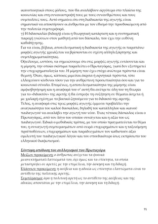 71
Διαγραμματική παρουσίαση του συλλογισμού του Πρωταγόρα
4.Κριτική της απόδειξης για το «διδακτόν» της αρετής
Η απόδειξη του Πρωταγόρα θεμελιώνεται σε σκέψη που διέπεται από πραγ-
ματικό ανθρωπισμό και λαμβάνει τον άνθρωπο ως μέτρο σύγκρισης. Από την
άλλη οργανώνεται με σοφιστικό τρόπο με αποτέλεσμα να αποβλέπει στην
πειθώ απλώς του δέκτη και όχι στην αναζήτηση και εύρεση της μίας και μο-
ναδικής αλήθειας, που είναι το ζητούμενο του Σωκράτη.
Ειδικότερα, ο μεθοδικός τρόπος, με τον οποίο πραγματεύεται ο Πρωταγόρας
το θέμα του, και η ταξινόμηση προϋποθέσεων, επιχειρημάτων και λογικών
παραδειγμάτων φανερώνουν ότι ο σοφιστής αγωνιά για την πειστικότητα των
λόγων του και όχι για την εύρεση της απόλυτης αλήθειας. Ο σοφιστικός τρό-
πος προσέγγισης του θέματος φαίνεται, λοιπόν, στα εξής:
α) Η βασική φράση που χρησιμοποιεί ως τεκμήριο για την απόδειξη της αρε-
τής («ὅσα δὲ ἐξ ἐπιμελείας καὶ ἀσκήσεως καὶ διδαχῆς οἴονται γίγνεσθαι
ἀγαθὰ ἀνθρώποις») αποτελεί την ίδια την αποδεικτέα θέση, αυτό δηλαδή που
χρειάζεται να αποδειχθεί. Έχουμε, λοιπόν, το είδος σοφίσματος που ονομάζε-
ται «λῆψις τοῦ ζητουμένου».
β) «ᾧ ἂν παραγίγνηται» / «ἐάν τις ταῦτα μὴ ἔχῃ»: Οι δύο φράσεις έρχονται
 