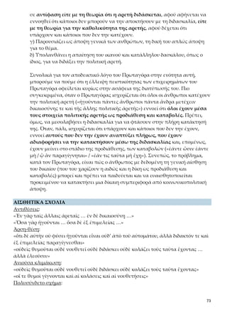 73
Ερμηνευτικές Ερωτήσεις Ανοικτού Τύπου
ΑΣΚΗΣΗ 1
Γιατί η δικαιοσύνη και η πολιτική αρετή θεωρούνται, κατά τον Πρωταγόρα, στοιχεία σύμφυ-
τα με την ίδια την ανθρώπινη ιδιότητα (τουλάχιστον από τη στιγμή που ο άνθρωπος εισέρ-
χεται στον πολιτισμό); Αναλύστε τα επιχειρήματα του Πρωταγόρα στο απόσπασμα αυτό και
προσθέστε τα δικά σας.
(ερώτηση από το σχολικό εγχειρίδιο στη σελίδα 86)
ΑΣΚΗΣΗ 2
Πώς προσπαθούν οι άνθρωποι να καλλιεργήσουν την ιδιότητα της δικαιοσύνης και της πο-
λιτικής αρετής;
(ερώτηση από το σχολικό εγχειρίδιο στη σελίδα 86)
ΑΣΚΗΣΗ 3
Ο Πρωταγόρας προσκομίζει μια εμπειρική απόδειξη για την καθολικότητα της πολιτικής
αρετής. Ποια είναι αυτή και γιατί θεωρείται τρελός όποιος δέχεται ότι δεν κατέχει τη δικαιο-
σύνη και την άλλη πολιτική αρετή;
ΑΣΚΗΣΗ 4
Να αξιολογήσετε την εμπειρική απόδειξη του Πρωταγόρα για την καθολικότητα της αρετής.
Τη βρίσκετε πειστική;
ΑΣΚΗΣΗ 5
«ἢ μὴ εἶναι ἐν ἀνθρώποις»: να συγκρίνετε την τιμωρία αυτή με τη θανάτωση («κτείνειν ὡς
νόσον πόλεως») που προτάθηκε στην 4η ενότητα από τον Δία. Είναι η κύρωση αυτή ηπιότε-
ρη ή όχι και γιατί;
ΑΣΚΗΣΗ 6
Πώς αποδεικνύει ο Πρωταγόρας ότι η πολιτική αρετή διδάσκεται; Να καταγράψετε τα επι-
χειρήματά του και να τα αξιολογήσετε.
ΑΣΚΗΣΗ 7
Είναι γνωστό ότι ο άνθρωπος μαθαίνει αρχικά με τη μίμηση. Γιατί, κατά τη γνώμη σας, την
παραλείπει ο Πρωταγόρας;
Λεξιλογικές Ασκήσεις
ΑΣΚΗΣΗ 1
Να βρείτε την ετυμολογία των παρακάτω λέξεων: νουθετοῦσιν, ἄδικος, τἀληθῆ, σωφροσύ-
νην, σύμβουλον, συλλήβδην.
ΑΣΚΗΣΗ 2
Να βρείτε συνώνυμα των παρακάτω λέξεων στα αρχαία ελληνικά: οἴῃ, μετέχειν, δεῖν,
ποιεῖν, ἀγαθὰ.
ΑΣΚΗΣΗ 3
 