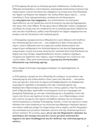 8
συμμετέχουν ενεργά στα κοινά και εκφράζουν τη γνώμη τους στην Εκκλησία
του Δήμου για θέματα που αφορούν την πόλη («Όταν όμως πρέπει … γενιά
σπουδαία»). Στην πραγματικότητα, αναφέρεται στα δικαιώματα
της ισηγορίας και της παρρησίας, που αποτελούσαν τις αναγκαίες προϋπο-
θέσεις για την ομαλή και σωστή λειτουργία της άμεσης δημοκρατίας που ί-
σχυε τότε στην Αθήνα. Το ότι όμως όλοι οι Αθηναίοι πολίτες εξέφραζαν ελεύ-
θερα τη γνώμη τους δεν αποδεικνύει ότι η πολιτική αρετή δεν διδάσκεται ούτε
ότι όλοι τη διέθεταν, καθώς στην Εκκλησία του Δήμου εκφράζονταν και από-
ψεις που δεν διέπονταν από πολιτική αρετή.
γ. Ο Σωκράτης ισχυρίζεται ότι οι Αθηναίοι δεν έχουν διδαχτεί από πουθενά
την πολιτική αρετή («γιατί εσύ … και συμβουλές»). Κάτι τέτοιο όμως δεν ισχύ-
ει, γιατί οι Αθηναίοι από τη νεαρή τους κιόλας ηλικία ζούσαν και συμμετείχαν
καθημερινά στα πολιτικά δρώμενα της άμεσης δημοκρατίας: συμμετείχαν ε-
νεργά στα κοινά, διατύπωναν πολιτικό λόγο στην Εκκλησία του Δήμου και
στην Αγορά, παρακολουθούσαν λόγους επιφανών ρητόρων, γνώριζαν και τη-
ρούσαν τους νόμους, είχαν το δικαίωμα του «ἐκλέγειν» και «ἐκλέγεσθαι». Όλα
αυτά αποτελούσαν έμμεση και άτυπη δια βίου διδασκαλία της πολιτικής
αρετής.
Όσον αφορά το δεύτερο επιχείρημα μπορούμε να παρατηρήσουμε τα ακόλου-
θα:
α. Ο Σωκράτης ισχυρίζεται ότι ο Περικλής δεν μπόρεσε να μεταδώσει την πο-
λιτική αρετή που ο ίδιος διέθετε στους γιους του («Κι αυτοί … από μόνοι τους
την αρετή»). Από αυτό το σημείο αντιλαμβανόμαστε ότι διαφορετικό περιεχό-
μενο προσδίδει ο Σωκράτης στον όρο «πολιτική αρετή» και διαφορετικό ο
Πρωταγόρας (αυτό θα γίνει επίσης εμφανές στην 7η ενότητα, όπου ο Πρωτα-
γόρας προσπαθεί να αντικρούσει αυτό το επιχείρημα του Σωκράτη). Ειδικότε-
ρα, με τον όρο «πολιτική αρετή» ο Σωκράτης εννοεί την τέχνη «τοῦ λέγειν καὶ
πράττειν τὰ τῆς πόλεως», ενώ ο Πρωταγόρας εννοεί όλες εκείνες τις αρετές
που πρέπει να διαθέτει κάποιος για να λειτουργεί αποτελεσματικά ως πολί-
της. Ο Σωκράτης, λοιπόν, εννοεί την αρετή ως ενιαία ολότητα που είναι σύμ-
φυτη με τη γνώση και όχι άθροισμα επιμέρους αρετών στο οποίο ο καθένας
μπορεί να συμμετάσχει όπως νομίζει, και δεν διαχωρίζει την ικανότητα των
μεγάλων πολιτικών ηγετών από την πολιτική αρετή των απλών πολιτών. Το
γεγονός, όμως, ότι οι γιοι του Περικλή δεν έφτασαν τις ικανότητες του πα-
τέρα τους και δεν έγιναν μεγάλοι πολιτικοί δεν σημαίνει ότι ήταν διεφ-
θαρμένοι και δεν διέθεταν την πολιτική αρετή ως πολίτες.
β. («Ο Περικλής … να τους εκπαιδεύσουν»:) Η αποτελεσματικότητα της διδα-
σκαλίας εξαρτάται τόσο από τη μεταδοτικότητα του δασκάλου όσο και από
 