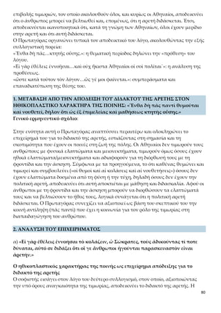 80
χομένως δεν θέλει να μάθει) να συμμορφώνεται με τους ηθικούς κανόνες και, συνε-
πώς, με την τιμωρία του παραδειγματίζονται οι άλλοι άνθρωποι και σωφρονίζεται ο
ίδιος. Το γεγονός της τιμωρίας των ανθρώπων, επειδή αδικοπραγούν, σημαίνει ότι θα
μπορούσαν να αποφύγουν τη διάπραξη της αδικίας, αν είχαν μαθητεύσει στην αρε-
τή. Υποστηρίζεται, λοιπόν, ότι ο παιδευτικός χαρακτήρας της τιμωρίας αποτελεί α-
πόδειξη του διδακτού της αρετής. Και πάλι η σχέση του παιδευτικού χαρακτήρα της
τιμωρίας και του διδακτού της πολιτικής αρετής συνιστά μεθερμήνευση της κοινής
γνώμης για το θέμα από τον Πρωταγόρα (οἵ γε ἄνθρωποι ἡγοῦνται).
β) «Οὐδεὶς γὰρ κολάζει τοὺς ἀδικοῦντας πρὸς τούτῳ τὸν νοῦν ἔχων καὶ τούτου
ἕνεκα, ὅτι ἠδίκησεν, ὅστις μὴ ὥσπερ θηρίον ἀλογίστως τιμωρεῖται˙ ὁ δὲ μετὰ
λόγου ἐπιχειρῶν κολάζειν οὐ τοῦ παρεληλυθότος ἕνεκα ἀδικήματος τιμωρεῖται –
οὐ γὰρ ἂν τό γε πραχθὲν ἀγένητον θείη– ἀλλὰ τοῦ μέλλοντος χάριν, ἵνα μὴ αὖθις
ἀδικήσῃ μήτε αὐτὸς οὗτος μήτε ἄλλος ὁ τοῦτον ἰδὼν κολασθέντα.»
Η άλογη και η έλλογη τιμωρία
Χρήσιμο είναι να αναφέρουμε τις σημασίες που έχει η λέξη «λόγος» («μετὰ λό-
γου») στο κείμενο. Αρχικά, έχει τη σημασία του έναρθρου λόγου, καθώς πρέπει να
επιχειρείται ο σωφρονισμός του παραβάτη μέσω νουθεσιών. Επίσης, ο λόγος έχει τη
σημασία της διάνοιας, της σκέψης (που εκφράζεται με τον έναρθρο λόγο και την ομι-
λία), του λογικού, του ορθού λόγου, καθώς αυτός που επιβάλλει τιμωρίες πρέπει να
λειτουργεί με βάση τη λογική και όχι με κίνητρα εκδίκησης.
Ο Πρωταγόρας αποδίδοντας παιδαγωγική σημασία στην ποινή προϋποθέτει τη στοι-
χειώδη έστω λογική και αισθήματα στον άνθρωπο, τα οποία χαρακτηρίζονται από τη
δυνατότητα περαιτέρω καλλιέργειας και εξανθρωπισμού. Από την άποψη αυτή ο
άνθρωπος διαθέτει ηθική συνείδηση, περισσότερο ή λιγότερο αναπτυγμένη, η οποία
με την ποινή μπορεί να τον οδηγήσει στην αναθεώρηση των πράξεών του και στην
αυτεπίγνωσή του. Γίνεται φανερό, λοιπόν, ότι η τιμωρία ως σκόπιμη ενέργεια μέσα
στην κοινωνία απορρέει και πρέπει να απορρέει από τη λογική. Η λογική είναι η βά-
ση για την οργάνωση της κοινωνικής ζωής, για τη συνεννόηση των ανθρώπων και τη
συμβίωσή τους.
Σε ένα τέτοιο πλαίσιο η ποινή έχει σημασία και σκοπό, είναι δηλαδή προϊόν λογικής.
Αποβλέπει στη συνέτιση αυτού που αδικοπραγεί και στον παραδειγματισμό των άλ-
λων, που γίνονται μάρτυρες της τιμωρίας του. Συνεπώς, δεν πρόκειται για ενστικτώ-
δη εκδήλωση αυτοσυντήρησης που κατατείνει στην εξόντωση του «εχθρού», ούτε για
πράξη τυφλής αντεκδίκησης και ανταπόδοσης. Όποιος επιβάλλει ποινές ἀλογίστως,
δεν πιστεύει στον παιδευτικό χαρακτήρα της ποινής. Αντίθετα, η έλλογη τιμωρία εί-
ναι ένας τρόπος παροχής βοήθειας προς τον άλλον, αφού αποβλέπει στην ανασυ-
γκρότηση της ανθρώπινης υπόστασης, στη βελτίωσή της και στην αναμόρφωσή της.
Ο Πρωταγόρας προκαλεί διακριτικά τον Σωκράτη με την αντίθε-
ση «ἀλογίστως» και «μετά λόγου», γιατί τον υποχρεώνει να συμφωνήσει ή να δια-
φωνήσει με ένα από αυτά. Αν ο Σωκράτης φέρει αντίρρηση για τον σωφρονιστικό
 