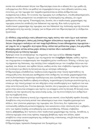 81
χαρακτήρα της ποινής, τότε συμφωνεί με το «ὅστις ὥσπερ θηρίον ἀλογίστως
τιμωρεῖται».
O σωφρονιστικός και παραδειγματικός χαρακτήρας της ποινής
Σ’ αυτό το απόσπασμα ο Πρωταγόρας αναφέρεται σε δύο είδη τιμωρίας κάνοντας
χρήση δύο διαφορετικών ρημάτων:
α) Με το ρήμα τιμωροῦμαι αναφέρεται στην τιμωρία που έχει ως στόχο την εκδίκηση
και την ικανοποίηση του αδικηθέντος.
β) Με το ρήμα κολάζω αναφέρεται στην έλλογη τιμωρία του αδικήσαντος με σκοπό
τον σωφρονισμό του.
(Βλέπε και σχόλιο σχολικού βιβλίου: «κολάζει», σελ. 86)
Κατά τη γνώμη του, ο άνθρωπος ως έλλογο ον οφείλει να επιβάλλει τιμωρίες για
σωφρονισμό και παραδειγματισμό, απορρίπτοντας τα κίνητρα της ανταπόδοσης και
της αντεκδίκησης. Η τιμωρία, για τον Πρωταγόρα, έχει παιδευτικό χαρακτήρα και
όχι εκδικητικό και κατασταλτικό. Στόχος της δεν είναι η θεραπεία ενός αδικήματος
που έχει ήδη διαπραχθεί, γιατί αυτό αποτελεί μια συντελεσμένη πια πραγματικότη-
τα, η οποία δεν μπορεί να αλλάξει («οὐ γὰρ ἂν τό γε πραχθὲν ἀγένητον θείη»). Αντί-
θετα, αφορά την αποτροπή διάπραξης μιας άδικης πράξης στο μέλλον («τοῦ μέλλο-
ντος χάριν»). Πιο συγκεκριμένα, ο στόχος της είναι διττός:
 ο σωφρονισμός του παραβάτη («ἵνα μὴ αὖθις ἀδικήσῃ μήτε αὐτὸς οὗτος»),
ώστε να μη διαπράξει ποτέ ξανά στο μέλλον αδίκημα και
 ο παραδειγματισμός («μήτε ἄλλος ὁ τοῦτον ἰδὼν κολασθέντα») των υπο-
λοίπων.
γ) «Καὶ τοιαύτην διάνοιαν ἔχων διανοεῖται παιδευτὴν εἶναι ἀρετήν˙ ἀποτροπῆς
γοῦν ἕνεκα κολάζει.»
Ο αποτρεπτικός χαρακτήρας της ποινής
Ο Πρωταγόρας, πρωτοπόρος για την εποχή του, εισηγείται τον «αποτρεπτικό χαρα-
κτήρα» της ποινής, ο οποίος ως όρος υπάρχει ως τώρα στη θεωρία του δικαίου. Όταν
η οργανωμένη κοινωνία υιοθετεί την τιμωρία ως μέσο για να αποτρέψει τα μέλη της
από μελλοντικές αδικοπραγίες, συγχρόνως αποδέχεται ως προϋπόθεση ότι οι άν-
θρωποι διαθέτουν εκείνη την ιδιαίτερη ιδιότητα που τους επιτρέπει κάποια στιγμή με
την κατάλληλη νουθεσία, άσκηση και καλλιέργεια, να αναθεωρήσουν και να εναρ-
μονιστούν με το τι επιτρέπεται και τι απαγορεύεται στην ευνομούμενη πολιτεία. Συ-
νεπώς, για τον Πρωταγόρα επιβάλλεται η ποινή για να αποτρέψει από το κακό τους
ανθρώπους. Ο σκοπός αυτός είναι η λογική εξήγηση της ύπαρξης της ποινής. Σε αυ-
τό το σημείο, βέβαια, η αναφορά στη σωφρονιστική σκοπιμότητα της ποινής είναι γε-
νική και μάλλον δεοντολογική (δηλαδή αυτό που είναι ορθό να γίνεται, και όχι αυτό
που γίνεται).
δ) «Ταύτην οὖν τὴν δόξαν πάντες ἔχουσιν ὅσοιπερ τιμωροῦνται καὶ ἰδίᾳ καὶ
δημοσίᾳ. Τιμωροῦνται δὲ καὶ κολάζονται οἵ τε ἄλλοι ἄνθρωποι οὓς ἂν οἴωνται
ἀδικεῖν, καὶ οὐχ ἥκιστα Ἀθηναῖοι οἱ σοὶ πολῖται˙»
 