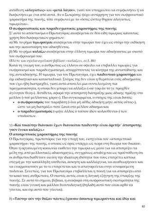 82
Η συναίνεση της κοινής γνώμης για την αποτρεπτικότητα της ποινής και το δι-
δακτο της αρετής
Ο Πρωταγόρας ενισχύει την άποψή του για τον αποτρεπτικό χαρακτήρα της ποινής
επικαλούμενος και πάλι την κοινή αντίληψη και πρακτική για το θέμα. Η επίκλησή
του αυτή δεν πρέπει να εκληφθεί ως αδυναμία επιχειρηματολογίας, αλλά ως συνέ-
πεια των γνωσιολογικών του αρχών, σύμφωνα με τις οποίες η αλήθεια είναι σχετική
και όχι απόλυτη. Δεν υπάρχουν απόλυτα κριτήρια που να εγγυώνται τη μία και μο-
ναδική αλήθεια και, συνεπώς, σε έναν τέτοιο κόσμο σχετικότητας το μόνο έγκυρο
κριτήριο που μπορεί να γίνει αποδεκτό είναι αυτό της γνώμης της πλειοψηφίας.
Έτσι, για τον Πρωταγόρα ισχύει ο σωφρονιστικός και αποτρεπτικός χαρακτήρας της
ποινής και στον ιδιωτικό και στον δημόσιο βίο. Στον ιδιωτικό, στις σχέσεις των αν-
θρώπων στην οικογένεια και το σχολείο, και στον δημόσιο, στις σχέσεις των πολιτών
με την πολιτεία. Στην ιδιωτική ζωή (ἰδίᾳ), οι γονείς και οι παιδαγωγοί τιμωρούν τα
παιδιά και τους μαθητές τους. Στη δημόσια ζωή (δημοσίᾳ), τα όργανα του κράτους
επιβάλλουν ποινές σε όσους παραβιάζουν τους νόμους.
Η αθηναϊκή κοινωνία φαίνεται ότι αποδέχεται τη λογική πως μέσα από την ποινή εί-
ναι δυνατόν να διαμορφωθούν ηθικές και σύννομες συνειδήσεις πολιτών. Μέσα σ’
αυτό το σύνολο ανήκουν και οι Αθηναίοι, τους οποίους αναφέρει ο Πρωταγόρας για
να απαντήσει στη θέση του Σωκράτη. Ο τελευταίος είχε ισχυριστεί ότι οι Αθηναίοι
δεν πιστεύουν ότι η αρετή είναι διδακτή. Ο Πρωταγόρας με τον συλλογισμό του απο-
δεικνύει ότι οι Αθηναίοι επιβάλλουν τιμωρίες και, επομένως, πιστεύουν ότι η αρετή
διδάσκεται. Χρησιμοποιεί την Αθήνα ως παράδειγμα για να υποστηρίξει τη θέση του,
και για λόγους αντικειμενικότητας, καθώς τα παραδείγματα αντλούνται από την
αθηναϊκή ζωή, την οικεία στον Σωκράτη, και όχι από την προσωπική του εμπειρία
και πατρίδα. Το ύφος μάλιστα του λόγου γίνεται λεπτά ειρωνικό στις φράσεις «...οἱ
σοὶ πολῖται·» και «...καὶ χαλκέως καὶ σκυτοτόμου συμβουλεύοντος...»
Κριτική του επιχειρήματος του Πρωταγόρα για την παιδευτική σημασία της τι-
μωρίας
Η άποψη του Πρωταγόρα για τον αποτρεπτικό, παιδευτικό και τελεολογικό χαρα-
κτήρα της ποινής κρίνεται ιδιαίτερα ρηξικέλευθη και πρωτοποριακή για την εποχή
της, στην οποία η ποινή είχε τη μορφή της εκδίκησης. Ο Πρωταγόρας υπερβαίνοντας
ιδεολογικά την εποχή του εισηγείται τον εξανθρωπισμό της δικαιοσύνης. Παρόμοιες
αντιλήψεις άρχισαν να ακούγονται και να εφαρμόζονται για πρώτη φορά τα νεότερα
χρόνια την εποχή του ευρωπαϊκού Διαφωτισμού (18ος μ.Χ. αιώνας) από τον Τσεζάρε
Μπεκαρία στο έργο του Περί Εγκλημάτων και Ποινών.
Το επιχείρημα του Πρωταγόρα μπορεί να θεωρηθεί μη πειστικό για τους εξής λό-
γους:
α) Η άποψη ότι οι άνθρωποι επιβάλλουν τιμωρίες σε όσους διαπράττουν αδικήματα,
επειδή αδιαφόρησαν να αποκτήσουν την αρετή, και, επομένως, ότι η αρετή είναι δι-
δακτή, είναι μια άποψη που δεν μπορεί να υιοθετηθεί ανεπιφύλακτα, γιατί πρέπει
πρώτα να αποδειχθεί. Ο Πρωταγόρας χρησιμοποιεί, δηλαδή, την αποδεικτέα θέση
(ότι η πολιτική αρετή διδάσκεται) και ως αποδεικτικό στοιχείο. Για άλλη μια φο-
 