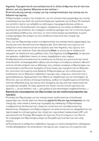 83
ρά, λοιπόν, έχουμε τοσόφισμα της λήψεως του ζητουμένου.
β) Η πρωτοποριακή και γενικά αποδεκτή θέση του Πρωταγόρα για την παιδευτική
σημασία της τιμωρίας θεωρείται δεδομένη, αλλά ανήκει μάλλον στη σφαίρα της θε-
ωρίας και της δεοντολογίας (= τι πρέπει να συμβαίνει) και δεν ανταποκρίνεται στην
πραγματικότητα, ιδιαίτερα εκείνης της εποχής. Έτσι, ο Πρωταγόρας επικαλείται
μάλλον ένα ιδανικό παρά αποδίδει μια ρεαλιστική κατάσταση της εποχής του στην
Αθήνα. Για την εποχή του ήταν μάλλονανεφάρμοστη η σωφρονιστική σκοπιμό-
τητα της ποινής, γιατί οι Αθηναίοι συνέδεαν περισσότερο την τιμωρία με την
εκδίκηση και με την ικανοποίηση του ίδιου του παθόντος ή των συγγενών ενός θύ-
ματος. Όπως πίστευαν ότι η αλαζονεία (ὕβρις) προκαλεί την οργή (τίσις) και την τι-
μωρία (νέμεσις) των θεών με στόχο την αποκατάσταση της ηθικής τάξης, κάτι ανά-
λογο ακολουθούσαν και στην καθημερινότητά τους στη συναναστροφή τους με τους
άλλους ανθρώπους.
Ο Πρωταγόρας, λοιπόν, επιχειρεί να αποδείξει τον παιδευτικό ρόλο της ποινής και,
συνεπώς, το διδακτό της αρετής, αναφερόμενος στο τι θα έπρεπε να κάνουν οι Αθη-
ναίοι, όταν δικάζουν, και όχι τι πραγματικά κάνουν, όταν δικάζουν. Άλλωστε ο σοφι-
στής δεν κάνει λόγο καθαρά για τον τρόπο με τον οποίο οι Αθηναίοι δίκαζαν. Το επι-
χείρημα του Πρωταγόρα, επομένως, είναι έμμεσα δεοντολογικό και μπορεί να απο-
δοθεί περίπου ως εξής « η αρετή είναι διδακτή, εφόσον οι ποινές (πρέπει να) έχουν
παιδευτικό/σωφρονιστικό χαρακτήρα». Και είναι λογικό ότι με τη σωφρονιστική σκο-
πιμότητα της ποινής και με το τι θα έπρεπε να κάνουν οι Αθηναίοι, όταν δικάζουν,
δεν θα μπορούσε να διαφωνήσει ο Σωκράτης.
Ο παιδευτικός χαρακτήρας της ποινής και η θανατική ποινή
Και πριν από το επιχείρημά του για τον παιδευτικό χαρακτήρα της ποινής, ο Πρωτα-
γόρας αναφέρθηκε ήδη στην ποινή στην 4η ενότητα, στο πλαίσιο του μύθου. Ο Πρω-
ταγόρας στην 4η ενότητα, διά στόματος Δία στον μύθο, πρότεινε για όποιον δεν συμ-
μετέχει στην αἰδῶ και τη δίκη τη θανατική ποινή («κτείνειν ὡς νόσον πόλεως»). Σ’
αυτή την ενότητα, αντίθετα, μιλά για την παιδευτική σημασία της τιμωρίας («ἵνα
μὴ αὖθις ἀδικήσῃ μήτε αὐτὸς οὗτος μήτε ἄλλος ὁ τοῦτον ἰδὼν κολασθέντα»). Φαινο-
μενικά, λοιπόν, ερχόμαστε αντιμέτωποι με μια αντίφαση: η θανατική ποινή δεν
αφήνει περιθώρια βελτίωσης στον δράστη, άρα αίρεται ο σωφρονιστικός χαρα-
κτήρας της και συνεπώς η έλλογη σκοπιμότητα που πρέπει να έχει κάθε ποι-
νή. Κατά συνέπεια, η αποδοχή της θανατικής ποινής αντιφάσκει με την αποδοχή του
σωφρονιστικού χαρακτήρα της ποινής εν γένει.
Η αντίφαση αίρεται ως έναν βαθμό, αν λάβουμε υπόψη μας και το ακόλουθο χωρίο
της 7ης ενότητας: «… πρέπει να εκδιώκουμε από την πόλη ή να σκοτώνουμε ως ανία-
το όποιον δεν υπακούει σε αυτό το πράγμα ακόμα και μετά τη διδασκαλία, ακόμα και
μετά την τιμωρία». Η θανατική ποινή αποτελεί, λοιπόν, έσχατο μέσο τιμωρίας
που επιβάλλεται, όταν οι άλλες μορφές τιμωρίας (νουθεσίες, θυμοί, μικρές τιμωρί-
ες, εξορία και στέρηση πολιτικών δικαιωμάτων) δεν έχουν επιφέρει τα επιθυμητά
αποτελέσματα, δηλαδή τον σωφρονισμό του δράστη. Μάλιστα, επιβάλλεται όχι για
να εκδικηθεί η πολιτεία αυτόν που διέπραξε ένα αδίκημα, αλλά για ναδιαφυλάξει
 