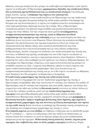 84
την αρμονική συμβίωση και ισορροπία μέσα στην πόλη, απομακρύνοντας οποιο-
δήποτε ταραχοποιό στοιχείο.
Ωστόσο, προβάλλει και πάλι το όριο του πολιτισμικού επιπέδου που έχει κατακτήσει
και βιώνει στις καθημερινές συνθήκες πραγμάτωσής του μια κοινωνία. Αν το θεσμι-
κό πλαίσιο δεν διαμορφώθηκε από συνειδήσεις που έχουν αναγάγει την ανθρώπινη
ζωή σε υπέρτατη αξία, τότε θα παρατηρούνται ρωγμές σε οριακές στιγμές, κατά τη
διελκυστίνδα των οποίων η ζυγαριά θα γέρνει όχι στον άνθρωπο, αλλά στην ανάγκη
διατήρησης του συστήματος. Στον βαθμό που η κοινωνία συμπεριφέρεται κατά τον
ίδιο τρόπο με τον παρεκτραπέντα, συνιστά αποδεικτικό σημάδι της ιδεολογικής, ηθι-
κής και συνειδησιακής ανεπάρκειάς της. Αν η θεσπισμένη πολιτεία χρησιμοποιεί
λαιμητόμους, κώνεια ή ηλεκτρικές καρέκλες για να αφαιρέσει ένα μοναδικό γεγονός
με βίαιο τρόπο, σε τι διαφέρει το αποτέλεσμα της πράξη της από εκείνο του αδικο-
πραγήσαντα;
Μια ορθολογικά διαμορφωμένη κοινωνία δεν μεταμορφώνεται σε Μήδεια. Αφοσιώ-
νεται στη διαπαιδαγώγηση και στη συνειδησιακή διαμόρφωση των πολιτών κατευ-
θύνοντάς τους πάντα προς τη βίωση της ανάγκης για την έκφραση της ηθικοπνευ-
ματικής ιδιοσυστασίας τους.
3. ΣΥΜΠΕΡΑΣΜΑΤΑ
«ὥστε κατὰ τοῦτον τὸν λόγον καὶ Ἀθηναῖοί εἰσι τῶν ἡγουμένων παρασκευαστὸν
εἶναι καὶ διδακτὸν ἀρετήν. Ὡς μὲν οὖν εἰκότως ἀποδέχονται οἱ σοὶ πολῖται καὶ
χαλκέως καὶ σκυτοτόμου συμβουλεύοντος τὰ πολιτικά, καὶ ὅτι διδακτὸν καὶ
παρασκευαστὸν ἡγοῦνται ἀρετήν, ἀποδέδεικταί σοι, ὦ Σώκρατες, ἱκανῶς, ὥς γέ
μοι φαίνεται.»
Ο Πρωταγόρας συγκεφαλαιώνει τα συμπεράσματά του απευθυνόμενος στον Σωκρά-
τη. Καταλήγει, λοιπόν, στις εξής τρεις θέσεις:
α) η αρετή είναι διδακτή.
β) αυτή είναι και η θέση των Αθηναίων, γι’ αυτό σωστά ο κάθε πολίτης ανεξάρτητα
από το επάγγελμά του, είτε είναι χαλκιάς είτε τσαγκάρης, έχει το δικαίωμα να συμ-
βουλεύει για τα πολιτικά.
γ) ανασκευή του ισχυρισμού του Σωκράτη ότι η αρετή δεν είναι διδακτή.
α) «ὥστε κατὰ τοῦτον τὸν λόγον καὶ Ἀθηναῖοί εἰσι τῶν ἡγουμένων
παρασκευαστὸν εἶναι καὶ διδακτὸν ἀρετήν»
Με το πρώτο συμπέρασμα ο Πρωταγόρας επαναδιατυπώνει την αρχική του θέ-
ση, ότι η αρετή μπορεί να αποκτηθεί και να διδαχθεί. Εφόσον κάποιος κάνει χρή-
ση της έλλογης τιμωρίας με στόχο να αποτρέψει την επανάληψη ενός αδικήματος
στο μέλλον, αυτό σημαίνει πως πιστεύει ότι η αρετή μπορεί να διδαχθεί˙ θεωρεί, δη-
λαδή, ότι με την επίδραση της ποινής, ενός εξωτερικού παράγοντα, ο άνθρωπος
που αδίκησε μπορεί να αποβάλει την αδικία, να συνετιστεί, να βελτιωθεί και να
στραφεί στην αρετή κάνοντάς τη σταδιακά κτήμα του. Αν υπήρχε η αντίληψη ότι
 