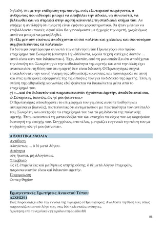 86
στους παραβάτες;
(ερώτηση από το σχολικό εγχειρίδιο στη σελίδα 88)
ΑΣΚΗΣΗ 3
Να συγκρίνετε τη θέση του Πρωταγόρα για την τιμωρία με την αντίληψη που υπήρχε γι’ αυ-
τή στην εποχή του. Ποιες ομοιότητες και διαφορές εντοπίζετε;
ΑΣΚΗΣΗ 4
Πώς κρίνετε τη θέση του Πρωταγόρα για την παιδευτική σημασία της τιμωρίας σε σχέση με
την εποχή της;
ΑΣΚΗΣΗ 5
Ο Πρωταγόρας μιλώντας στην 4η
ενότητα για τη θανατική ποινή και στην 6η
για την παιδευ-
τική σημασία της τιμωρίας φαινομενικά πέφτει σε αντίφαση. Εξηγήστε σε τι συνίσταται η
αντίφαση αυτή και πώς τελικά αίρεται.
ΑΣΚΗΣΗ 6
Πώς ο Πρωταγόρας μέσα από την ανάλυση της θέσης του για την επιβολή τιμωριών φτάνει
να αποδείξει ότι η πολιτική αρετή διδάσκεται; Αξιολογήστε την πειστικότητα του επιχειρή-
ματός του.
ΑΣΚΗΣΗ 7
Ποια συναισθήματα νομίζετε ότι διακατέχουν τον Πρωταγόρα στο τέλος της 6ης
ενότητας,
αν κρίνετε από τη φράση του «… ἀποδέδεικταί σοι, ὦ Σώκρατες, ἱκανῶς, ὥς γέ μοι φαίνε-
ται»;
Λεξιλογικές Ασκήσεις
ΑΣΚΗΣΗ 1
Να δώσετε από δύο ομόρριζα στη νέα ελληνική για καθεμιά από τις παρακάτω λέξεις:
νουθετεῖ, μαθήσεως, κτητῆς, ἠδίκησεν, πραχθέν, δόξαν.
ΑΣΚΗΣΗ 2
Να βρείτε στο κείμενο λέξεις ετυμολογικά συγγενείς με τις παρακάτω: ένδειξη, λογική, έν-
δοξος, προνομιούχος, προθυμία, ιδιότροπος.
ΑΣΚΗΣΗ 3
Να συμπληρώσετε τις παρακάτω προτάσεις με παράγωγα του ἰδὼν<ὁρῶ.
α) Το ουράνιο τόξο που εμφανίστηκε στον ουρανό δεν ήταν …………………… για πολλή ώ-
ρα.
β) Ένας ……………………………… μπορεί εύκολα να διαγνώσει αν έχεις προβλήματα
……………………….
γ) Ένας καλός πολιτικός πρέπει να διακρίνεται από ………………………….
δ) Ένα μεγάλο ποσοστό των εκπομπών που προβάλλονται στην ……………………… είναι
ακατάλληλες για ανηλίκους.
ε) Είναι τυχερός˙ οι ουλές που του άφησε ο τραυματισμός είναι …………………….
 