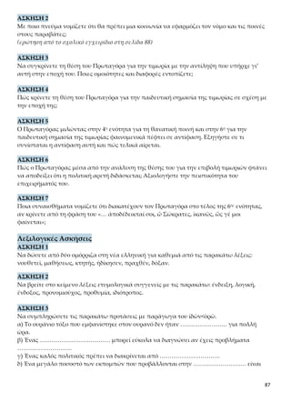 87
7η Ενότητα
ΣΥΝΤΟΜΗ ΑΠΟΔΟΣΗ ΤΟΥ ΠΕΡΙΕΧΟΜΕΝΟΥ
Ο Πρωταγόρας με τη χρήση λογικών επιχειρημάτων θα αντικρούσει το δεύτερο επι-
χείρημα του Σωκράτη, ότι οι άριστοι άνδρες δεν μπορούν να μεταδώσουν την πολιτι-
κή αρετή στα παιδιά τους. Αρχικά, θα μιλήσει για την πολιτική αρετή και το περιεχό-
μενό της και θα τονίσει ότι είναι αναγκαίο να την κατέχουν όλοι, για να μπορούν να
υπάρξουν οργανωμένες κοινωνίες. Αν κάποιος δεν την έχει, θα πρέπει να την απο-
κτήσει με τη διδασκαλία. Όποιος, όμως, δεν βελτιωθεί με τη διδασκαλία, πρέπει να
τιμωρείται, να εκδιώκεται από την πόλη ή ακόμα και να θανατώνεται. Επομένως, θα
ήταν παράλογο οι άριστοι άνδρες να μην προσπαθούν να διδάσκουν την πολιτική
αρετή στα παιδιά τους, αφού η έλλειψή της επιφέρει τόσο σοβαρές συνέπειες.
Στη συνέχεια, ο σοφιστής θα αναφερθεί στο εκπαιδευτικό σύστημα της Αθήνας και
στη διά βίου εκπαίδευση των Αθηναίων, για να καταλήξει στο συμπέρασμα ότι η πο-
λιτική αρετή διδάσκεται. Συγκεκριμένα, θα αναλύσει τις τέσσερις βαθμίδες εκπαί-
δευσης στον ιδιωτικό και στον δημόσιο βίο, τους φορείς αγωγής, τις μεθόδους και τον
στόχο της αγωγής σε κάθε βαθμίδα, που καθιστούν προφανή τον συλλογισμό του.
Α. Ο «ΛΟΓΟΣ» ΤΟΥ ΠΡΩΤΑΓΟΡΑ: ΟΙ ΑΡΙΣΤΟΙ ΑΝΔΡΕΣ ΔΙΔΑΣΚΟΥΝ ΤΗΝ ΠΟ-
ΛΙΤΙΚΗ ΑΡΕΤΗ ΣΤΑ ΠΑΙΔΙΑ ΤΟΥΣ. ΤΟ ΑΝΤΙΘΕΤΟ ΜΟΙΑΖΕΙ ΠΑΡΑΛΟΓΟ.
1.Από τον μύθο στον λόγο
«Υπάρχει ακόμη μια απορία… αλλά λόγο.»
Ο Πρωταγόρας ως τώρα ανέπτυξε τα επιχειρήματά του και τις σκέψεις του,
επιχειρώντας να απαντήσει στην πρώτη απορία- ένσταση του Σωκράτη ότι η
αρετή δεν διδάσκεται. Ο σοφιστής χρησιμοποίησε τον μύθο για να δείξει ότι η
«η αρετή του πολίτη» ενυπάρχει ως δυνατότητα σε όλους, αφού η αιδώς και η
δίκη δόθηκαν σε όλους σύμφωνα με τον μύθο. Όμως είναι απαραίτητη η διδα-
σκαλία και η κατάλληλη αγωγή και εξάσκηση για να αφομοιωθούν. Στη συ-
νέχεια με τη φράση «Υπάρχει ακόμη μία απορία…» ο σοφιστής μας εισάγει
στην ανασκευή της δεύτερης απορίας-ένστασης του Σωκράτη ότι οι άριστοι
άνδρες, και ως τέτοιους θα εννοήσουμε τους πολιτικούς με το ακέραιο ήθος
και τις διαπιστωμένες ικανότητες, δεν μπορούν να διδάξουν ή έστω να μεταγ-
γίσουν στα παιδιά τους την πολιτική αρετή.
Ο Πρωταγόρας δηλώνει ότι θα εγκαταλείψει τη μέθοδο του μύθου, που χρη-
σιμοποίησε για να απαντήσει στο πρώτο επιχείρημα του Σωκράτη, και θα
χρησιμοποιήσει τον λόγο. Ο σοφιστής αποφασίζει να αλλάξει μέθοδο και να
περάσει από τη γλώσσα των εμπειρικών αναπαραστάσεων, των συμβολι-
σμών, των αλληγοριών και των ποιητικών εκφράσεων, στη γλώσσα της λογι-
κής, των επιχειρημάτων, των πυκνότερων νοημάτων, των ορθολογικών απο-
δείξεων, των τεκμηριωμένων στοιχείων και των πραγματικών γεγονότων. Γε-
νικά, η εξέλιξη του διαλόγου και της παρουσίασης του θέματος απαιτεί πια
 