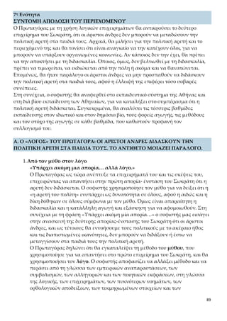 89
Ο Πρωταγόρας έχει και πάλι την ευκαιρία να αναφερθεί στο περιεχόμενο της
πολιτικής αρετής και τη σημασία της. Συγχρόνως υιοθετεί μια πιο αυστηρή
αποδεικτική πορεία, καθώς οδηγείται από το γενικό ή καθολικό στο μερικό.
Έτσι, προτάσσει το όλον της αρετής, ότι η αρετή είναι μία και κοινή για όλους
τους πολίτες, για να παρουσιάσει τα μέρη της, τη δικαιοσύνη, τη σωφροσύνη
και την οσιότητα. Αφού η πολιτική αρετή είναι μία και ενιαία, άριστος και α-
γαθός άνδρας είναι όποιος συνδυάζει και τα τρία μέρη της ως γνώρισμά του,
καθώς φαίνεται αντιφατικό κάποιος να είναι όσιος, αλλά όχι δίκαιος ή φρόνι-
μος, και αντίστροφα. Μάλιστα, αναφέρεται σ’ αυτή με τον όρο «ἀνδρὸς
ἀρετήν», με τον οποίο δηλώνεται η ανδροκρατούμενη κοινωνία της εποχής
του και ιδιαίτερα στην Αθήνα. Σ’ αυτή, μόνο οι άνδρες μπορούσαν να συμμε-
τέχουν στα κοινά, ενώ οι γυναίκες είχαν υποδεέστερη θέση, ασχολούνταν μό-
νο με την οργάνωση του νοικοκυριού και έπρεπε να υπακούουν στον άντρα
τους.
γ) «εάν υπάρχει λοιπόν… με την τιμωρία, να βελτιωθεί˙»
Όπως ο σπουδαίος πολιτικός έτσι και ο απλός πολίτης χρειάζεται να χαρα-
κτηρίζεται από το ενιαίο της πολιτικής αρετής, για να υπάρξει πόλη και ο ίδι-
ος αρμονικά ενταγμένος μέσα σε αυτή. Προς αυτή την κατεύθυνση προσανα-
τολισμένη η διαπαιδαγώγηση του πολίτη αποβλέπει στο να του εμφυσήσει
την αρετή και τα μέρη της, ώστε να ενεργεί κατά τρόπο συμβατό με τον τρόπο
ύπαρξης της πόλης. Αν όμως η διαπαιδαγώγηση αστοχεί και αποτυγχάνει,
και δεν συμμορφώνεται ο πολίτης στις αρχές της αρετής, τότε επιβάλλονται
ποινές, τιμωρίες, κολασμοί, ώστε να εθιστεί, έστω και με αυτό τον τρόπο, στο
ενιαίο της αρετής.
δ) «και εάν σε περίπτωση που κάποιος … και μετά την τιμωρία˙»
Παρόλο, όμως, που η καθολικότητα της αρετής αποτελεί αναγκαία προϋπό-
θεση για τη συγκρότηση των πολιτικών κοινωνιών, μερικοί είναι ανεπίδεκτοι
και αδυνατούν να οικειωθούν και στοιχειωδώς την αρετή και τα μέρη της. Αυ-
τοί, λοιπόν, σύμφωνα με τα λεγόμενα του Πρωταγόρα, πρέπει να εκδιώκονται
από την πόλη ή ακόμα και να θανατώνονται. Μάλιστα, η εξορία και η δήμευ-
ση της περιουσίας θεωρούνταν βαρύτατες ποινές, διότι οδηγούσαν στον συνε-
χή διασυρμό ολόκληρης της γενιάς. Εδώ παρατηρούμε ότι ο σοφιστής αναφέ-
ρει τις ποινές με ανιούσα κλιμάκωση και διαπιστώνουμε αυτό που επισημά-
ναμε και στην 6η ενότητα: η θανατική ποινή επιβάλλεται μόνο ως έσχατο μέ-
σο τιμωρίας, όταν οι άλλες μορφές τιμωρίας δεν έχουν επιφέρει τα επιθυμητά
αποτελέσματα και με σκοπό να διαφυλαχθεί η ισορροπία και η αρμονική
συμβίωση μέσα στην πόλη.
ε) «Για το θέμα αυτό … να πιστέψουμε κάτι τέτοιο, Σωκράτη;»
Τέλος, το συμπέρασμα στο οποίο καταλήγει ο Πρωταγόρας είναι το εξής: εί-
 