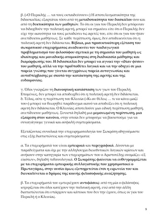 9
τη δεκτικότητα των μαθητών. Το ότι οι γιοι του Περικλή δεν μπόρεσαν να
διδαχθούν την πολιτική αρετή, μπορεί να σημαίνει είτε ότι ο Περικλής δεν είχε
την ικανότητα να τους μεταδώσει τις αρετές του, είτε ότι οι γιοι του ήταν ανε-
πίδεκτοι μαθήσεως. Σε κάθε περίπτωση, όμως, δεν αποδεικνύεται ότι η πολι-
τική αρετή δεν διδάσκεται. Βέβαια, μια προσεκτικότερη εξέταση του σω-
κρατικού επιχειρήματος αναδεικνύει τον παιδαγωγικό προβληματισμό
του φιλοσόφου σχετικά με τη σημασία του μαθητή ως ιδιαίτερης και μο-
ναδικής ατομικότητας στη διαδικασία μάθησης και διαμόρφωσής του. Η
διδασκαλία δεν μπορεί να αγνοεί την «ἰδίαν φύσιν» του μαθητή, αλλά να
την προϋποθέτει λογικά και να την οδηγεί σε μια πορεία γνώσης που γί-
νεται συγχρόνως πορεία αυτογνωσίας και αυτοϋπέρβασης με σκοπό την
κατάκτηση της αρετής και της ευδαιμονίας.
γ. Όλοι γνώριζαν τη διανοητική κατάσταση των γιων του Περικλή. Επομέ-
νως, δεν μπορεί να αποδειχθεί ότι η πολιτική αρετή δεν διδάσκεται.
δ. Τέλος, ούτε η περίπτωση του Κλεινία («Κι αν θέλεις … τι να κάνει μαζί
του») μπορεί να θεωρηθεί παράδειγμα ικανό να αποδείξει ότι η πολιτική αρε-
τή δεν διδάσκεται. Ο Κλεινίας αποτελούσε μια ειδική περίπτωση μαθητή, α-
νεπίδεκτου μαθήσεως. Συνιστά δηλαδή μια μεμονωμένη περίπτωση, μια ε-
ξαίρεση στον κανόνα, στην οποία δεν μπορούμε να βασιστούμε για να συ-
ναγάγουμε γενικά και ασφαλή συμπεράσματα.
Εξετάζοντας συνολικά την επιχειρηματολογία του Σωκράτη οδηγούμαστε
στις εξής διαπιστώσεις και συμπεράσματα:
α. Τα επιχειρήματά του είναι εμπειρικά και περιγραφικά. Δίνονται με παρα-
δείγματα και όχι με την αλληλουχία διεισδυτικών λογικών κρίσεων και ανή-
κουν στην κατηγορία των επιχειρημάτων που ο Αριστοτέλης ονομάζει «ἐξ
εἰκότων», δηλαδή πιθανολογικά. Ο Σωκράτης φαίνεται να ευθυγραμμίζεται
με τα επιχειρήματα εμπειρικής συλλογιστικής που χρησιμοποιεί ο Πρω-
ταγόρας, στην ουσία όμως εξυπηρετείται έτσι η ειρωνεία του και διευκο-
λύνεται ο δρόμος της κοινής φιλοσοφικής αναζήτησης.
β. Τα επιχειρήματά του εμπεριέχουν αντιφάσεις: από τη μία ο φιλόσοφος ι-
σχυρίζεται ότι όλοι κατέχουν την πολιτική αρετή, ενώ από την άλλη διαπι-
στώνεται ότι υπάρχουν και κάποιοι που δεν την έχουν, όπως οι γιοι του Περι-
κλή ή ο Κλεινίας.
Όλες αυτές οι αδυναμίες της επιχειρηματολογίας του Σωκράτη προκαλούν
εντύπωση. Όπως, όμως, θα διαπιστώσουμε και στην πορεία του διαλόγου,
στην πραγματικότητα εδώ ο φιλόσοφος προσαρμόζει την επιχειρηματο-
λογία του στις απαιτήσεις της περίστασης και προσποιείται ότι υποστη-
 