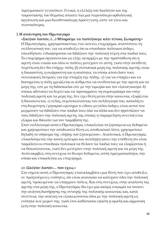 90
ναι αδύνατον και παράλογο οι πολιτικοί άνδρες να διδάσκουν στα παιδιά τους
άλλα πράγματα, που δεν είναι τόσο σημαντικά, και να μη τους διδάσκουν την
πολιτική αρετή, η έλλειψη της οποίας επιφέρει βαρύτατες ποινές (εξορία, δή-
μευση περιουσιών) ή ακόμα και τον θάνατο.
Καταλήγει ο Πρωταγόρας στη διατύπωση του συμπεράσματός του, που δίνε-
ται και αυτό ρητορικά, με τη μορφή διερώτησης, μετά από μια ρητορική ερώ-
τηση («υπάρχει ένα πράγμα στο οποίο είναι αναγκαίο να μετέχουν όλοι οι
πολίτες, προκειμένου να είναι δυνατή η ύπαρξη πόλεως, ή δεν υπάρχει;»), ε-
φτά διαδοχικές υποθετικές προτάσεις («εάν …»), που διατυπώνονται με ρητο-
ρικό τρόπο και εκλαμβάνονται ως δεδομένες θέσεις, με έντονα στοιχεία προ-
φορικότητας, επαναλήψεις και πλατειασμούς. Επιπλέον στο συμπέρασμα α-
ξιοποιείται ο συλλογισμός «ἐκ τοῦ ἐλάσσονος πρὸς τὸ μεῖζον», δηλαδή ο
λόγος σταδιακά κορυφώνεται καθώς προτάσσει στην αναφορά του το λιγότε-
ρο σπουδαίο (πχ. διδασκαλία γλώσσας, αριθμητικής κ.τ.λ.) στο σπουδαιότερο,
που εδώ είναι η διδασκαλία της αρετής. Όλοι αυτοί οι εκφραστικοί τρόποι
χρησιμοποιούνται πιθανόν για λόγους εντυπωσιασμού ή αποδεικνύουν την
αμηχανία και τη δυσκολία του σοφιστή να πείσει τον αντίπαλό του.
Κριτική της απόδειξης του Πρωταγόρα
Το επιχείρημα του Πρωταγόρα δεν κρίνεται ιδιαίτερα πειστικό για τους εξής
λόγους:
α. αλλοιώνει τη θέση του Σωκράτη αποδεικνύοντας τελικά μια άποψη που ο
ίδιος πιστεύει και θεωρεί δεδομένη,
β. χρησιμοποιεί ρητορική ερώτηση και μια σειρά εφτά διαδοχικών υποθέ-
σεων, από τις οποίες προκύπτει μια θέση που ο ίδιος θεωρεί δεδομένη χωρίς
να προσκομίζει άλλα αποδεικτικά στοιχεία,
γ. χρησιμοποιεί δεοντολογική διατύπωση («πρέπει να μετέχουν, πρέπει να
ενεργεί, πρέπει να τον διδάσκουμε και να τον τιμωρούμε, πρέπει να εκδιώ-
κουμε»), η οποία δεν έχει αποδεικτική ισχύ, καθώς αναφέρει τι πρέπει να
συμβαίνει και όχι τι συμβαίνει στην πραγματικότητα,
δ. θεωρεί ότι η πολιτική αρετή διδάσκεται, επειδή η πολιτεία επιβάλλει ποινές
σε όποιον αδιαφόρησε να την αποκτήσει. Η θέση αυτή, όμως, δεν έχει αποδει-
χθεί (σόφισμα λήψεως του ζητουμένου).
Β. Η ΔΙΑ ΒΙΟΥ ΕΚΠΑΙΔΕΥΣΗ ΤΩΝ ΑΘΗΝΑΙΩΝ ΑΠΟΔΕΙΚΝΥΕΙ ΟΤΙ Η ΠΟΛΙΤΙΚΗ
ΑΡΕΤΗ ΔΙΔΑΣΚΕΤΑΙ
Ο Πρωταγόρας, συνεχίζοντας την απόδειξη για το διδακτό της αρετής, επικαλείται
ένα εμπειρικό και γι’ αυτό ισχυρότερο τεκμήριο. Αναφέρεται στη μέριμνα των αν-
θρώπων για την ηθική και πολιτική αγωγή των παιδιών τους. Παρουσιάζει το εκπαι-
δευτικό σύστημα της Αθήνας εγκωμιαστικά ως πρότυπο παιδείας και αγωγής που
υπηρετεί με συνέπεια την πολιτική αγωγή και τον πολιτισμό. Βέβαια, η περιγραφή
 