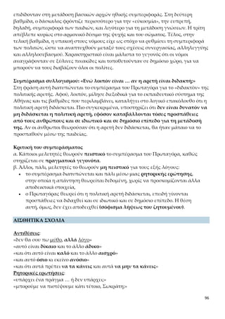 96
νωνίες και με ποιους τρόπους παρεμβαίνει η πολιτεία στην εκπλήρωση της υποχρέωσης αυ-
τής;
ΑΣΚΗΣΗ 7
Με ποιο επιχείρημα προσπαθεί ο Πρωταγόρας να αποδείξει ότι οι άριστοι πολιτικοί άνδρες
μπορούν να διδάσκουν την πολιτική αρετή στα παιδιά τους; Να αξιολογήσετε την πειστικό-
τητά του.
ΑΣΚΗΣΗ 8
Ποια εκφραστικά μέσα χρησιμοποιεί ο Πρωταγόρας για να καταλήξει στο πρώτο του συ-
μπέρασμα; Τι φανερώνουν;
ΑΣΚΗΣΗ 9
Παρουσιάστε αναλυτικά τις τρεις βαθμίδες εκπαίδευσης στην αρχαία Αθήνα (ηλικία, φορείς
αγωγής, στόχους και μεθόδους).
ΑΣΚΗΣΗ 10
Ποια ήταν τα βασικά γνωρίσματα του εκπαιδευτικού συστήματος της αρχαίας Αθήνας;
ΑΣΚΗΣΗ 11
Ποιο είναι το επιχείρημα που χρησιμοποιεί ο Πρωταγόρας για να αποδείξει ότι η πολιτική
αρετή διδάσκεται; Αξιολογήστε το.
 