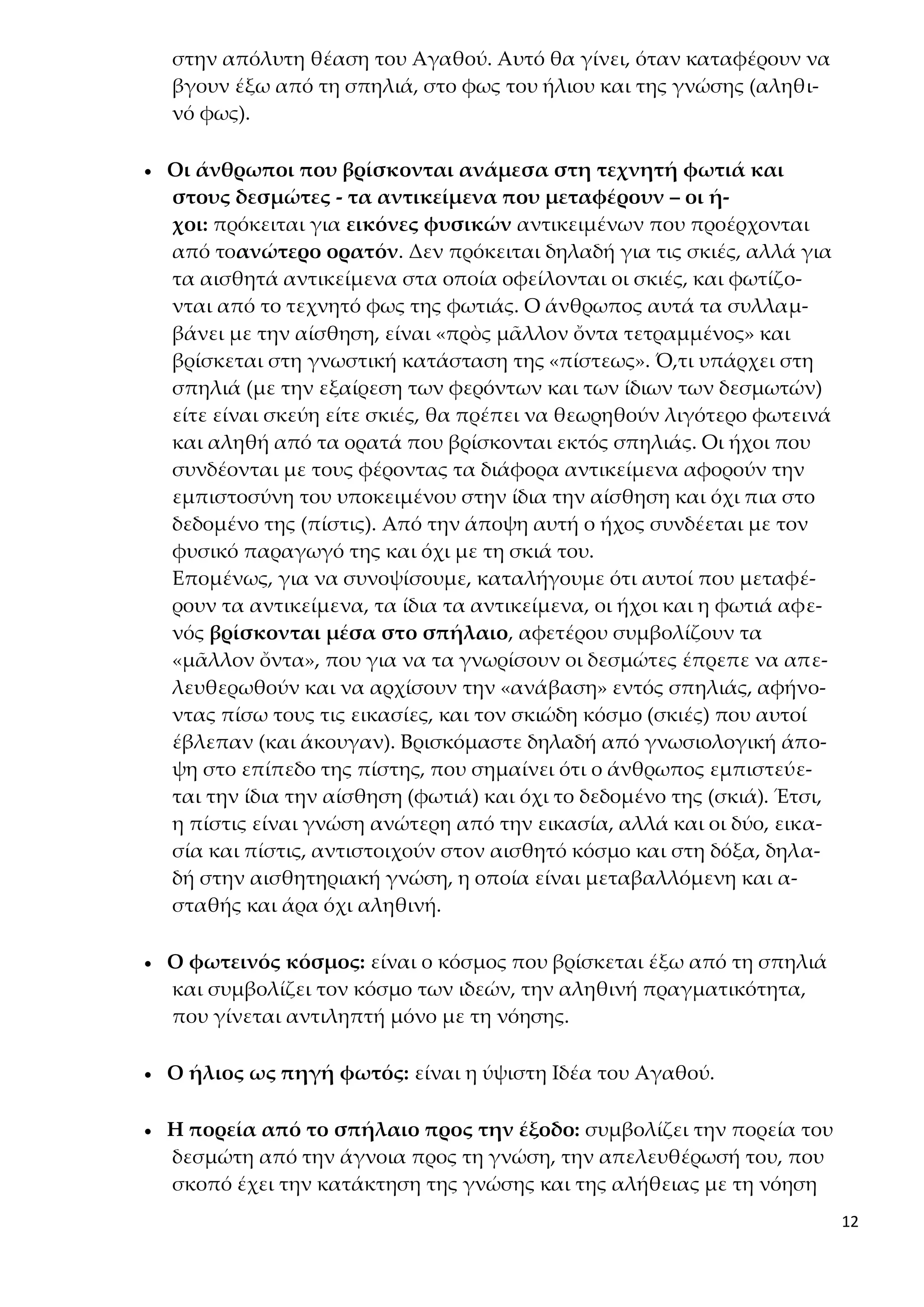 12
στην απόλυτη θέαση του Αγαθού. Αυτό θα γίνει, όταν καταφέρουν να
βγουν έξω από τη σπηλιά, στο φως του ήλιου και της γνώσης (αληθι-
νό φως).
 Οι άνθρωποι που βρίσκονται ανάμεσα στη τεχνητή φωτιά και
στους δεσμώτες - τα αντικείμενα που μεταφέρουν – οι ή-
χοι: πρόκειται για εικόνες φυσικών αντικειμένων που προέρχονται
από τοανώτερο ορατόν. Δεν πρόκειται δηλαδή για τις σκιές, αλλά για
τα αισθητά αντικείμενα στα οποία οφείλονται οι σκιές, και φωτίζο-
νται από το τεχνητό φως της φωτιάς. Ο άνθρωπος αυτά τα συλλαμ-
βάνει με την αίσθηση, είναι «πρὸς μᾶλλον ὄντα τετραμμένος» και
βρίσκεται στη γνωστική κατάσταση της «πίστεως». Ό,τι υπάρχει στη
σπηλιά (με την εξαίρεση των φερόντων και των ίδιων των δεσμωτών)
είτε είναι σκεύη είτε σκιές, θα πρέπει να θεωρηθούν λιγότερο φωτεινά
και αληθή από τα ορατά που βρίσκονται εκτός σπηλιάς. Οι ήχοι που
συνδέονται με τους φέροντας τα διάφορα αντικείμενα αφορούν την
εμπιστοσύνη του υποκειμένου στην ίδια την αίσθηση και όχι πια στο
δεδομένο της (πίστις). Από την άποψη αυτή ο ήχος συνδέεται με τον
φυσικό παραγωγό της και όχι με τη σκιά του.
Επομένως, για να συνοψίσουμε, καταλήγουμε ότι αυτοί που μεταφέ-
ρουν τα αντικείμενα, τα ίδια τα αντικείμενα, οι ήχοι και η φωτιά αφε-
νός βρίσκονται μέσα στο σπήλαιο, αφετέρου συμβολίζουν τα
«μᾶλλον ὄντα», που για να τα γνωρίσουν οι δεσμώτες έπρεπε να απε-
λευθερωθούν και να αρχίσουν την «ανάβαση» εντός σπηλιάς, αφήνο-
ντας πίσω τους τις εικασίες, και τον σκιώδη κόσμο (σκιές) που αυτοί
έβλεπαν (και άκουγαν). Βρισκόμαστε δηλαδή από γνωσιολογική άπο-
ψη στο επίπεδο της πίστης, που σημαίνει ότι ο άνθρωπος εμπιστεύε-
ται την ίδια την αίσθηση (φωτιά) και όχι το δεδομένο της (σκιά). Έτσι,
η πίστις είναι γνώση ανώτερη από την εικασία, αλλά και οι δύο, εικα-
σία και πίστις, αντιστοιχούν στον αισθητό κόσμο και στη δόξα, δηλα-
δή στην αισθητηριακή γνώση, η οποία είναι μεταβαλλόμενη και α-
σταθής και άρα όχι αληθινή.
 Ο φωτεινός κόσμος: είναι ο κόσμος που βρίσκεται έξω από τη σπηλιά
και συμβολίζει τον κόσμο των ιδεών, την αληθινή πραγματικότητα,
που γίνεται αντιληπτή μόνο με τη νόησης.
 Ο ήλιος ως πηγή φωτός: είναι η ύψιστη Ιδέα του Αγαθού.
 Η πορεία από το σπήλαιο προς την έξοδο: συμβολίζει την πορεία του
δεσμώτη από την άγνοια προς τη γνώση, την απελευθέρωσή του, που
σκοπό έχει την κατάκτηση της γνώσης και της αλήθειας με τη νόηση
 