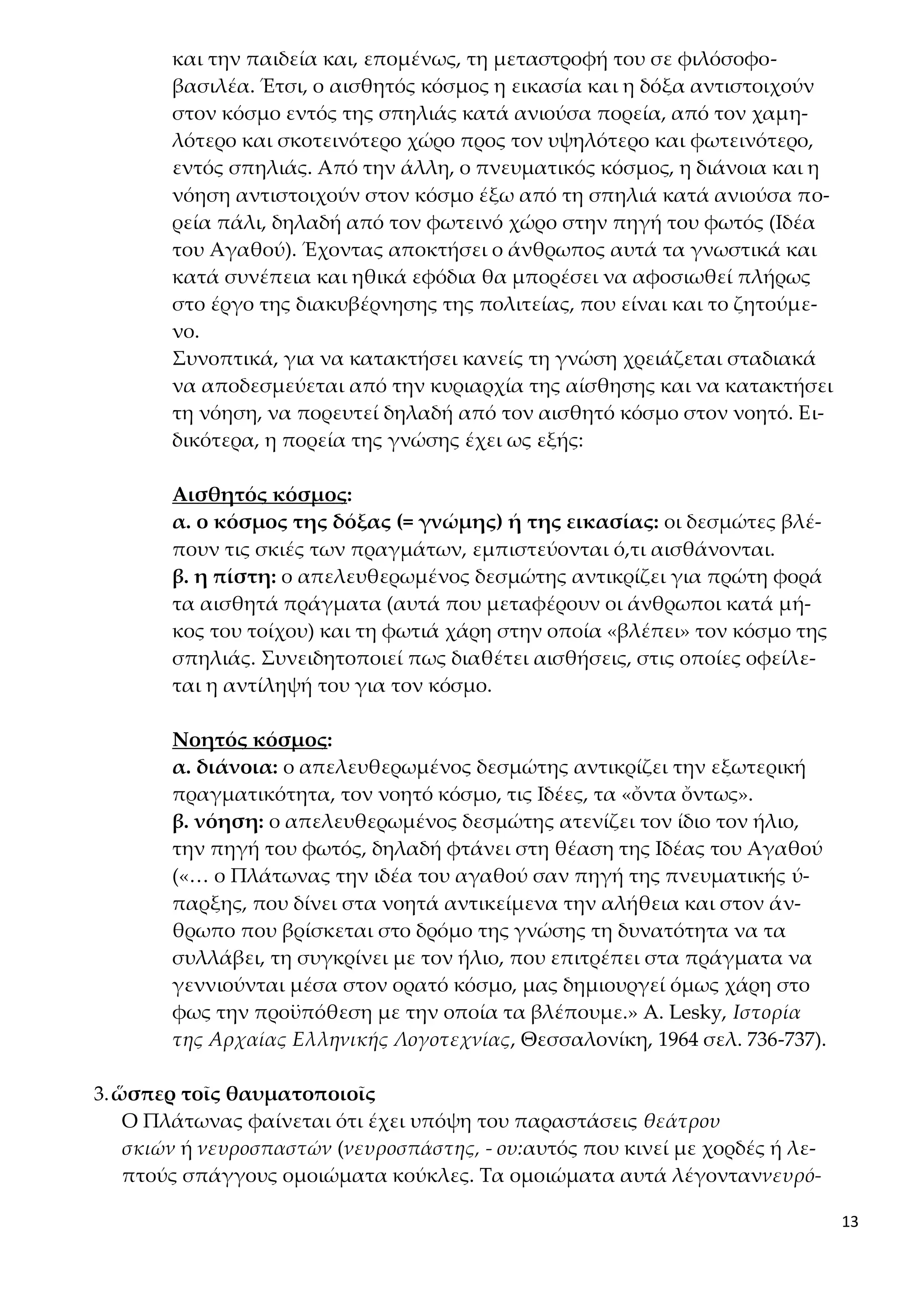 13
και την παιδεία και, επομένως, τη μεταστροφή του σε φιλόσοφο-
βασιλέα. Έτσι, ο αισθητός κόσμος η εικασία και η δόξα αντιστοιχούν
στον κόσμο εντός της σπηλιάς κατά ανιούσα πορεία, από τον χαμη-
λότερο και σκοτεινότερο χώρο προς τον υψηλότερο και φωτεινότερο,
εντός σπηλιάς. Από την άλλη, ο πνευματικός κόσμος, η διάνοια και η
νόηση αντιστοιχούν στον κόσμο έξω από τη σπηλιά κατά ανιούσα πο-
ρεία πάλι, δηλαδή από τον φωτεινό χώρο στην πηγή του φωτός (Ιδέα
του Αγαθού). Έχοντας αποκτήσει ο άνθρωπος αυτά τα γνωστικά και
κατά συνέπεια και ηθικά εφόδια θα μπορέσει να αφοσιωθεί πλήρως
στο έργο της διακυβέρνησης της πολιτείας, που είναι και το ζητούμε-
νο.
Συνοπτικά, για να κατακτήσει κανείς τη γνώση χρειάζεται σταδιακά
να αποδεσμεύεται από την κυριαρχία της αίσθησης και να κατακτήσει
τη νόηση, να πορευτεί δηλαδή από τον αισθητό κόσμο στον νοητό. Ει-
δικότερα, η πορεία της γνώσης έχει ως εξής:
Αισθητός κόσμος:
α. ο κόσμος της δόξας (= γνώμης) ή της εικασίας: οι δεσμώτες βλέ-
πουν τις σκιές των πραγμάτων, εμπιστεύονται ό,τι αισθάνονται.
β. η πίστη: ο απελευθερωμένος δεσμώτης αντικρίζει για πρώτη φορά
τα αισθητά πράγματα (αυτά που μεταφέρουν οι άνθρωποι κατά μή-
κος του τοίχου) και τη φωτιά χάρη στην οποία «βλέπει» τον κόσμο της
σπηλιάς. Συνειδητοποιεί πως διαθέτει αισθήσεις, στις οποίες οφείλε-
ται η αντίληψή του για τον κόσμο.
Νοητός κόσμος:
α. διάνοια: ο απελευθερωμένος δεσμώτης αντικρίζει την εξωτερική
πραγματικότητα, τον νοητό κόσμο, τις Ιδέες, τα «ὄντα ὄντως».
β. νόηση: ο απελευθερωμένος δεσμώτης ατενίζει τον ίδιο τον ήλιο,
την πηγή του φωτός, δηλαδή φτάνει στη θέαση της Ιδέας του Αγαθού
(«… ο Πλάτωνας την ιδέα του αγαθού σαν πηγή της πνευματικής ύ-
παρξης, που δίνει στα νοητά αντικείμενα την αλήθεια και στον άν-
θρωπο που βρίσκεται στο δρόμο της γνώσης τη δυνατότητα να τα
συλλάβει, τη συγκρίνει με τον ήλιο, που επιτρέπει στα πράγματα να
γεννιούνται μέσα στον ορατό κόσμο, μας δημιουργεί όμως χάρη στο
φως την προϋπόθεση με την οποία τα βλέπουμε.» A. Lesky, Ιστορία
της Αρχαίας Ελληνικής Λογοτεχνίας, Θεσσαλονίκη, 1964 σελ. 736-737).
3.ὥσπερ τοῖς θαυματοποιοῖς
Ο Πλάτωνας φαίνεται ότι έχει υπόψη του παραστάσεις θεάτρου
σκιών ή νευροσπαστών (νευροσπάστης, - ου:αυτός που κινεί με χορδές ή λε-
πτούς σπάγγους ομοιώματα κούκλες. Τα ομοιώματα αυτά λέγονταννευρό-
 
