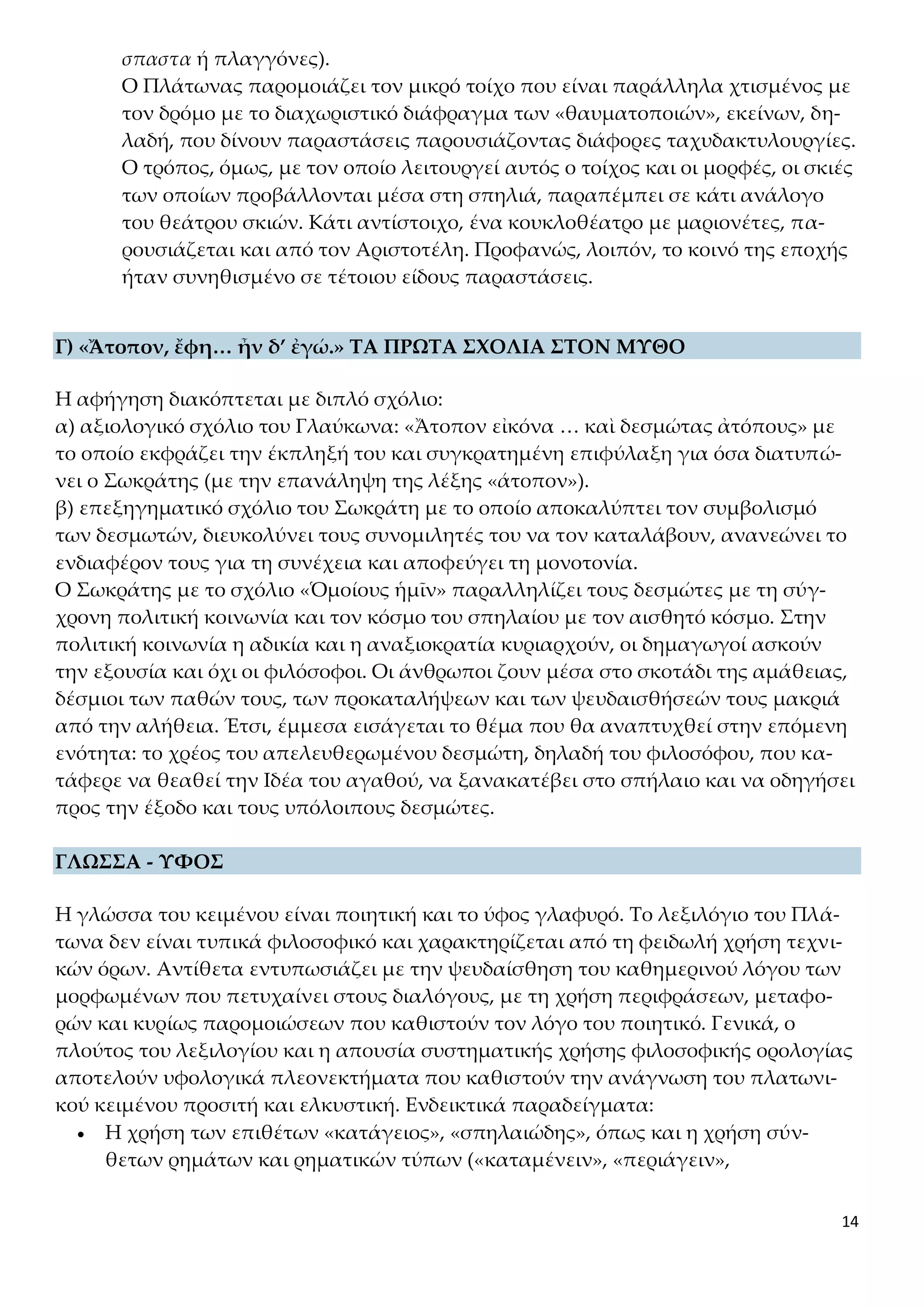 14
σπαστα ή πλαγγόνες).
Ο Πλάτωνας παρομοιάζει τον μικρό τοίχο που είναι παράλληλα χτισμένος με
τον δρόμο με το διαχωριστικό διάφραγμα των «θαυματοποιών», εκείνων, δη-
λαδή, που δίνουν παραστάσεις παρουσιάζοντας διάφορες ταχυδακτυλουργίες.
Ο τρόπος, όμως, με τον οποίο λειτουργεί αυτός ο τοίχος και οι μορφές, οι σκιές
των οποίων προβάλλονται μέσα στη σπηλιά, παραπέμπει σε κάτι ανάλογο
του θεάτρου σκιών. Κάτι αντίστοιχο, ένα κουκλοθέατρο με μαριονέτες, πα-
ρουσιάζεται και από τον Αριστοτέλη. Προφανώς, λοιπόν, το κοινό της εποχής
ήταν συνηθισμένο σε τέτοιου είδους παραστάσεις.
Γ) «Ἄτοπον, ἔφη… ἦν δ’ ἐγώ.» ΤΑ ΠΡΩΤΑ ΣΧΟΛΙΑ ΣΤΟΝ ΜΥΘΟ
Η αφήγηση διακόπτεται με διπλό σχόλιο:
α) αξιολογικό σχόλιο του Γλαύκωνα: «Ἄτοπον εἰκόνα … καὶ δεσμώτας ἀτόπους» με
το οποίο εκφράζει την έκπληξή του και συγκρατημένη επιφύλαξη για όσα διατυπώ-
νει ο Σωκράτης (με την επανάληψη της λέξης «άτοπον»).
β) επεξηγηματικό σχόλιο του Σωκράτη με το οποίο αποκαλύπτει τον συμβολισμό
των δεσμωτών, διευκολύνει τους συνομιλητές του να τον καταλάβουν, ανανεώνει το
ενδιαφέρον τους για τη συνέχεια και αποφεύγει τη μονοτονία.
Ο Σωκράτης με το σχόλιο «Ὁμοίους ἡμῖν» παραλληλίζει τους δεσμώτες με τη σύγ-
χρονη πολιτική κοινωνία και τον κόσμο του σπηλαίου με τον αισθητό κόσμο. Στην
πολιτική κοινωνία η αδικία και η αναξιοκρατία κυριαρχούν, οι δημαγωγοί ασκούν
την εξουσία και όχι οι φιλόσοφοι. Οι άνθρωποι ζουν μέσα στο σκοτάδι της αμάθειας,
δέσμιοι των παθών τους, των προκαταλήψεων και των ψευδαισθήσεών τους μακριά
από την αλήθεια. Έτσι, έμμεσα εισάγεται το θέμα που θα αναπτυχθεί στην επόμενη
ενότητα: το χρέος του απελευθερωμένου δεσμώτη, δηλαδή του φιλοσόφου, που κα-
τάφερε να θεαθεί την Ιδέα του αγαθού, να ξανακατέβει στο σπήλαιο και να οδηγήσει
προς την έξοδο και τους υπόλοιπους δεσμώτες.
ΓΛΩΣΣΑ - ΥΦΟΣ
Η γλώσσα του κειμένου είναι ποιητική και το ύφος γλαφυρό. Το λεξιλόγιο του Πλά-
τωνα δεν είναι τυπικά φιλοσοφικό και χαρακτηρίζεται από τη φειδωλή χρήση τεχνι-
κών όρων. Αντίθετα εντυπωσιάζει με την ψευδαίσθηση του καθημερινού λόγου των
μορφωμένων που πετυχαίνει στους διαλόγους, με τη χρήση περιφράσεων, μεταφο-
ρών και κυρίως παρομοιώσεων που καθιστούν τον λόγο του ποιητικό. Γενικά, ο
πλούτος του λεξιλογίου και η απουσία συστηματικής χρήσης φιλοσοφικής ορολογίας
αποτελούν υφολογικά πλεονεκτήματα που καθιστούν την ανάγνωση του πλατωνι-
κού κειμένου προσιτή και ελκυστική. Ενδεικτικά παραδείγματα:
 Η χρήση των επιθέτων «κατάγειος», «σπηλαιώδης», όπως και η χρήση σύν-
θετων ρημάτων και ρηματικών τύπων («καταμένειν», «περιάγειν»,
 