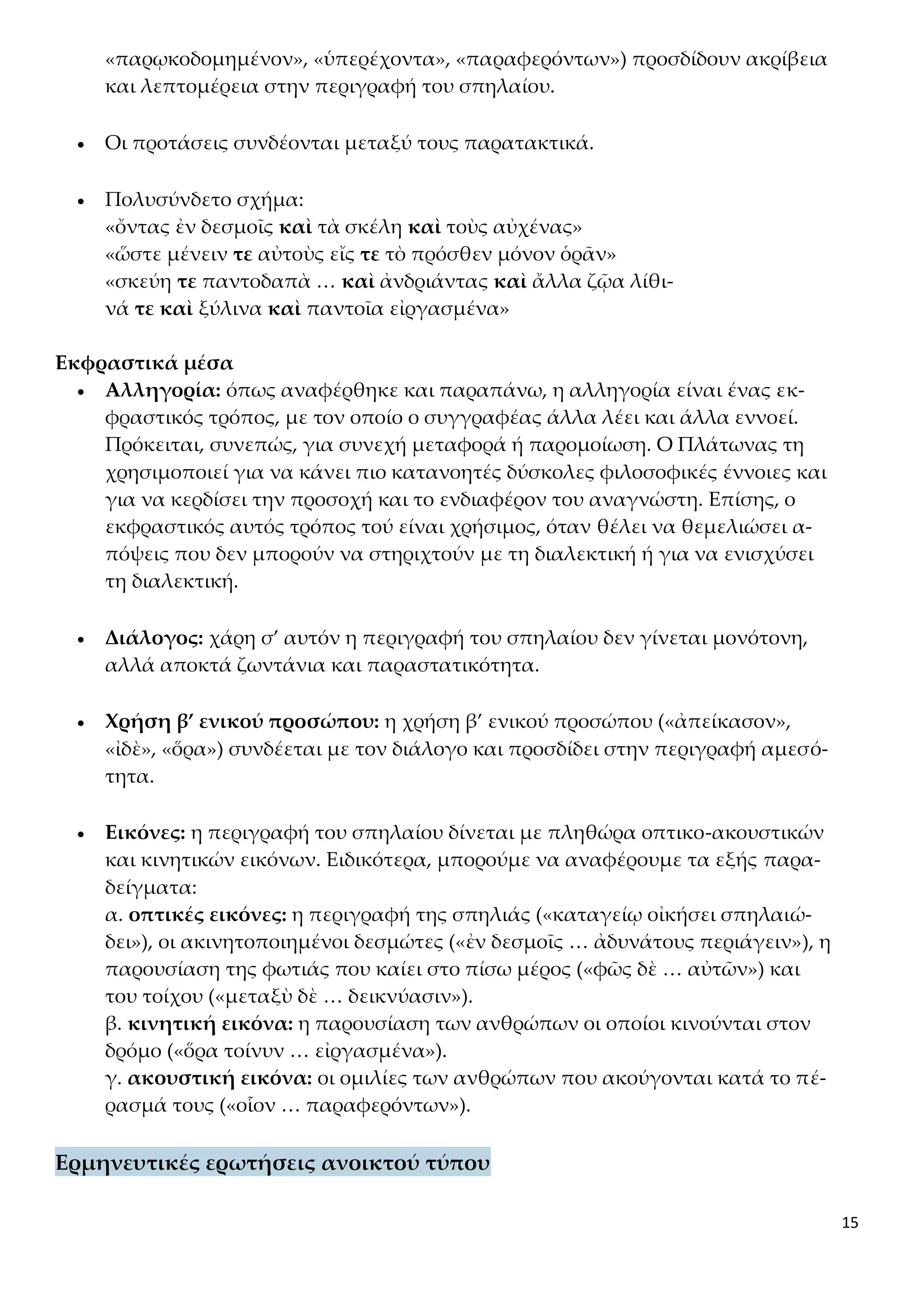 15
«παρῳκοδομημένον», «ὑπερέχοντα», «παραφερόντων») προσδίδουν ακρίβεια
και λεπτομέρεια στην περιγραφή του σπηλαίου.
 Οι προτάσεις συνδέονται μεταξύ τους παρατακτικά.
 Πολυσύνδετο σχήμα:
«ὄντας ἐν δεσμοῖς καὶ τὰ σκέλη καὶ τοὺς αὐχένας»
«ὥστε μένειν τε αὐτοὺς εἴς τε τὸ πρόσθεν μόνον ὁρᾶν»
«σκεύη τε παντοδαπὰ … καὶ ἀνδριάντας καὶ ἄλλα ζῷα λίθι-
νά τε καὶ ξύλινα καὶ παντοῖα εἰργασμένα»
Εκφραστικά μέσα
 Αλληγορία: όπως αναφέρθηκε και παραπάνω, η αλληγορία είναι ένας εκ-
φραστικός τρόπος, με τον οποίο ο συγγραφέας άλλα λέει και άλλα εννοεί.
Πρόκειται, συνεπώς, για συνεχή μεταφορά ή παρομοίωση. Ο Πλάτωνας τη
χρησιμοποιεί για να κάνει πιο κατανοητές δύσκολες φιλοσοφικές έννοιες και
για να κερδίσει την προσοχή και το ενδιαφέρον του αναγνώστη. Επίσης, ο
εκφραστικός αυτός τρόπος τού είναι χρήσιμος, όταν θέλει να θεμελιώσει α-
πόψεις που δεν μπορούν να στηριχτούν με τη διαλεκτική ή για να ενισχύσει
τη διαλεκτική.
 Διάλογος: χάρη σ’ αυτόν η περιγραφή του σπηλαίου δεν γίνεται μονότονη,
αλλά αποκτά ζωντάνια και παραστατικότητα.
 Χρήση β’ ενικού προσώπου: η χρήση β’ ενικού προσώπου («ἀπείκασον»,
«ἰδὲ», «ὅρα») συνδέεται με τον διάλογο και προσδίδει στην περιγραφή αμεσό-
τητα.
 Εικόνες: η περιγραφή του σπηλαίου δίνεται με πληθώρα οπτικο-ακουστικών
και κινητικών εικόνων. Ειδικότερα, μπορούμε να αναφέρουμε τα εξής παρα-
δείγματα:
α. οπτικές εικόνες: η περιγραφή της σπηλιάς («καταγείῳ οἰκήσει σπηλαιώ-
δει»), οι ακινητοποιημένοι δεσμώτες («ἐν δεσμοῖς … ἀδυνάτους περιάγειν»), η
παρουσίαση της φωτιάς που καίει στο πίσω μέρος («φῶς δὲ … αὐτῶν») και
του τοίχου («μεταξὺ δὲ … δεικνύασιν»).
β. κινητική εικόνα: η παρουσίαση των ανθρώπων οι οποίοι κινούνται στον
δρόμο («ὅρα τοίνυν … εἰργασμένα»).
γ. ακουστική εικόνα: οι ομιλίες των ανθρώπων που ακούγονται κατά το πέ-
ρασμά τους («οἷον … παραφερόντων»).
Ερμηνευτικές ερωτήσεις ανοικτού τύπου
 