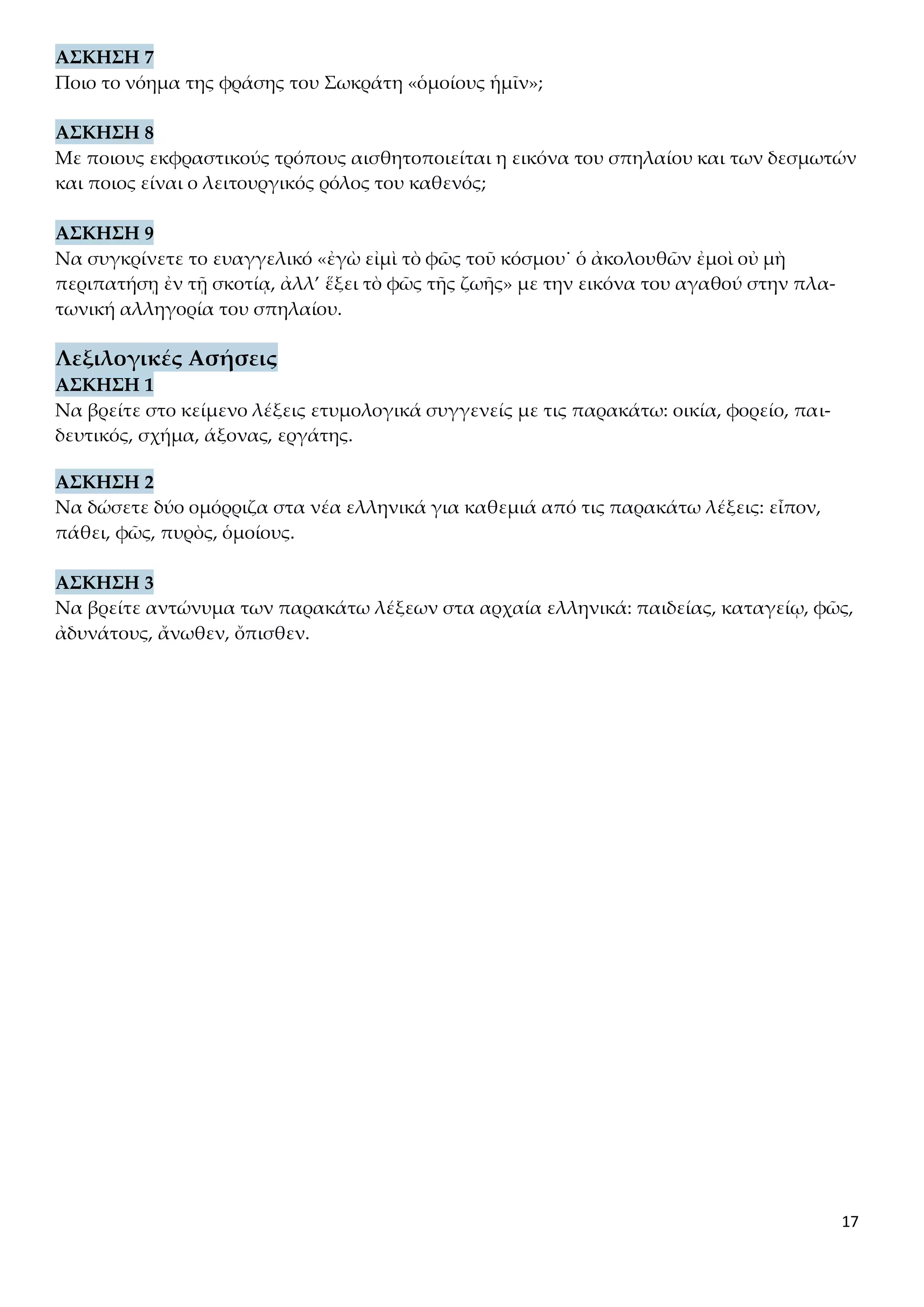 17
ΑΣΚΗΣΗ 7
Ποιο το νόημα της φράσης του Σωκράτη «ὁμοίους ἡμῖν»;
ΑΣΚΗΣΗ 8
Με ποιους εκφραστικούς τρόπους αισθητοποιείται η εικόνα του σπηλαίου και των δεσμωτών
και ποιος είναι ο λειτουργικός ρόλος του καθενός;
ΑΣΚΗΣΗ 9
Να συγκρίνετε το ευαγγελικό «ἐγὼ εἰμὶ τὸ φῶς τοῦ κόσμου˙ ὁ ἀκολουθῶν ἐμοὶ οὐ μὴ
περιπατήσῃ ἐν τῇ σκοτίᾳ, ἀλλ’ ἕξει τὸ φῶς τῆς ζωῆς» με την εικόνα του αγαθού στην πλα-
τωνική αλληγορία του σπηλαίου.
Λεξιλογικές Ασήσεις
ΑΣΚΗΣΗ 1
Να βρείτε στο κείμενο λέξεις ετυμολογικά συγγενείς με τις παρακάτω: οικία, φορείο, παι-
δευτικός, σχήμα, άξονας, εργάτης.
ΑΣΚΗΣΗ 2
Να δώσετε δύο ομόρριζα στα νέα ελληνικά για καθεμιά από τις παρακάτω λέξεις: εἶπον,
πάθει, φῶς, πυρὸς, ὁμοίους.
ΑΣΚΗΣΗ 3
Να βρείτε αντώνυμα των παρακάτω λέξεων στα αρχαία ελληνικά: παιδείας, καταγείῳ, φῶς,
ἀδυνάτους, ἄνωθεν, ὄπισθεν.
 