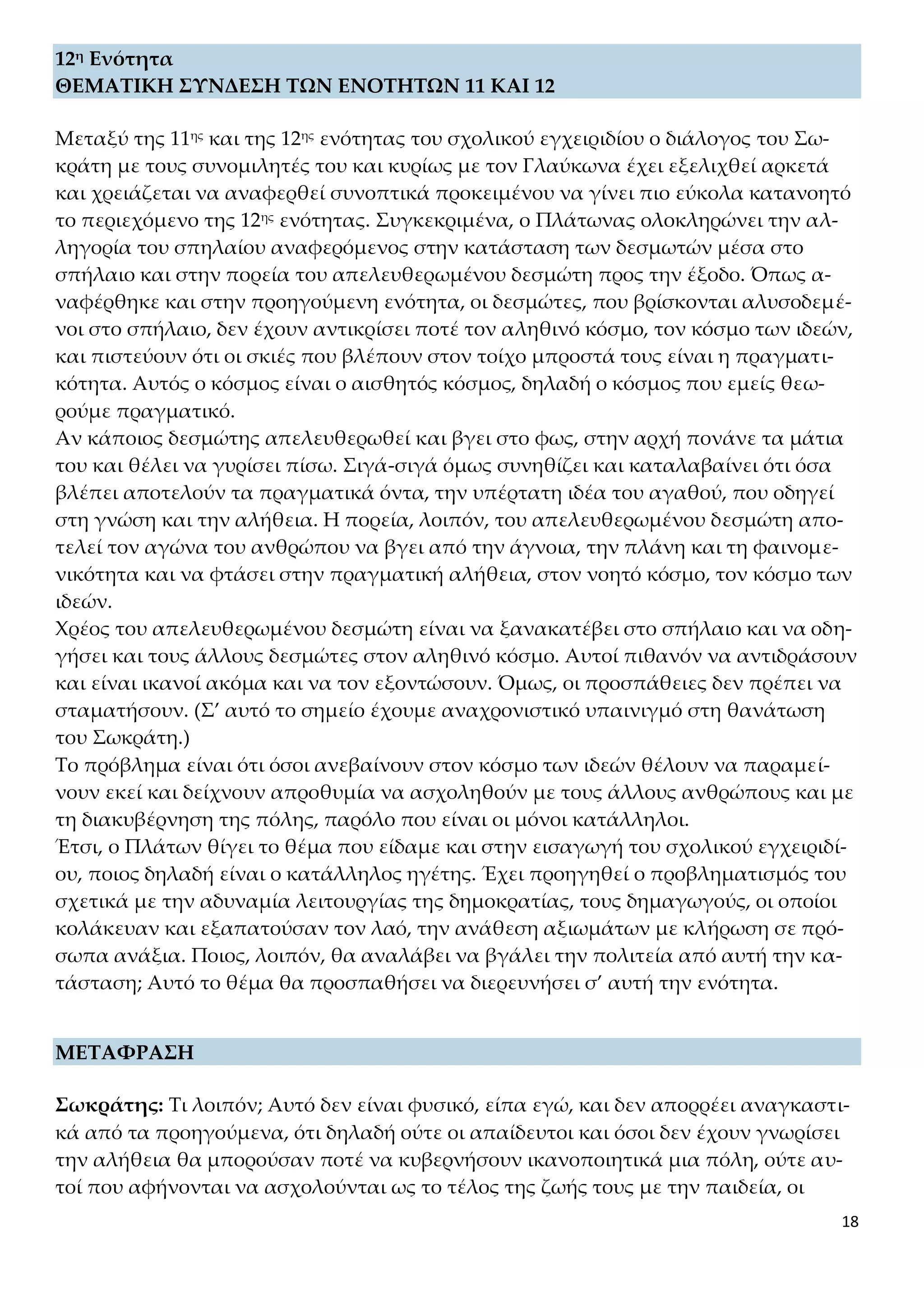 18
12η Ενότητα
ΘΕΜΑΤΙΚΗ ΣΥΝΔΕΣΗ ΤΩΝ ΕΝΟΤΗΤΩΝ 11 ΚΑΙ 12
Μεταξύ της 11ης και της 12ης ενότητας του σχολικού εγχειριδίου ο διάλογος του Σω-
κράτη με τους συνομιλητές του και κυρίως με τον Γλαύκωνα έχει εξελιχθεί αρκετά
και χρειάζεται να αναφερθεί συνοπτικά προκειμένου να γίνει πιο εύκολα κατανοητό
το περιεχόμενο της 12ης ενότητας. Συγκεκριμένα, ο Πλάτωνας ολοκληρώνει την αλ-
ληγορία του σπηλαίου αναφερόμενος στην κατάσταση των δεσμωτών μέσα στο
σπήλαιο και στην πορεία του απελευθερωμένου δεσμώτη προς την έξοδο. Όπως α-
ναφέρθηκε και στην προηγούμενη ενότητα, οι δεσμώτες, που βρίσκονται αλυσοδεμέ-
νοι στο σπήλαιο, δεν έχουν αντικρίσει ποτέ τον αληθινό κόσμο, τον κόσμο των ιδεών,
και πιστεύουν ότι οι σκιές που βλέπουν στον τοίχο μπροστά τους είναι η πραγματι-
κότητα. Αυτός ο κόσμος είναι ο αισθητός κόσμος, δηλαδή ο κόσμος που εμείς θεω-
ρούμε πραγματικό.
Αν κάποιος δεσμώτης απελευθερωθεί και βγει στο φως, στην αρχή πονάνε τα μάτια
του και θέλει να γυρίσει πίσω. Σιγά-σιγά όμως συνηθίζει και καταλαβαίνει ότι όσα
βλέπει αποτελούν τα πραγματικά όντα, την υπέρτατη ιδέα του αγαθού, που οδηγεί
στη γνώση και την αλήθεια. Η πορεία, λοιπόν, του απελευθερωμένου δεσμώτη απο-
τελεί τον αγώνα του ανθρώπου να βγει από την άγνοια, την πλάνη και τη φαινομε-
νικότητα και να φτάσει στην πραγματική αλήθεια, στον νοητό κόσμο, τον κόσμο των
ιδεών.
Χρέος του απελευθερωμένου δεσμώτη είναι να ξανακατέβει στο σπήλαιο και να οδη-
γήσει και τους άλλους δεσμώτες στον αληθινό κόσμο. Αυτοί πιθανόν να αντιδράσουν
και είναι ικανοί ακόμα και να τον εξοντώσουν. Όμως, οι προσπάθειες δεν πρέπει να
σταματήσουν. (Σ’ αυτό το σημείο έχουμε αναχρονιστικό υπαινιγμό στη θανάτωση
του Σωκράτη.)
Το πρόβλημα είναι ότι όσοι ανεβαίνουν στον κόσμο των ιδεών θέλουν να παραμεί-
νουν εκεί και δείχνουν απροθυμία να ασχοληθούν με τους άλλους ανθρώπους και με
τη διακυβέρνηση της πόλης, παρόλο που είναι οι μόνοι κατάλληλοι.
Έτσι, ο Πλάτων θίγει το θέμα που είδαμε και στην εισαγωγή του σχολικού εγχειριδί-
ου, ποιος δηλαδή είναι ο κατάλληλος ηγέτης. Έχει προηγηθεί ο προβληματισμός του
σχετικά με την αδυναμία λειτουργίας της δημοκρατίας, τους δημαγωγούς, οι οποίοι
κολάκευαν και εξαπατούσαν τον λαό, την ανάθεση αξιωμάτων με κλήρωση σε πρό-
σωπα ανάξια. Ποιος, λοιπόν, θα αναλάβει να βγάλει την πολιτεία από αυτή την κα-
τάσταση; Αυτό το θέμα θα προσπαθήσει να διερευνήσει σ’ αυτή την ενότητα.
ΜΕΤΑΦΡΑΣΗ
Σωκράτης: Τι λοιπόν; Αυτό δεν είναι φυσικό, είπα εγώ, και δεν απορρέει αναγκαστι-
κά από τα προηγούμενα, ότι δηλαδή ούτε οι απαίδευτοι και όσοι δεν έχουν γνωρίσει
την αλήθεια θα μπορούσαν ποτέ να κυβερνήσουν ικανοποιητικά μια πόλη, ούτε αυ-
τοί που αφήνονται να ασχολούνται ως το τέλος της ζωής τους με την παιδεία, οι
 