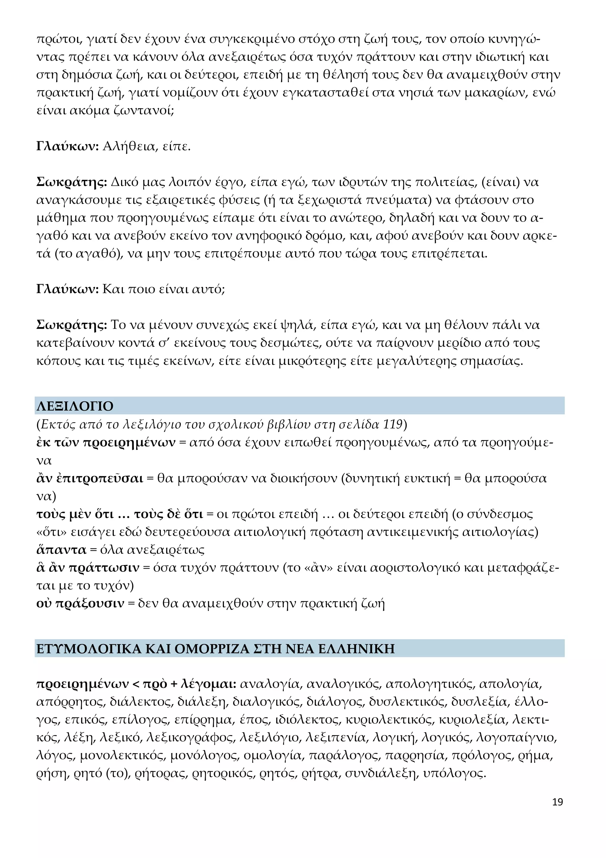 19
πρώτοι, γιατί δεν έχουν ένα συγκεκριμένο στόχο στη ζωή τους, τον οποίο κυνηγώ-
ντας πρέπει να κάνουν όλα ανεξαιρέτως όσα τυχόν πράττουν και στην ιδιωτική και
στη δημόσια ζωή, και οι δεύτεροι, επειδή με τη θέλησή τους δεν θα αναμειχθούν στην
πρακτική ζωή, γιατί νομίζουν ότι έχουν εγκατασταθεί στα νησιά των μακαρίων, ενώ
είναι ακόμα ζωντανοί;
Γλαύκων: Αλήθεια, είπε.
Σωκράτης: Δικό μας λοιπόν έργο, είπα εγώ, των ιδρυτών της πολιτείας, (είναι) να
αναγκάσουμε τις εξαιρετικές φύσεις (ή τα ξεχωριστά πνεύματα) να φτάσουν στο
μάθημα που προηγουμένως είπαμε ότι είναι το ανώτερο, δηλαδή και να δουν το α-
γαθό και να ανεβούν εκείνο τον ανηφορικό δρόμο, και, αφού ανεβούν και δουν αρκε-
τά (το αγαθό), να μην τους επιτρέπουμε αυτό που τώρα τους επιτρέπεται.
Γλαύκων: Και ποιο είναι αυτό;
Σωκράτης: Το να μένουν συνεχώς εκεί ψηλά, είπα εγώ, και να μη θέλουν πάλι να
κατεβαίνουν κοντά σ’ εκείνους τους δεσμώτες, ούτε να παίρνουν μερίδιο από τους
κόπους και τις τιμές εκείνων, είτε είναι μικρότερης είτε μεγαλύτερης σημασίας.
ΛΕΞΙΛΟΓΙΟ
(Εκτός από το λεξιλόγιο του σχολικού βιβλίου στη σελίδα 119)
ἐκ τῶν προειρημένων = από όσα έχουν ειπωθεί προηγουμένως, από τα προηγούμε-
να
ἂν ἐπιτροπεῦσαι = θα μπορούσαν να διοικήσουν (δυνητική ευκτική = θα μπορούσα
να)
τοὺς μὲν ὅτι … τοὺς δὲ ὅτι = οι πρώτοι επειδή … οι δεύτεροι επειδή (ο σύνδεσμος
«ὅτι» εισάγει εδώ δευτερεύουσα αιτιολογική πρόταση αντικειμενικής αιτιολογίας)
ἅπαντα = όλα ανεξαιρέτως
ἃ ἂν πράττωσιν = όσα τυχόν πράττουν (το «ἂν» είναι αοριστολογικό και μεταφράζε-
ται με το τυχόν)
οὐ πράξουσιν = δεν θα αναμειχθούν στην πρακτική ζωή
ΕΤΥΜΟΛΟΓΙΚΑ ΚΑΙ ΟΜΟΡΡΙΖΑ ΣΤΗ ΝΕΑ ΕΛΛΗΝΙΚΗ
προειρημένων < πρὸ + λέγομαι: αναλογία, αναλογικός, απολογητικός, απολογία,
απόρρητος, διάλεκτος, διάλεξη, διαλογικός, διάλογος, δυσλεκτικός, δυσλεξία, έλλο-
γος, επικός, επίλογος, επίρρημα, έπος, ιδιόλεκτος, κυριολεκτικός, κυριολεξία, λεκτι-
κός, λέξη, λεξικό, λεξικογράφος, λεξιλόγιο, λεξιπενία, λογική, λογικός, λογοπαίγνιο,
λόγος, μονολεκτικός, μονόλογος, ομολογία, παράλογος, παρρησία, πρόλογος, ρήμα,
ρήση, ρητό (το), ρήτορας, ρητορικός, ρητός, ρήτρα, συνδιάλεξη, υπόλογος.
 