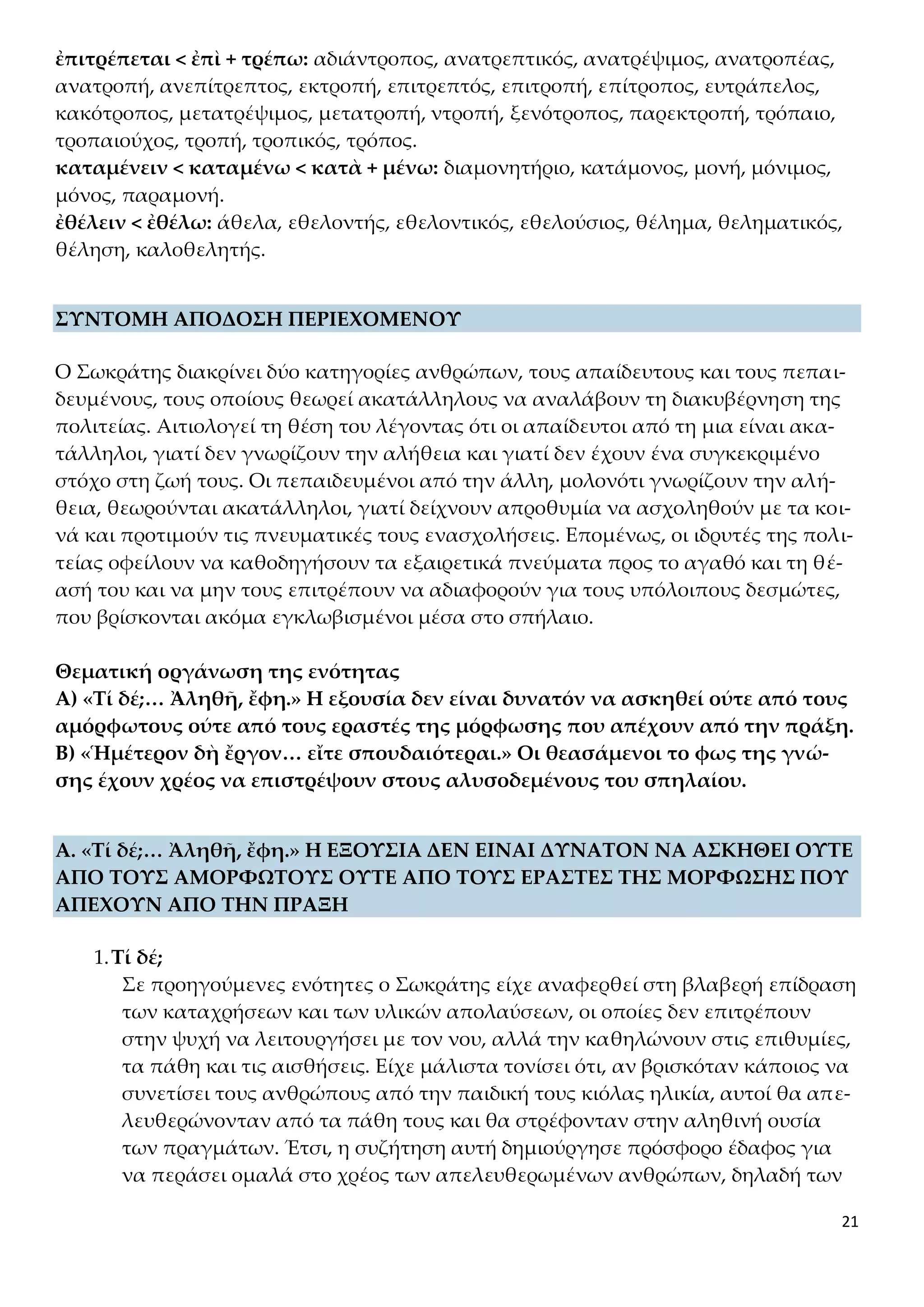 21
ἐπιτρέπεται < ἐπὶ + τρέπω: αδιάντροπος, ανατρεπτικός, ανατρέψιμος, ανατροπέας,
ανατροπή, ανεπίτρεπτος, εκτροπή, επιτρεπτός, επιτροπή, επίτροπος, ευτράπελος,
κακότροπος, μετατρέψιμος, μετατροπή, ντροπή, ξενότροπος, παρεκτροπή, τρόπαιο,
τροπαιούχος, τροπή, τροπικός, τρόπος.
καταμένειν < καταμένω < κατὰ + μένω: διαμονητήριο, κατάμονος, μονή, μόνιμος,
μόνος, παραμονή.
ἐθέλειν < ἐθέλω: άθελα, εθελοντής, εθελοντικός, εθελούσιος, θέλημα, θεληματικός,
θέληση, καλοθελητής.
ΣΥΝΤΟΜΗ ΑΠΟΔΟΣΗ ΠΕΡΙΕΧΟΜΕΝΟΥ
Ο Σωκράτης διακρίνει δύο κατηγορίες ανθρώπων, τους απαίδευτους και τους πεπαι-
δευμένους, τους οποίους θεωρεί ακατάλληλους να αναλάβουν τη διακυβέρνηση της
πολιτείας. Αιτιολογεί τη θέση του λέγοντας ότι οι απαίδευτοι από τη μια είναι ακα-
τάλληλοι, γιατί δεν γνωρίζουν την αλήθεια και γιατί δεν έχουν ένα συγκεκριμένο
στόχο στη ζωή τους. Οι πεπαιδευμένοι από την άλλη, μολονότι γνωρίζουν την αλή-
θεια, θεωρούνται ακατάλληλοι, γιατί δείχνουν απροθυμία να ασχοληθούν με τα κοι-
νά και προτιμούν τις πνευματικές τους ενασχολήσεις. Επομένως, οι ιδρυτές της πολι-
τείας οφείλουν να καθοδηγήσουν τα εξαιρετικά πνεύματα προς το αγαθό και τη θέ-
ασή του και να μην τους επιτρέπουν να αδιαφορούν για τους υπόλοιπους δεσμώτες,
που βρίσκονται ακόμα εγκλωβισμένοι μέσα στο σπήλαιο.
Θεματική οργάνωση της ενότητας
Α) «Τί δέ;… Ἀληθῆ, ἔφη.» Η εξουσία δεν είναι δυνατόν να ασκηθεί ούτε από τους
αμόρφωτους ούτε από τους εραστές της μόρφωσης που απέχουν από την πράξη.
Β) «Ἡμέτερον δὴ ἔργον… εἴτε σπουδαιότεραι.» Οι θεασάμενοι το φως της γνώ-
σης έχουν χρέος να επιστρέψουν στους αλυσοδεμένους του σπηλαίου.
Α. «Τί δέ;… Ἀληθῆ, ἔφη.» Η ΕΞΟΥΣΙΑ ΔΕΝ ΕΙΝΑΙ ΔΥΝΑΤΟΝ ΝΑ ΑΣΚΗΘΕΙ ΟΥΤΕ
ΑΠΟ ΤΟΥΣ ΑΜΟΡΦΩΤΟΥΣ ΟΥΤΕ ΑΠΟ ΤΟΥΣ ΕΡΑΣΤΕΣ ΤΗΣ ΜΟΡΦΩΣΗΣ ΠΟΥ
ΑΠΕΧΟΥΝ ΑΠΟ ΤΗΝ ΠΡΑΞΗ
1.Τί δέ;
Σε προηγούμενες ενότητες ο Σωκράτης είχε αναφερθεί στη βλαβερή επίδραση
των καταχρήσεων και των υλικών απολαύσεων, οι οποίες δεν επιτρέπουν
στην ψυχή να λειτουργήσει με τον νου, αλλά την καθηλώνουν στις επιθυμίες,
τα πάθη και τις αισθήσεις. Είχε μάλιστα τονίσει ότι, αν βρισκόταν κάποιος να
συνετίσει τους ανθρώπους από την παιδική τους κιόλας ηλικία, αυτοί θα απε-
λευθερώνονταν από τα πάθη τους και θα στρέφονταν στην αληθινή ουσία
των πραγμάτων. Έτσι, η συζήτηση αυτή δημιούργησε πρόσφορο έδαφος για
να περάσει ομαλά στο χρέος των απελευθερωμένων ανθρώπων, δηλαδή των
 