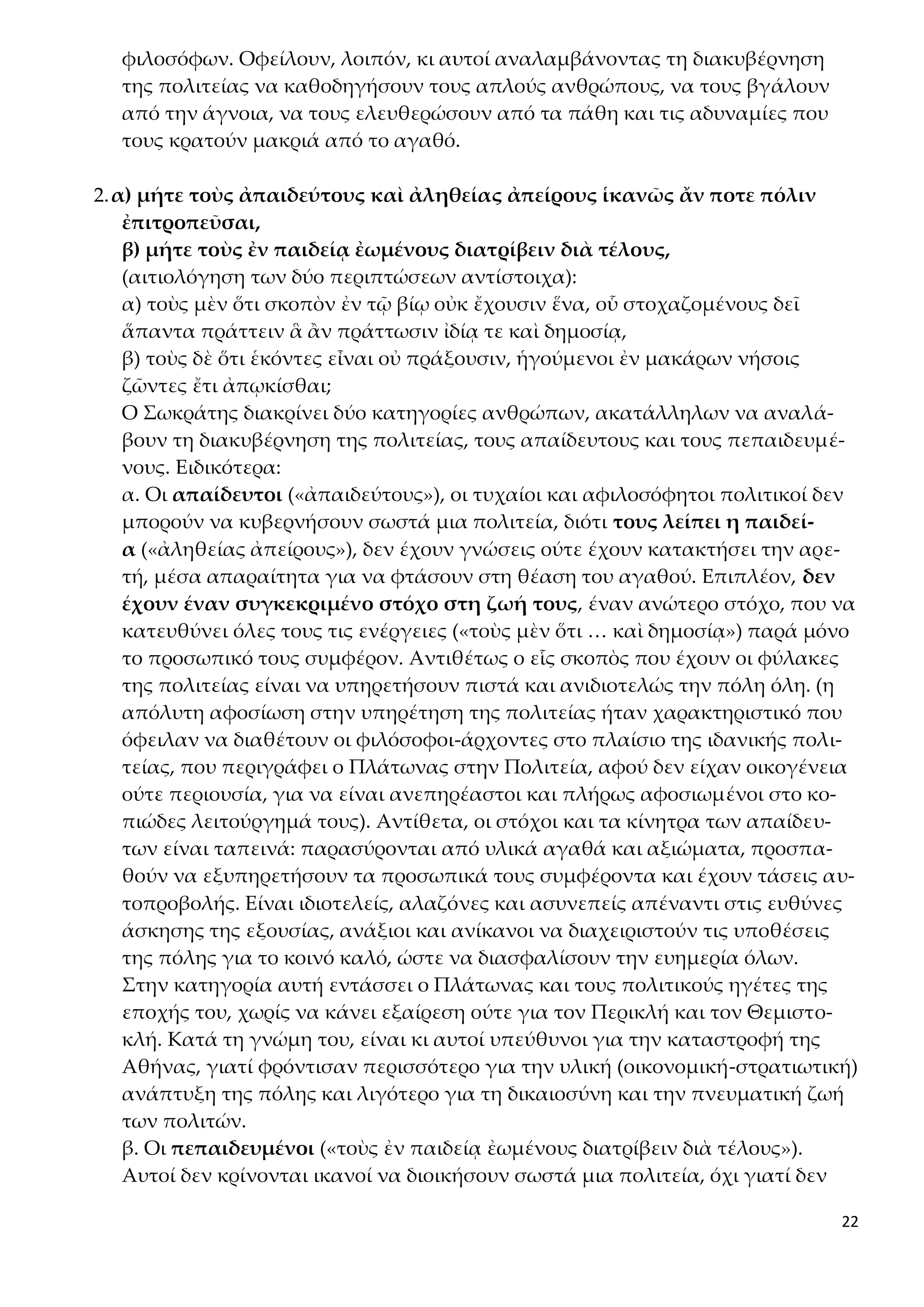 22
φιλοσόφων. Οφείλουν, λοιπόν, κι αυτοί αναλαμβάνοντας τη διακυβέρνηση
της πολιτείας να καθοδηγήσουν τους απλούς ανθρώπους, να τους βγάλουν
από την άγνοια, να τους ελευθερώσουν από τα πάθη και τις αδυναμίες που
τους κρατούν μακριά από το αγαθό.
2.α) μήτε τοὺς ἀπαιδεύτους καὶ ἀληθείας ἀπείρους ἱκανῶς ἄν ποτε πόλιν
ἐπιτροπεῦσαι,
β) μήτε τοὺς ἐν παιδείᾳ ἐωμένους διατρίβειν διὰ τέλους,
(αιτιολόγηση των δύο περιπτώσεων αντίστοιχα):
α) τοὺς μὲν ὅτι σκοπὸν ἐν τῷ βίῳ οὐκ ἔχουσιν ἕνα, οὗ στοχαζομένους δεῖ
ἅπαντα πράττειν ἃ ἂν πράττωσιν ἰδίᾳ τε καὶ δημοσίᾳ,
β) τοὺς δὲ ὅτι ἑκόντες εἶναι οὐ πράξουσιν, ἡγούμενοι ἐν μακάρων νήσοις
ζῶντες ἔτι ἀπῳκίσθαι;
Ο Σωκράτης διακρίνει δύο κατηγορίες ανθρώπων, ακατάλληλων να αναλά-
βουν τη διακυβέρνηση της πολιτείας, τους απαίδευτους και τους πεπαιδευμέ-
νους. Ειδικότερα:
α. Οι απαίδευτοι («ἀπαιδεύτους»), οι τυχαίοι και αφιλοσόφητοι πολιτικοί δεν
μπορούν να κυβερνήσουν σωστά μια πολιτεία, διότι τους λείπει η παιδεί-
α («ἀληθείας ἀπείρους»), δεν έχουν γνώσεις ούτε έχουν κατακτήσει την αρε-
τή, μέσα απαραίτητα για να φτάσουν στη θέαση του αγαθού. Επιπλέον, δεν
έχουν έναν συγκεκριμένο στόχο στη ζωή τους, έναν ανώτερο στόχο, που να
κατευθύνει όλες τους τις ενέργειες («τοὺς μὲν ὅτι … καὶ δημοσίᾳ») παρά μόνο
το προσωπικό τους συμφέρον. Αντιθέτως ο εἷς σκοπὸς που έχουν οι φύλακες
της πολιτείας είναι να υπηρετήσουν πιστά και ανιδιοτελώς την πόλη όλη. (η
απόλυτη αφοσίωση στην υπηρέτηση της πολιτείας ήταν χαρακτηριστικό που
όφειλαν να διαθέτουν οι φιλόσοφοι-άρχοντες στο πλαίσιο της ιδανικής πολι-
τείας, που περιγράφει ο Πλάτωνας στην Πολιτεία, αφού δεν είχαν οικογένεια
ούτε περιουσία, για να είναι ανεπηρέαστοι και πλήρως αφοσιωμένοι στο κο-
πιώδες λειτούργημά τους). Αντίθετα, οι στόχοι και τα κίνητρα των απαίδευ-
των είναι ταπεινά: παρασύρονται από υλικά αγαθά και αξιώματα, προσπα-
θούν να εξυπηρετήσουν τα προσωπικά τους συμφέροντα και έχουν τάσεις αυ-
τοπροβολής. Είναι ιδιοτελείς, αλαζόνες και ασυνεπείς απέναντι στις ευθύνες
άσκησης της εξουσίας, ανάξιοι και ανίκανοι να διαχειριστούν τις υποθέσεις
της πόλης για το κοινό καλό, ώστε να διασφαλίσουν την ευημερία όλων.
Στην κατηγορία αυτή εντάσσει ο Πλάτωνας και τους πολιτικούς ηγέτες της
εποχής του, χωρίς να κάνει εξαίρεση ούτε για τον Περικλή και τον Θεμιστο-
κλή. Κατά τη γνώμη του, είναι κι αυτοί υπεύθυνοι για την καταστροφή της
Αθήνας, γιατί φρόντισαν περισσότερο για την υλική (οικονομική-στρατιωτική)
ανάπτυξη της πόλης και λιγότερο για τη δικαιοσύνη και την πνευματική ζωή
των πολιτών.
β. Οι πεπαιδευμένοι («τοὺς ἐν παιδείᾳ ἐωμένους διατρίβειν διὰ τέλους»).
Αυτοί δεν κρίνονται ικανοί να διοικήσουν σωστά μια πολιτεία, όχι γιατί δεν
 