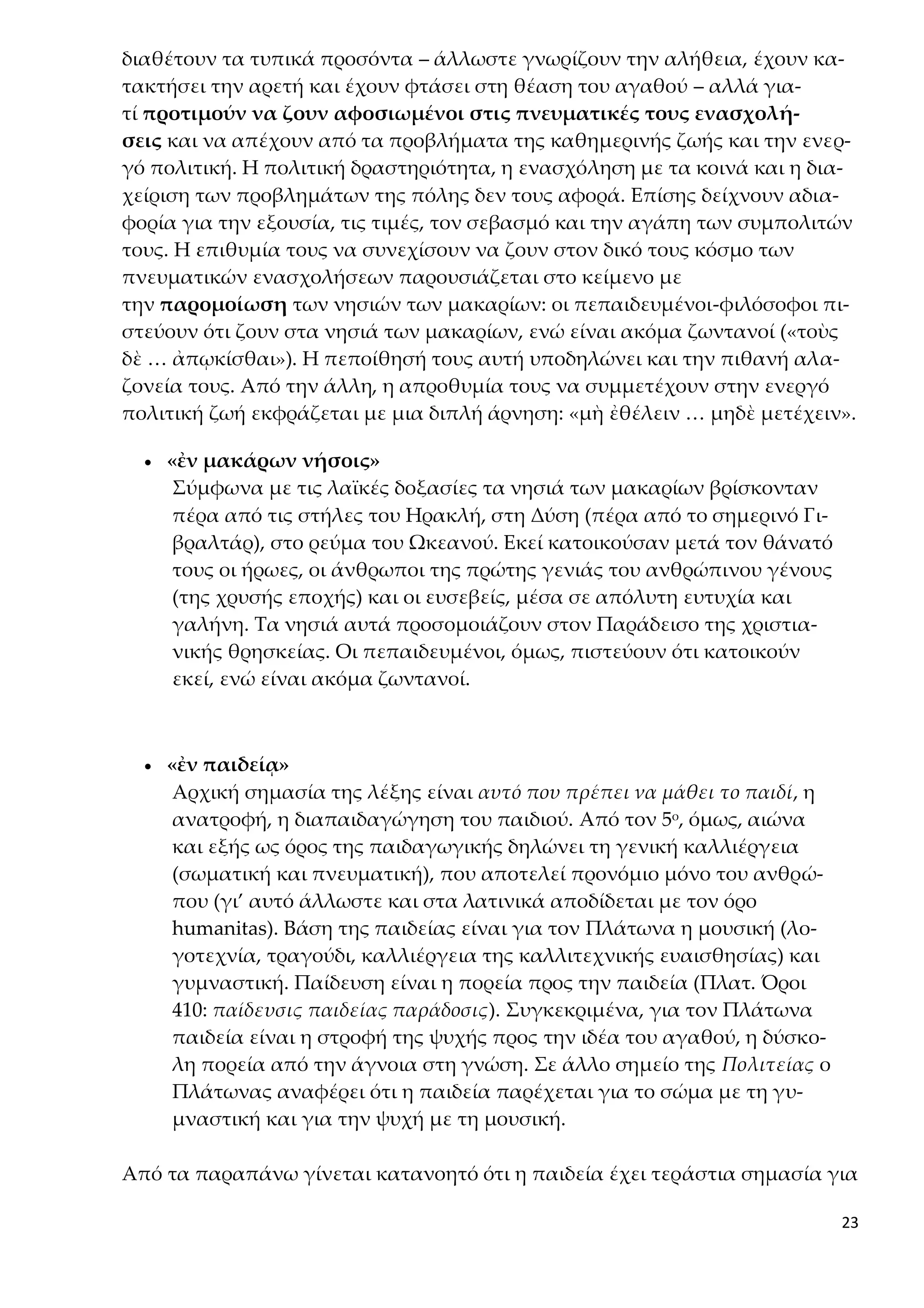 23
διαθέτουν τα τυπικά προσόντα – άλλωστε γνωρίζουν την αλήθεια, έχουν κα-
τακτήσει την αρετή και έχουν φτάσει στη θέαση του αγαθού – αλλά για-
τί προτιμούν να ζουν αφοσιωμένοι στις πνευματικές τους ενασχολή-
σεις και να απέχουν από τα προβλήματα της καθημερινής ζωής και την ενερ-
γό πολιτική. Η πολιτική δραστηριότητα, η ενασχόληση με τα κοινά και η δια-
χείριση των προβλημάτων της πόλης δεν τους αφορά. Επίσης δείχνουν αδια-
φορία για την εξουσία, τις τιμές, τον σεβασμό και την αγάπη των συμπολιτών
τους. Η επιθυμία τους να συνεχίσουν να ζουν στον δικό τους κόσμο των
πνευματικών ενασχολήσεων παρουσιάζεται στο κείμενο με
την παρομοίωση των νησιών των μακαρίων: οι πεπαιδευμένοι-φιλόσοφοι πι-
στεύουν ότι ζουν στα νησιά των μακαρίων, ενώ είναι ακόμα ζωντανοί («τοὺς
δὲ … ἀπῳκίσθαι»). Η πεποίθησή τους αυτή υποδηλώνει και την πιθανή αλα-
ζονεία τους. Από την άλλη, η απροθυμία τους να συμμετέχουν στην ενεργό
πολιτική ζωή εκφράζεται με μια διπλή άρνηση: «μὴ ἐθέλειν … μηδὲ μετέχειν».
 «ἐν μακάρων νήσοις»
Σύμφωνα με τις λαϊκές δοξασίες τα νησιά των μακαρίων βρίσκονταν
πέρα από τις στήλες του Ηρακλή, στη Δύση (πέρα από το σημερινό Γι-
βραλτάρ), στο ρεύμα του Ωκεανού. Εκεί κατοικούσαν μετά τον θάνατό
τους οι ήρωες, οι άνθρωποι της πρώτης γενιάς του ανθρώπινου γένους
(της χρυσής εποχής) και οι ευσεβείς, μέσα σε απόλυτη ευτυχία και
γαλήνη. Τα νησιά αυτά προσομοιάζουν στον Παράδεισο της χριστια-
νικής θρησκείας. Οι πεπαιδευμένοι, όμως, πιστεύουν ότι κατοικούν
εκεί, ενώ είναι ακόμα ζωντανοί.
 «ἐν παιδείᾳ»
Αρχική σημασία της λέξης είναι αυτό που πρέπει να μάθει το παιδί, η
ανατροφή, η διαπαιδαγώγηση του παιδιού. Από τον 5ο, όμως, αιώνα
και εξής ως όρος της παιδαγωγικής δηλώνει τη γενική καλλιέργεια
(σωματική και πνευματική), που αποτελεί προνόμιο μόνο του ανθρώ-
που (γι’ αυτό άλλωστε και στα λατινικά αποδίδεται με τον όρο
humanitas). Βάση της παιδείας είναι για τον Πλάτωνα η μουσική (λο-
γοτεχνία, τραγούδι, καλλιέργεια της καλλιτεχνικής ευαισθησίας) και
γυμναστική. Παίδευση είναι η πορεία προς την παιδεία (Πλατ. Όροι
410: παίδευσις παιδείας παράδοσις). Συγκεκριμένα, για τον Πλάτωνα
παιδεία είναι η στροφή της ψυχής προς την ιδέα του αγαθού, η δύσκο-
λη πορεία από την άγνοια στη γνώση. Σε άλλο σημείο της Πολιτείας ο
Πλάτωνας αναφέρει ότι η παιδεία παρέχεται για το σώμα με τη γυ-
μναστική και για την ψυχή με τη μουσική.
Από τα παραπάνω γίνεται κατανοητό ότι η παιδεία έχει τεράστια σημασία για
 