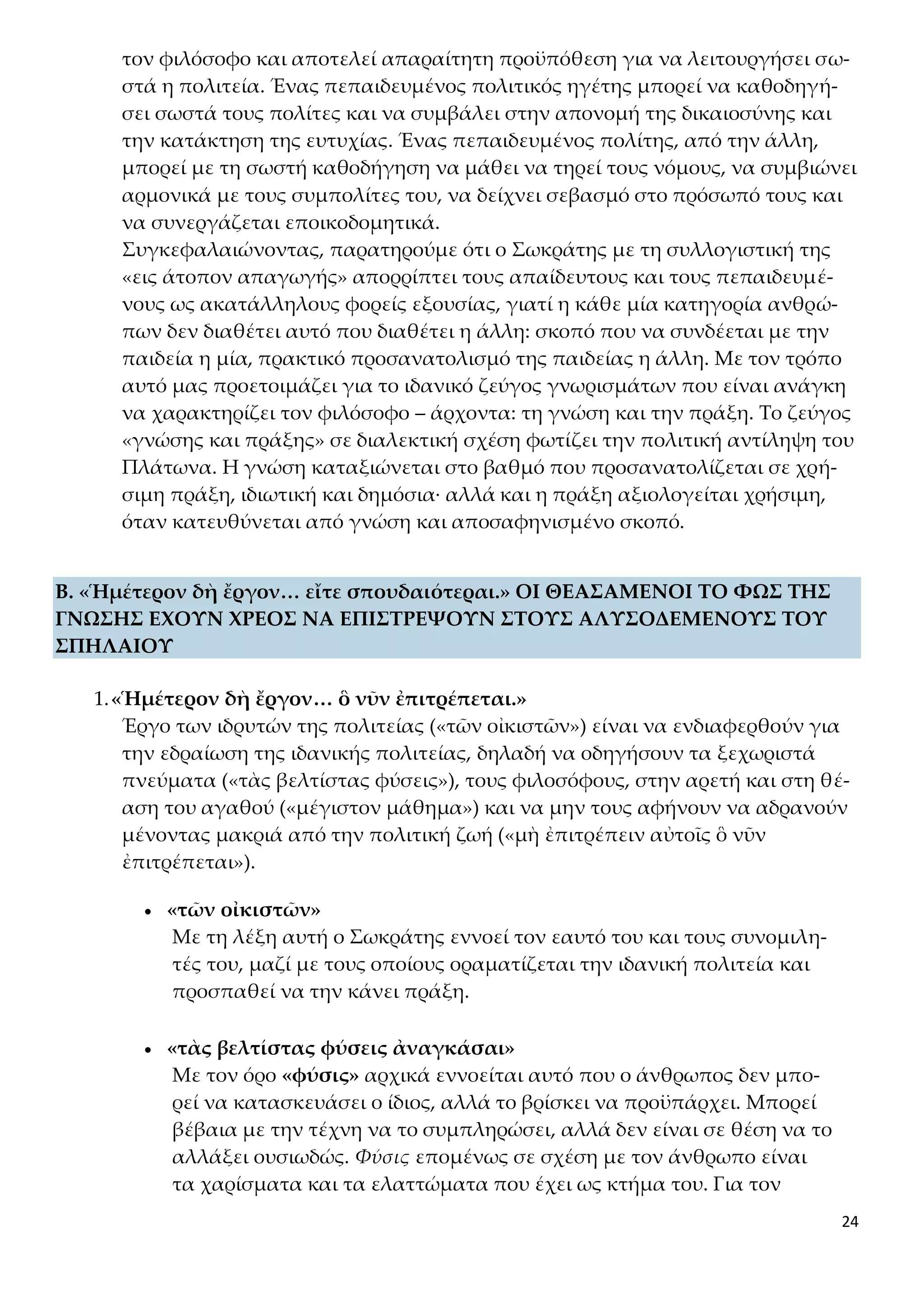 24
τον φιλόσοφο και αποτελεί απαραίτητη προϋπόθεση για να λειτουργήσει σω-
στά η πολιτεία. Ένας πεπαιδευμένος πολιτικός ηγέτης μπορεί να καθοδηγή-
σει σωστά τους πολίτες και να συμβάλει στην απονομή της δικαιοσύνης και
την κατάκτηση της ευτυχίας. Ένας πεπαιδευμένος πολίτης, από την άλλη,
μπορεί με τη σωστή καθοδήγηση να μάθει να τηρεί τους νόμους, να συμβιώνει
αρμονικά με τους συμπολίτες του, να δείχνει σεβασμό στο πρόσωπό τους και
να συνεργάζεται εποικοδομητικά.
Συγκεφαλαιώνοντας, παρατηρούμε ότι ο Σωκράτης με τη συλλογιστική της
«εις άτοπον απαγωγής» απορρίπτει τους απαίδευτους και τους πεπαιδευμέ-
νους ως ακατάλληλους φορείς εξουσίας, γιατί η κάθε μία κατηγορία ανθρώ-
πων δεν διαθέτει αυτό που διαθέτει η άλλη: σκοπό που να συνδέεται με την
παιδεία η μία, πρακτικό προσανατολισμό της παιδείας η άλλη. Με τον τρόπο
αυτό μας προετοιμάζει για το ιδανικό ζεύγος γνωρισμάτων που είναι ανάγκη
να χαρακτηρίζει τον φιλόσοφο – άρχοντα: τη γνώση και την πράξη. Το ζεύγος
«γνώσης και πράξης» σε διαλεκτική σχέση φωτίζει την πολιτική αντίληψη του
Πλάτωνα. Η γνώση καταξιώνεται στο βαθμό που προσανατολίζεται σε χρή-
σιμη πράξη, ιδιωτική και δημόσια· αλλά και η πράξη αξιολογείται χρήσιμη,
όταν κατευθύνεται από γνώση και αποσαφηνισμένο σκοπό.
Β. «Ἡμέτερον δὴ ἔργον… εἴτε σπουδαιότεραι.» ΟΙ ΘΕΑΣΑΜΕΝΟΙ ΤΟ ΦΩΣ ΤΗΣ
ΓΝΩΣΗΣ ΕΧΟΥΝ ΧΡΕΟΣ ΝΑ ΕΠΙΣΤΡΕΨΟΥΝ ΣΤΟΥΣ ΑΛΥΣΟΔΕΜΕΝΟΥΣ ΤΟΥ
ΣΠΗΛΑΙΟΥ
1.«Ἡμέτερον δὴ ἔργον… ὃ νῦν ἐπιτρέπεται.»
Έργο των ιδρυτών της πολιτείας («τῶν οἰκιστῶν») είναι να ενδιαφερθούν για
την εδραίωση της ιδανικής πολιτείας, δηλαδή να οδηγήσουν τα ξεχωριστά
πνεύματα («τὰς βελτίστας φύσεις»), τους φιλοσόφους, στην αρετή και στη θέ-
αση του αγαθού («μέγιστον μάθημα») και να μην τους αφήνουν να αδρανούν
μένοντας μακριά από την πολιτική ζωή («μὴ ἐπιτρέπειν αὐτοῖς ὃ νῦν
ἐπιτρέπεται»).
 «τῶν οἰκιστῶν»
Με τη λέξη αυτή ο Σωκράτης εννοεί τον εαυτό του και τους συνομιλη-
τές του, μαζί με τους οποίους οραματίζεται την ιδανική πολιτεία και
προσπαθεί να την κάνει πράξη.
 «τὰς βελτίστας φύσεις ἀναγκάσαι»
Με τον όρο «φύσις» αρχικά εννοείται αυτό που ο άνθρωπος δεν μπο-
ρεί να κατασκευάσει ο ίδιος, αλλά το βρίσκει να προϋπάρχει. Μπορεί
βέβαια με την τέχνη να το συμπληρώσει, αλλά δεν είναι σε θέση να το
αλλάξει ουσιωδώς. Φύσις επομένως σε σχέση με τον άνθρωπο είναι
τα χαρίσματα και τα ελαττώματα που έχει ως κτήμα του. Για τον
 