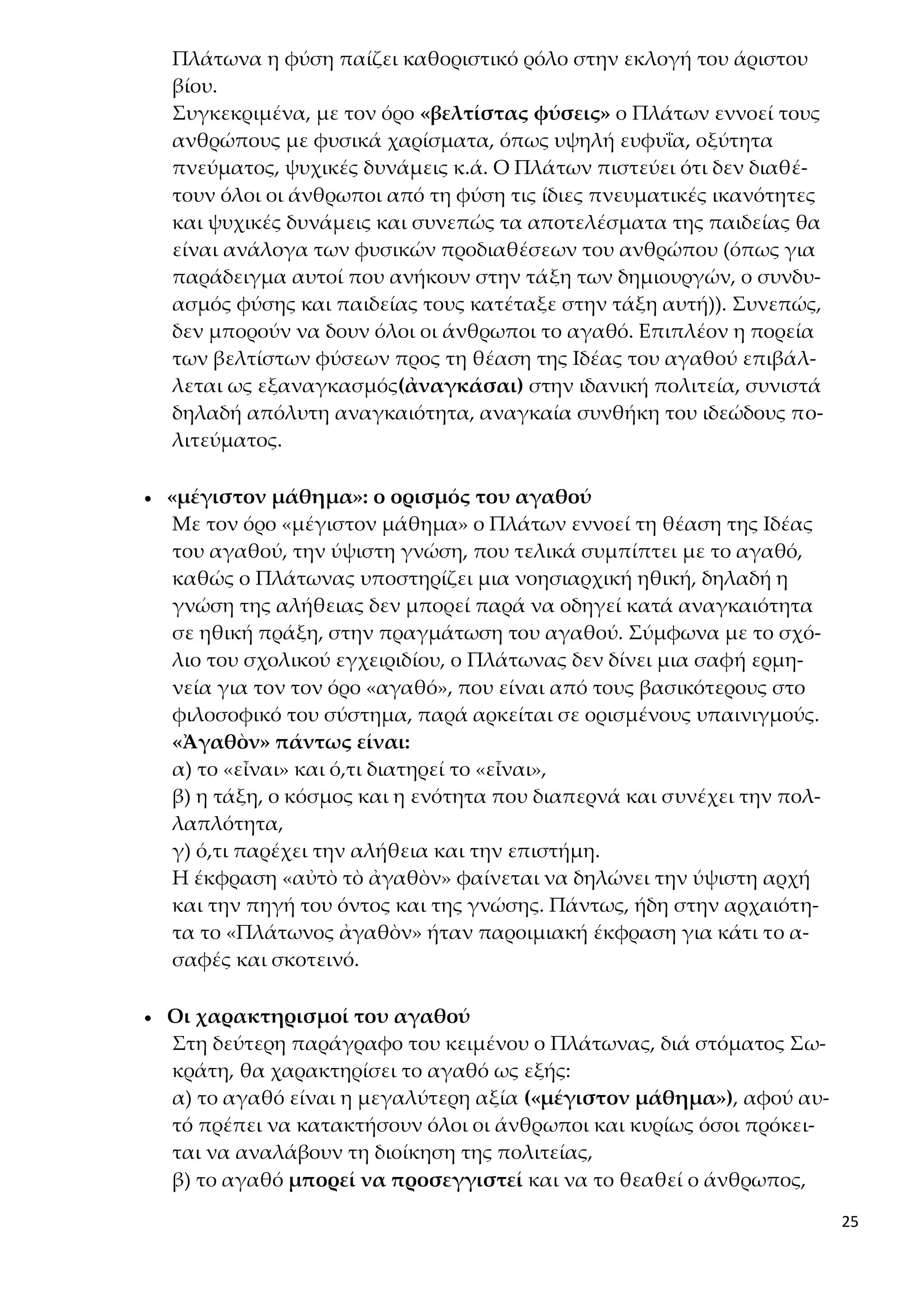 25
Πλάτωνα η φύση παίζει καθοριστικό ρόλο στην εκλογή του άριστου
βίου.
Συγκεκριμένα, με τον όρο «βελτίστας φύσεις» ο Πλάτων εννοεί τους
ανθρώπους με φυσικά χαρίσματα, όπως υψηλή ευφυΐα, οξύτητα
πνεύματος, ψυχικές δυνάμεις κ.ά. Ο Πλάτων πιστεύει ότι δεν διαθέ-
τουν όλοι οι άνθρωποι από τη φύση τις ίδιες πνευματικές ικανότητες
και ψυχικές δυνάμεις και συνεπώς τα αποτελέσματα της παιδείας θα
είναι ανάλογα των φυσικών προδιαθέσεων του ανθρώπου (όπως για
παράδειγμα αυτοί που ανήκουν στην τάξη των δημιουργών, ο συνδυ-
ασμός φύσης και παιδείας τους κατέταξε στην τάξη αυτή)). Συνεπώς,
δεν μπορούν να δουν όλοι οι άνθρωποι το αγαθό. Επιπλέον η πορεία
των βελτίστων φύσεων προς τη θέαση της Ιδέας του αγαθού επιβάλ-
λεται ως εξαναγκασμός(ἀναγκάσαι) στην ιδανική πολιτεία, συνιστά
δηλαδή απόλυτη αναγκαιότητα, αναγκαία συνθήκη του ιδεώδους πο-
λιτεύματος.
 «μέγιστον μάθημα»: ο ορισμός του αγαθού
Με τον όρο «μέγιστον μάθημα» ο Πλάτων εννοεί τη θέαση της Ιδέας
του αγαθού, την ύψιστη γνώση, που τελικά συμπίπτει με το αγαθό,
καθώς ο Πλάτωνας υποστηρίζει μια νοησιαρχική ηθική, δηλαδή η
γνώση της αλήθειας δεν μπορεί παρά να οδηγεί κατά αναγκαιότητα
σε ηθική πράξη, στην πραγμάτωση του αγαθού. Σύμφωνα με το σχό-
λιο του σχολικού εγχειριδίου, ο Πλάτωνας δεν δίνει μια σαφή ερμη-
νεία για τον τον όρο «αγαθό», που είναι από τους βασικότερους στο
φιλοσοφικό του σύστημα, παρά αρκείται σε ορισμένους υπαινιγμούς.
«Ἀγαθὸν» πάντως είναι:
α) το «εἶναι» και ό,τι διατηρεί το «εἶναι»,
β) η τάξη, ο κόσμος και η ενότητα που διαπερνά και συνέχει την πολ-
λαπλότητα,
γ) ό,τι παρέχει την αλήθεια και την επιστήμη.
Η έκφραση «αὐτὸ τὸ ἀγαθὸν» φαίνεται να δηλώνει την ύψιστη αρχή
και την πηγή του όντος και της γνώσης. Πάντως, ήδη στην αρχαιότη-
τα το «Πλάτωνος ἀγαθὸν» ήταν παροιμιακή έκφραση για κάτι το α-
σαφές και σκοτεινό.
 Οι χαρακτηρισμοί του αγαθού
Στη δεύτερη παράγραφο του κειμένου ο Πλάτωνας, διά στόματος Σω-
κράτη, θα χαρακτηρίσει το αγαθό ως εξής:
α) το αγαθό είναι η μεγαλύτερη αξία («μέγιστον μάθημα»), αφού αυ-
τό πρέπει να κατακτήσουν όλοι οι άνθρωποι και κυρίως όσοι πρόκει-
ται να αναλάβουν τη διοίκηση της πολιτείας,
β) το αγαθό μπορεί να προσεγγιστεί και να το θεαθεί ο άνθρωπος,
 