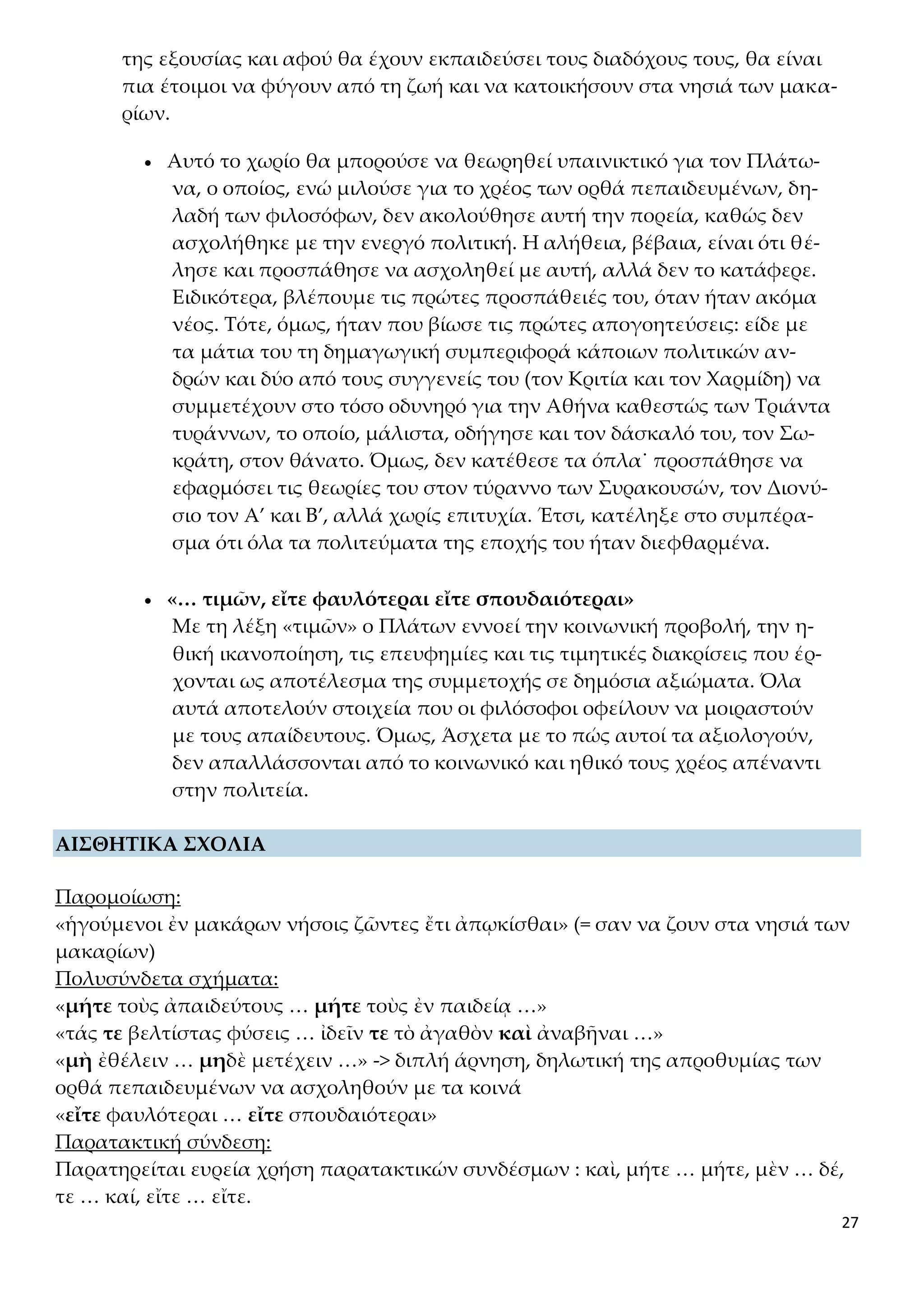 27
της εξουσίας και αφού θα έχουν εκπαιδεύσει τους διαδόχους τους, θα είναι
πια έτοιμοι να φύγουν από τη ζωή και να κατοικήσουν στα νησιά των μακα-
ρίων.
 Αυτό το χωρίο θα μπορούσε να θεωρηθεί υπαινικτικό για τον Πλάτω-
να, ο οποίος, ενώ μιλούσε για το χρέος των ορθά πεπαιδευμένων, δη-
λαδή των φιλοσόφων, δεν ακολούθησε αυτή την πορεία, καθώς δεν
ασχολήθηκε με την ενεργό πολιτική. Η αλήθεια, βέβαια, είναι ότι θέ-
λησε και προσπάθησε να ασχοληθεί με αυτή, αλλά δεν το κατάφερε.
Ειδικότερα, βλέπουμε τις πρώτες προσπάθειές του, όταν ήταν ακόμα
νέος. Τότε, όμως, ήταν που βίωσε τις πρώτες απογοητεύσεις: είδε με
τα μάτια του τη δημαγωγική συμπεριφορά κάποιων πολιτικών αν-
δρών και δύο από τους συγγενείς του (τον Κριτία και τον Χαρμίδη) να
συμμετέχουν στο τόσο οδυνηρό για την Αθήνα καθεστώς των Τριάντα
τυράννων, το οποίο, μάλιστα, οδήγησε και τον δάσκαλό του, τον Σω-
κράτη, στον θάνατο. Όμως, δεν κατέθεσε τα όπλα˙ προσπάθησε να
εφαρμόσει τις θεωρίες του στον τύραννο των Συρακουσών, τον Διονύ-
σιο τον Α’ και Β’, αλλά χωρίς επιτυχία. Έτσι, κατέληξε στο συμπέρα-
σμα ότι όλα τα πολιτεύματα της εποχής του ήταν διεφθαρμένα.
 «… τιμῶν, εἴτε φαυλότεραι εἴτε σπουδαιότεραι»
Με τη λέξη «τιμῶν» ο Πλάτων εννοεί την κοινωνική προβολή, την η-
θική ικανοποίηση, τις επευφημίες και τις τιμητικές διακρίσεις που έρ-
χονται ως αποτέλεσμα της συμμετοχής σε δημόσια αξιώματα. Όλα
αυτά αποτελούν στοιχεία που οι φιλόσοφοι οφείλουν να μοιραστούν
με τους απαίδευτους. Όμως, Άσχετα με το πώς αυτοί τα αξιολογούν,
δεν απαλλάσσονται από το κοινωνικό και ηθικό τους χρέος απέναντι
στην πολιτεία.
ΑΙΣΘΗΤΙΚΑ ΣΧΟΛΙΑ
Παρομοίωση:
«ἡγούμενοι ἐν μακάρων νήσοις ζῶντες ἔτι ἀπῳκίσθαι» (= σαν να ζουν στα νησιά των
μακαρίων)
Πολυσύνδετα σχήματα:
«μήτε τοὺς ἀπαιδεύτους … μήτε τοὺς ἐν παιδείᾳ …»
«τάς τε βελτίστας φύσεις … ἰδεῖν τε τὸ ἀγαθὸν καὶ ἀναβῆναι …»
«μὴ ἐθέλειν … μηδὲ μετέχειν …» -> διπλή άρνηση, δηλωτική της απροθυμίας των
ορθά πεπαιδευμένων να ασχοληθούν με τα κοινά
«εἴτε φαυλότεραι … εἴτε σπουδαιότεραι»
Παρατακτική σύνδεση:
Παρατηρείται ευρεία χρήση παρατακτικών συνδέσμων : καὶ, μήτε … μήτε, μὲν … δέ,
τε … καί, εἴτε … εἴτε.
 