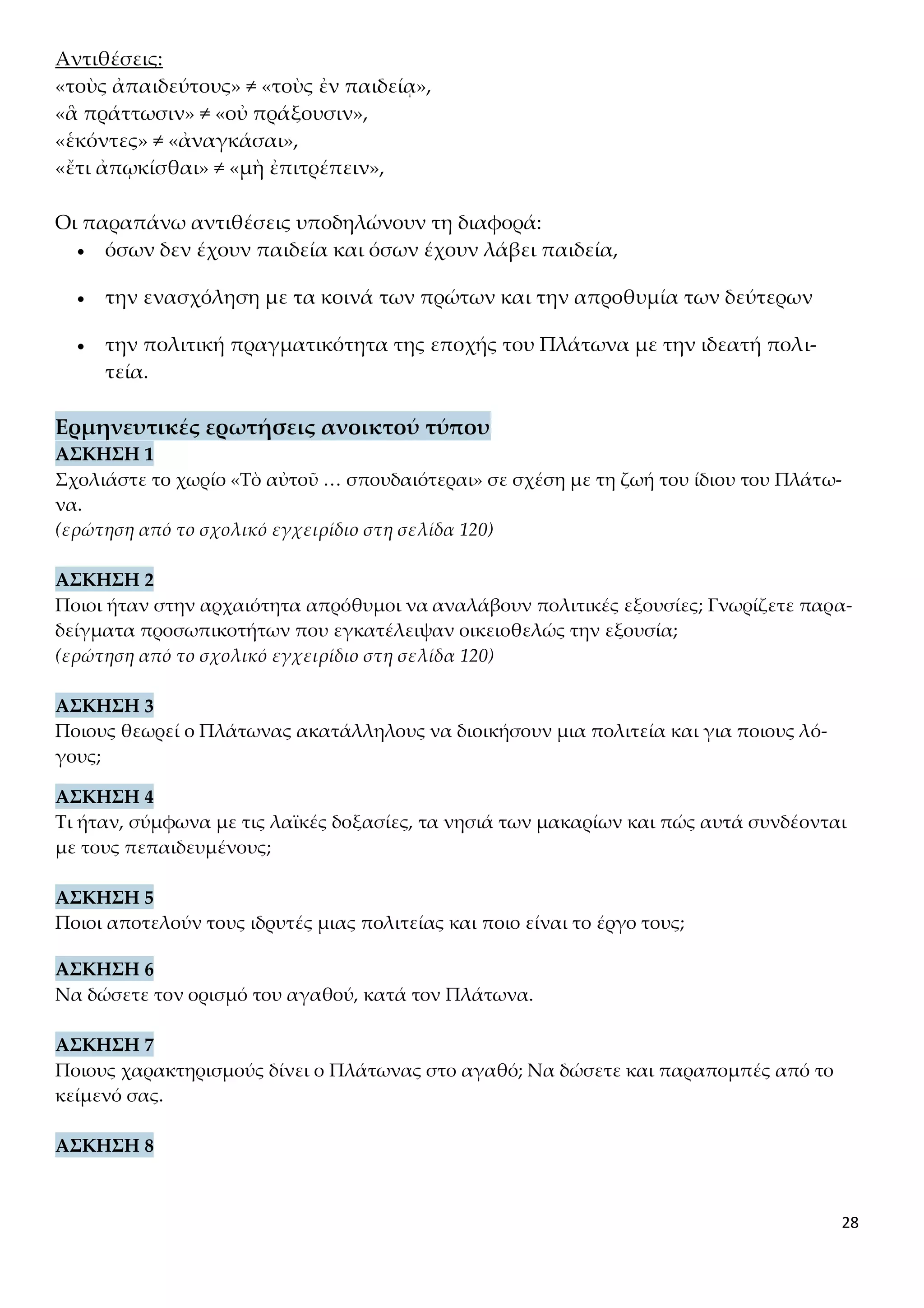28
Αντιθέσεις:
«τοὺς ἀπαιδεύτους» ≠ «τοὺς ἐν παιδείᾳ»,
«ἃ πράττωσιν» ≠ «οὐ πράξουσιν»,
«ἑκόντες» ≠ «ἀναγκάσαι»,
«ἔτι ἀπῳκίσθαι» ≠ «μὴ ἐπιτρέπειν»,
Οι παραπάνω αντιθέσεις υποδηλώνουν τη διαφορά:
 όσων δεν έχουν παιδεία και όσων έχουν λάβει παιδεία,
 την ενασχόληση με τα κοινά των πρώτων και την απροθυμία των δεύτερων
 την πολιτική πραγματικότητα της εποχής του Πλάτωνα με την ιδεατή πολι-
τεία.
Ερμηνευτικές ερωτήσεις ανοικτού τύπου
ΑΣΚΗΣΗ 1
Σχολιάστε το χωρίο «Τὸ αὐτοῦ … σπουδαιότεραι» σε σχέση με τη ζωή του ίδιου του Πλάτω-
να.
(ερώτηση από το σχολικό εγχειρίδιο στη σελίδα 120)
ΑΣΚΗΣΗ 2
Ποιοι ήταν στην αρχαιότητα απρόθυμοι να αναλάβουν πολιτικές εξουσίες; Γνωρίζετε παρα-
δείγματα προσωπικοτήτων που εγκατέλειψαν οικειοθελώς την εξουσία;
(ερώτηση από το σχολικό εγχειρίδιο στη σελίδα 120)
ΑΣΚΗΣΗ 3
Ποιους θεωρεί ο Πλάτωνας ακατάλληλους να διοικήσουν μια πολιτεία και για ποιους λό-
γους;
ΑΣΚΗΣΗ 4
Τι ήταν, σύμφωνα με τις λαϊκές δοξασίες, τα νησιά των μακαρίων και πώς αυτά συνδέονται
με τους πεπαιδευμένους;
ΑΣΚΗΣΗ 5
Ποιοι αποτελούν τους ιδρυτές μιας πολιτείας και ποιο είναι το έργο τους;
ΑΣΚΗΣΗ 6
Να δώσετε τον ορισμό του αγαθού, κατά τον Πλάτωνα.
ΑΣΚΗΣΗ 7
Ποιους χαρακτηρισμούς δίνει ο Πλάτωνας στο αγαθό; Να δώσετε και παραπομπές από το
κείμενό σας.
ΑΣΚΗΣΗ 8
 