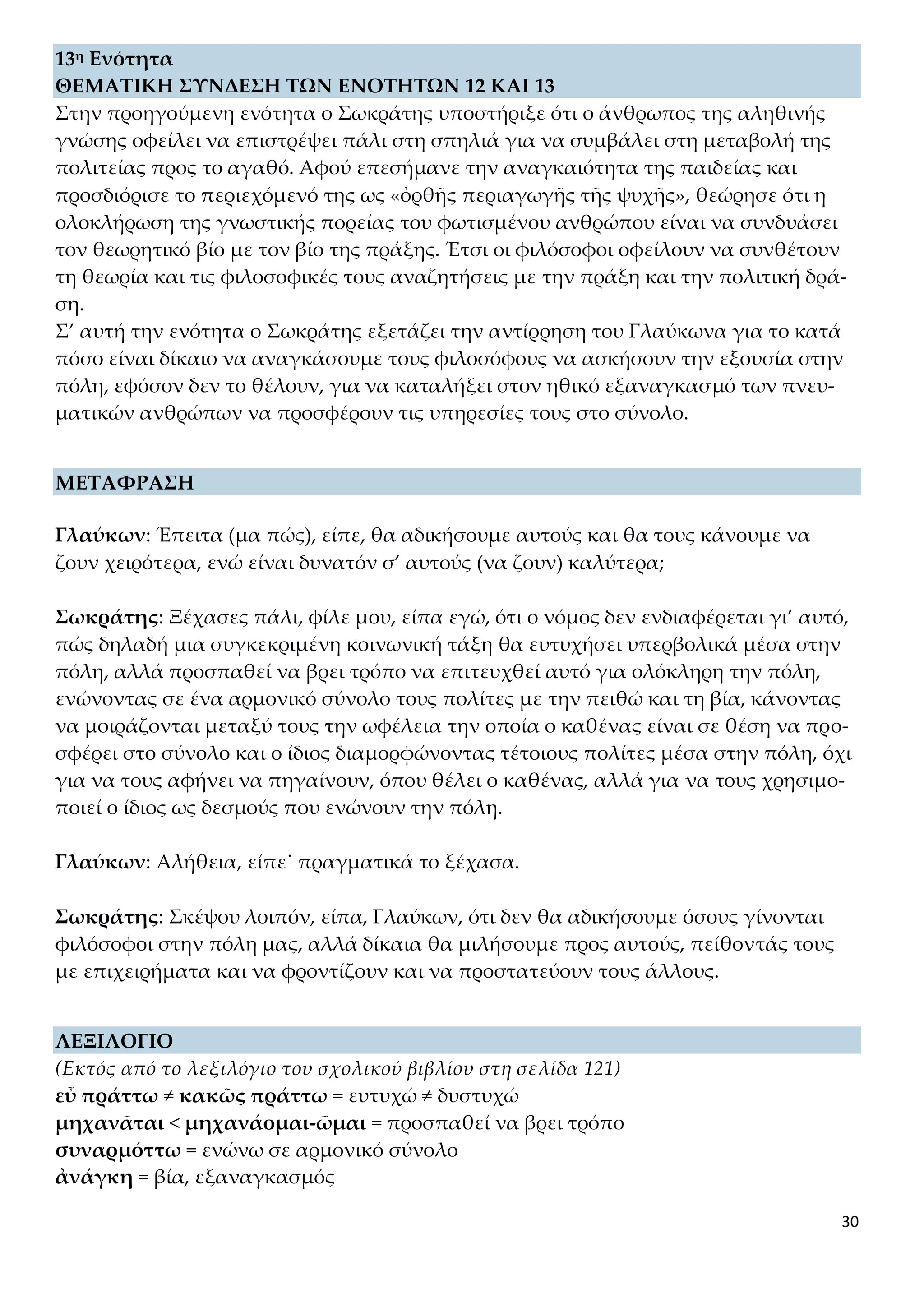 30
13η Ενότητα
ΘΕΜΑΤΙΚΗ ΣΥΝΔΕΣΗ ΤΩΝ ΕΝΟΤΗΤΩΝ 12 ΚΑΙ 13
Στην προηγούμενη ενότητα ο Σωκράτης υποστήριξε ότι ο άνθρωπος της αληθινής
γνώσης οφείλει να επιστρέψει πάλι στη σπηλιά για να συμβάλει στη μεταβολή της
πολιτείας προς το αγαθό. Αφού επεσήμανε την αναγκαιότητα της παιδείας και
προσδιόρισε το περιεχόμενό της ως «ὀρθῆς περιαγωγῆς τῆς ψυχῆς», θεώρησε ότι η
ολοκλήρωση της γνωστικής πορείας του φωτισμένου ανθρώπου είναι να συνδυάσει
τον θεωρητικό βίο με τον βίο της πράξης. Έτσι οι φιλόσοφοι οφείλουν να συνθέτουν
τη θεωρία και τις φιλοσοφικές τους αναζητήσεις με την πράξη και την πολιτική δρά-
ση.
Σ’ αυτή την ενότητα ο Σωκράτης εξετάζει την αντίρρηση του Γλαύκωνα για το κατά
πόσο είναι δίκαιο να αναγκάσουμε τους φιλοσόφους να ασκήσουν την εξουσία στην
πόλη, εφόσον δεν το θέλουν, για να καταλήξει στον ηθικό εξαναγκασμό των πνευ-
ματικών ανθρώπων να προσφέρουν τις υπηρεσίες τους στο σύνολο.
ΜΕΤΑΦΡΑΣΗ
Γλαύκων: Έπειτα (μα πώς), είπε, θα αδικήσουμε αυτούς και θα τους κάνουμε να
ζουν χειρότερα, ενώ είναι δυνατόν σ’ αυτούς (να ζουν) καλύτερα;
Σωκράτης: Ξέχασες πάλι, φίλε μου, είπα εγώ, ότι ο νόμος δεν ενδιαφέρεται γι’ αυτό,
πώς δηλαδή μια συγκεκριμένη κοινωνική τάξη θα ευτυχήσει υπερβολικά μέσα στην
πόλη, αλλά προσπαθεί να βρει τρόπο να επιτευχθεί αυτό για ολόκληρη την πόλη,
ενώνοντας σε ένα αρμονικό σύνολο τους πολίτες με την πειθώ και τη βία, κάνοντας
να μοιράζονται μεταξύ τους την ωφέλεια την οποία ο καθένας είναι σε θέση να προ-
σφέρει στο σύνολο και ο ίδιος διαμορφώνοντας τέτοιους πολίτες μέσα στην πόλη, όχι
για να τους αφήνει να πηγαίνουν, όπου θέλει ο καθένας, αλλά για να τους χρησιμο-
ποιεί ο ίδιος ως δεσμούς που ενώνουν την πόλη.
Γλαύκων: Αλήθεια, είπε˙ πραγματικά το ξέχασα.
Σωκράτης: Σκέψου λοιπόν, είπα, Γλαύκων, ότι δεν θα αδικήσουμε όσους γίνονται
φιλόσοφοι στην πόλη μας, αλλά δίκαια θα μιλήσουμε προς αυτούς, πείθοντάς τους
με επιχειρήματα και να φροντίζουν και να προστατεύουν τους άλλους.
ΛΕΞΙΛΟΓΙΟ
(Εκτός από το λεξιλόγιο του σχολικού βιβλίου στη σελίδα 121)
εὖ πράττω ≠ κακῶς πράττω = ευτυχώ ≠ δυστυχώ
μηχανᾶται < μηχανάομαι-ῶμαι = προσπαθεί να βρει τρόπο
συναρμόττω = ενώνω σε αρμονικό σύνολο
ἀνάγκη = βία, εξαναγκασμός
 