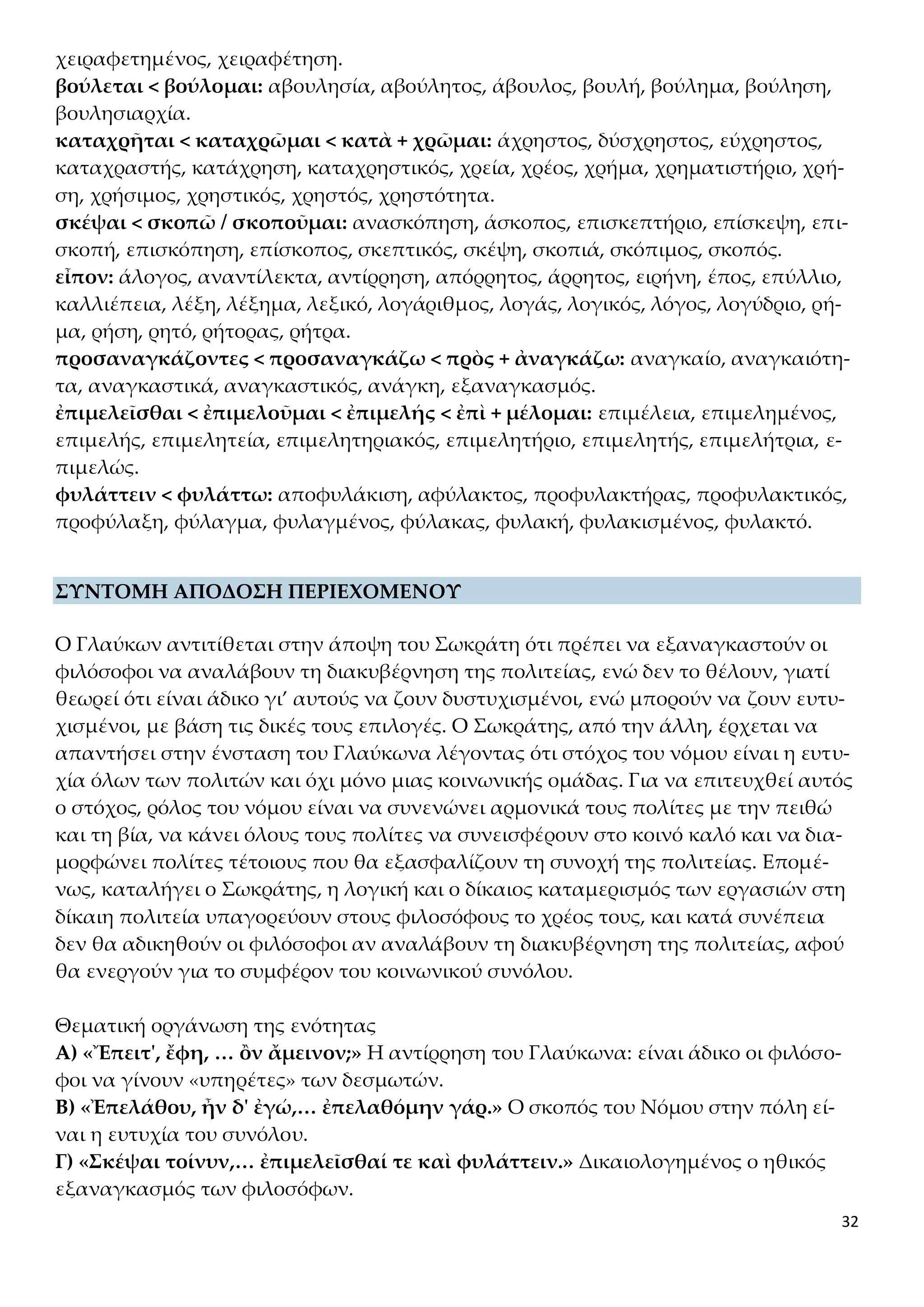 32
χειραφετημένος, χειραφέτηση.
βούλεται < βούλομαι: αβουλησία, αβούλητος, άβουλος, βουλή, βούλημα, βούληση,
βουλησιαρχία.
καταχρῆται < καταχρῶμαι < κατὰ + χρῶμαι: άχρηστος, δύσχρηστος, εύχρηστος,
καταχραστής, κατάχρηση, καταχρηστικός, χρεία, χρέος, χρήμα, χρηματιστήριο, χρή-
ση, χρήσιμος, χρηστικός, χρηστός, χρηστότητα.
σκέψαι < σκοπῶ / σκοποῦμαι: ανασκόπηση, άσκοπος, επισκεπτήριο, επίσκεψη, επι-
σκοπή, επισκόπηση, επίσκοπος, σκεπτικός, σκέψη, σκοπιά, σκόπιμος, σκοπός.
εἶπον: άλογος, αναντίλεκτα, αντίρρηση, απόρρητος, άρρητος, ειρήνη, έπος, επύλλιο,
καλλιέπεια, λέξη, λέξημα, λεξικό, λογάριθμος, λογάς, λογικός, λόγος, λογύδριο, ρή-
μα, ρήση, ρητό, ρήτορας, ρήτρα.
προσαναγκάζοντες < προσαναγκάζω < πρὸς + ἀναγκάζω: αναγκαίο, αναγκαιότη-
τα, αναγκαστικά, αναγκαστικός, ανάγκη, εξαναγκασμός.
ἐπιμελεῖσθαι < ἐπιμελοῦμαι < ἐπιμελής < ἐπὶ + μέλομαι: επιμέλεια, επιμελημένος,
επιμελής, επιμελητεία, επιμελητηριακός, επιμελητήριο, επιμελητής, επιμελήτρια, ε-
πιμελώς.
φυλάττειν < φυλάττω: αποφυλάκιση, αφύλακτος, προφυλακτήρας, προφυλακτικός,
προφύλαξη, φύλαγμα, φυλαγμένος, φύλακας, φυλακή, φυλακισμένος, φυλακτό.
ΣΥΝΤΟΜΗ ΑΠΟΔΟΣΗ ΠΕΡΙΕΧΟΜΕΝΟΥ
Ο Γλαύκων αντιτίθεται στην άποψη του Σωκράτη ότι πρέπει να εξαναγκαστούν οι
φιλόσοφοι να αναλάβουν τη διακυβέρνηση της πολιτείας, ενώ δεν το θέλουν, γιατί
θεωρεί ότι είναι άδικο γι’ αυτούς να ζουν δυστυχισμένοι, ενώ μπορούν να ζουν ευτυ-
χισμένοι, με βάση τις δικές τους επιλογές. Ο Σωκράτης, από την άλλη, έρχεται να
απαντήσει στην ένσταση του Γλαύκωνα λέγοντας ότι στόχος του νόμου είναι η ευτυ-
χία όλων των πολιτών και όχι μόνο μιας κοινωνικής ομάδας. Για να επιτευχθεί αυτός
ο στόχος, ρόλος του νόμου είναι να συνενώνει αρμονικά τους πολίτες με την πειθώ
και τη βία, να κάνει όλους τους πολίτες να συνεισφέρουν στο κοινό καλό και να δια-
μορφώνει πολίτες τέτοιους που θα εξασφαλίζουν τη συνοχή της πολιτείας. Επομέ-
νως, καταλήγει ο Σωκράτης, η λογική και ο δίκαιος καταμερισμός των εργασιών στη
δίκαιη πολιτεία υπαγορεύουν στους φιλοσόφους το χρέος τους, και κατά συνέπεια
δεν θα αδικηθούν οι φιλόσοφοι αν αναλάβουν τη διακυβέρνηση της πολιτείας, αφού
θα ενεργούν για το συμφέρον του κοινωνικού συνόλου.
Θεματική οργάνωση της ενότητας
Α) «Ἔπειτ', ἔφη, … ὂν ἄμεινον;» Η αντίρρηση του Γλαύκωνα: είναι άδικο οι φιλόσο-
φοι να γίνουν «υπηρέτες» των δεσμωτών.
Β) «Ἐπελάθου, ἦν δ' ἐγώ,… ἐπελαθόμην γάρ.» Ο σκοπός του Νόμου στην πόλη εί-
ναι η ευτυχία του συνόλου.
Γ) «Σκέψαι τοίνυν,… ἐπιμελεῖσθαί τε καὶ φυλάττειν.» Δικαιολογημένος ο ηθικός
εξαναγκασμός των φιλοσόφων.
 