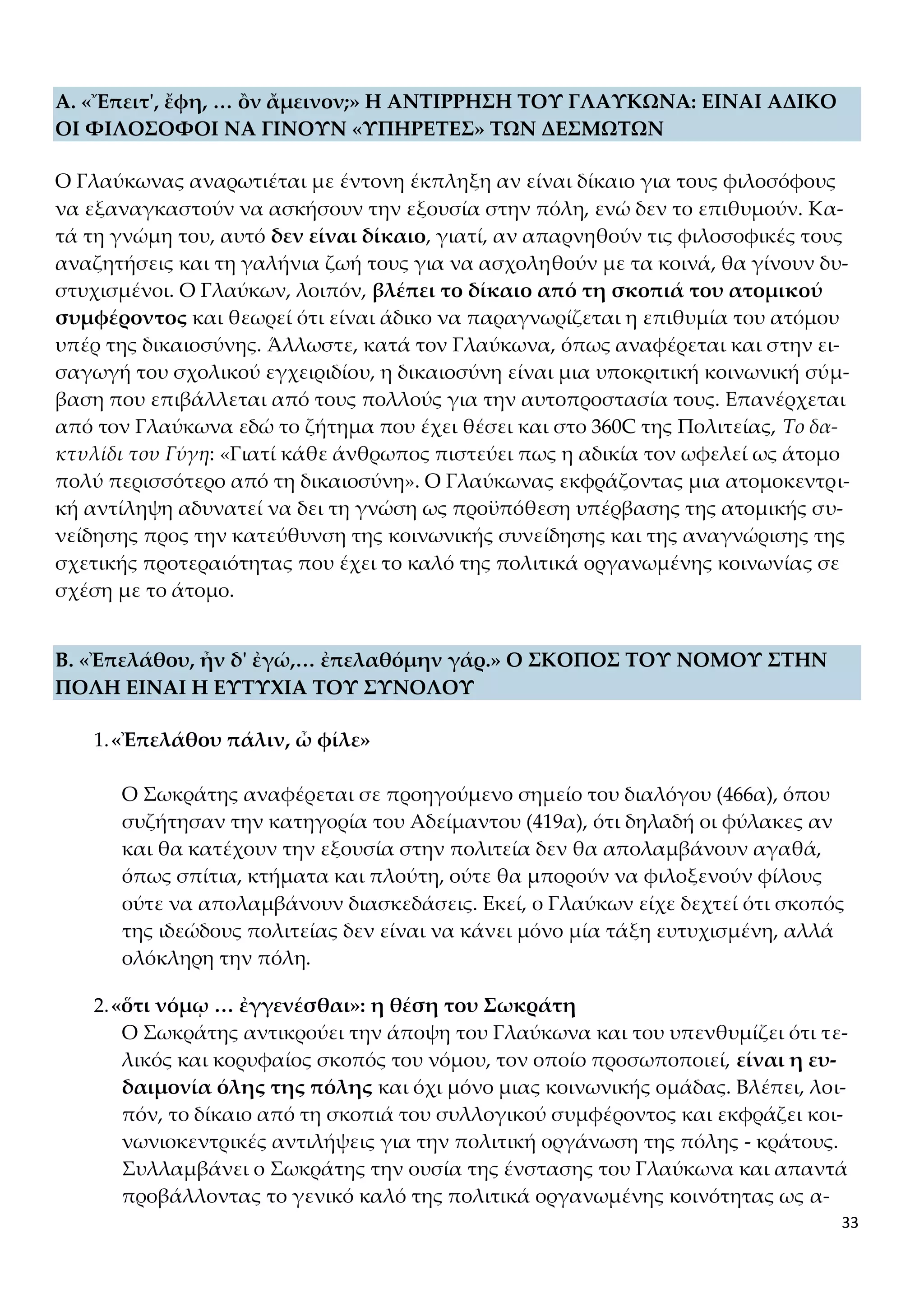 33
Α. «Ἔπειτ', ἔφη, … ὂν ἄμεινον;» Η ΑΝΤΙΡΡΗΣΗ ΤΟΥ ΓΛΑΥΚΩΝΑ: ΕΙΝΑΙ ΑΔΙΚΟ
ΟΙ ΦΙΛΟΣΟΦΟΙ ΝΑ ΓΙΝΟΥΝ «ΥΠΗΡΕΤΕΣ» ΤΩΝ ΔΕΣΜΩΤΩΝ
Ο Γλαύκωνας αναρωτιέται με έντονη έκπληξη αν είναι δίκαιο για τους φιλοσόφους
να εξαναγκαστούν να ασκήσουν την εξουσία στην πόλη, ενώ δεν το επιθυμούν. Κα-
τά τη γνώμη του, αυτό δεν είναι δίκαιο, γιατί, αν απαρνηθούν τις φιλοσοφικές τους
αναζητήσεις και τη γαλήνια ζωή τους για να ασχοληθούν με τα κοινά, θα γίνουν δυ-
στυχισμένοι. Ο Γλαύκων, λοιπόν, βλέπει το δίκαιο από τη σκοπιά του ατομικού
συμφέροντος και θεωρεί ότι είναι άδικο να παραγνωρίζεται η επιθυμία του ατόμου
υπέρ της δικαιοσύνης. Άλλωστε, κατά τον Γλαύκωνα, όπως αναφέρεται και στην ει-
σαγωγή του σχολικού εγχειριδίου, η δικαιοσύνη είναι μια υποκριτική κοινωνική σύμ-
βαση που επιβάλλεται από τους πολλούς για την αυτοπροστασία τους. Επανέρχεται
από τον Γλαύκωνα εδώ το ζήτημα που έχει θέσει και στο 360C της Πολιτείας, Το δα-
κτυλίδι του Γύγη: «Γιατί κάθε άνθρωπος πιστεύει πως η αδικία τον ωφελεί ως άτομο
πολύ περισσότερο από τη δικαιοσύνη». Ο Γλαύκωνας εκφράζοντας μια ατομοκεντρι-
κή αντίληψη αδυνατεί να δει τη γνώση ως προϋπόθεση υπέρβασης της ατομικής συ-
νείδησης προς την κατεύθυνση της κοινωνικής συνείδησης και της αναγνώρισης της
σχετικής προτεραιότητας που έχει το καλό της πολιτικά οργανωμένης κοινωνίας σε
σχέση με το άτομο.
Β. «Ἐπελάθου, ἦν δ' ἐγώ,… ἐπελαθόμην γάρ.» Ο ΣΚΟΠΟΣ ΤΟΥ ΝΟΜΟΥ ΣΤΗΝ
ΠΟΛΗ ΕΙΝΑΙ Η ΕΥΤΥΧΙΑ ΤΟΥ ΣΥΝΟΛΟΥ
1.«Ἐπελάθου πάλιν, ὦ φίλε»
Ο Σωκράτης αναφέρεται σε προηγούμενο σημείο του διαλόγου (466α), όπου
συζήτησαν την κατηγορία του Αδείμαντου (419α), ότι δηλαδή οι φύλακες αν
και θα κατέχουν την εξουσία στην πολιτεία δεν θα απολαμβάνουν αγαθά,
όπως σπίτια, κτήματα και πλούτη, ούτε θα μπορούν να φιλοξενούν φίλους
ούτε να απολαμβάνουν διασκεδάσεις. Εκεί, ο Γλαύκων είχε δεχτεί ότι σκοπός
της ιδεώδους πολιτείας δεν είναι να κάνει μόνο μία τάξη ευτυχισμένη, αλλά
ολόκληρη την πόλη.
2.«ὅτι νόμῳ … ἐγγενέσθαι»: η θέση του Σωκράτη
Ο Σωκράτης αντικρούει την άποψη του Γλαύκωνα και του υπενθυμίζει ότι τε-
λικός και κορυφαίος σκοπός του νόμου, τον οποίο προσωποποιεί, είναι η ευ-
δαιμονία όλης της πόλης και όχι μόνο μιας κοινωνικής ομάδας. Βλέπει, λοι-
πόν, το δίκαιο από τη σκοπιά του συλλογικού συμφέροντος και εκφράζει κοι-
νωνιοκεντρικές αντιλήψεις για την πολιτική οργάνωση της πόλης - κράτους.
Συλλαμβάνει ο Σωκράτης την ουσία της ένστασης του Γλαύκωνα και απαντά
προβάλλοντας το γενικό καλό της πολιτικά οργανωμένης κοινότητας ως α-
 