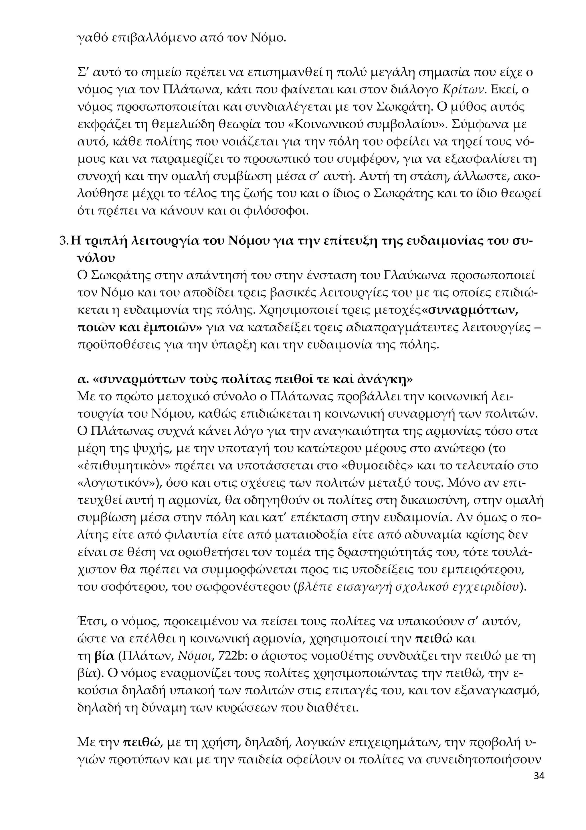 34
γαθό επιβαλλόμενο από τον Νόμο.
Σ’ αυτό το σημείο πρέπει να επισημανθεί η πολύ μεγάλη σημασία που είχε ο
νόμος για τον Πλάτωνα, κάτι που φαίνεται και στον διάλογο Κρίτων. Εκεί, ο
νόμος προσωποποιείται και συνδιαλέγεται με τον Σωκράτη. Ο μύθος αυτός
εκφράζει τη θεμελιώδη θεωρία του «Κοινωνικού συμβολαίου». Σύμφωνα με
αυτό, κάθε πολίτης που νοιάζεται για την πόλη του οφείλει να τηρεί τους νό-
μους και να παραμερίζει το προσωπικό του συμφέρον, για να εξασφαλίσει τη
συνοχή και την ομαλή συμβίωση μέσα σ’ αυτή. Αυτή τη στάση, άλλωστε, ακο-
λούθησε μέχρι το τέλος της ζωής του και ο ίδιος ο Σωκράτης και το ίδιο θεωρεί
ότι πρέπει να κάνουν και οι φιλόσοφοι.
3.Η τριπλή λειτουργία του Νόμου για την επίτευξη της ευδαιμονίας του συ-
νόλου
Ο Σωκράτης στην απάντησή του στην ένσταση του Γλαύκωνα προσωποποιεί
τον Νόμο και του αποδίδει τρεις βασικές λειτουργίες του με τις οποίες επιδιώ-
κεται η ευδαιμονία της πόλης. Χρησιμοποιεί τρεις μετοχές«συναρμόττων,
ποιῶν και ἐμποιῶν» για να καταδείξει τρεις αδιαπραγμάτευτες λειτουργίες –
προϋποθέσεις για την ύπαρξη και την ευδαιμονία της πόλης.
α. «συναρμόττων τοὺς πολίτας πειθοῖ τε καὶ ἀνάγκῃ»
Με το πρώτο μετοχικό σύνολο ο Πλάτωνας προβάλλει την κοινωνική λει-
τουργία του Νόμου, καθώς επιδιώκεται η κοινωνική συναρμογή των πολιτών.
Ο Πλάτωνας συχνά κάνει λόγο για την αναγκαιότητα της αρμονίας τόσο στα
μέρη της ψυχής, με την υποταγή του κατώτερου μέρους στο ανώτερο (το
«ἐπιθυμητικὸν» πρέπει να υποτάσσεται στο «θυμοειδὲς» και το τελευταίο στο
«λογιστικόν»), όσο και στις σχέσεις των πολιτών μεταξύ τους. Μόνο αν επι-
τευχθεί αυτή η αρμονία, θα οδηγηθούν οι πολίτες στη δικαιοσύνη, στην ομαλή
συμβίωση μέσα στην πόλη και κατ’ επέκταση στην ευδαιμονία. Αν όμως ο πο-
λίτης είτε από φιλαυτία είτε από ματαιοδοξία είτε από αδυναμία κρίσης δεν
είναι σε θέση να οριοθετήσει τον τομέα της δραστηριότητάς του, τότε τουλά-
χιστον θα πρέπει να συμμορφώνεται προς τις υποδείξεις του εμπειρότερου,
του σοφότερου, του σωφρονέστερου (βλέπε εισαγωγή σχολικού εγχειριδίου).
Έτσι, ο νόμος, προκειμένου να πείσει τους πολίτες να υπακούουν σ’ αυτόν,
ώστε να επέλθει η κοινωνική αρμονία, χρησιμοποιεί την πειθώ και
τη βία (Πλάτων, Νόμοι, 722b: ο άριστος νομοθέτης συνδυάζει την πειθώ με τη
βία). Ο νόμος εναρμονίζει τους πολίτες χρησιμοποιώντας την πειθώ, την ε-
κούσια δηλαδή υπακοή των πολιτών στις επιταγές του, και τον εξαναγκασμό,
δηλαδή τη δύναμη των κυρώσεων που διαθέτει.
Με την πειθώ, με τη χρήση, δηλαδή, λογικών επιχειρημάτων, την προβολή υ-
γιών προτύπων και με την παιδεία οφείλουν οι πολίτες να συνειδητοποιήσουν
 
