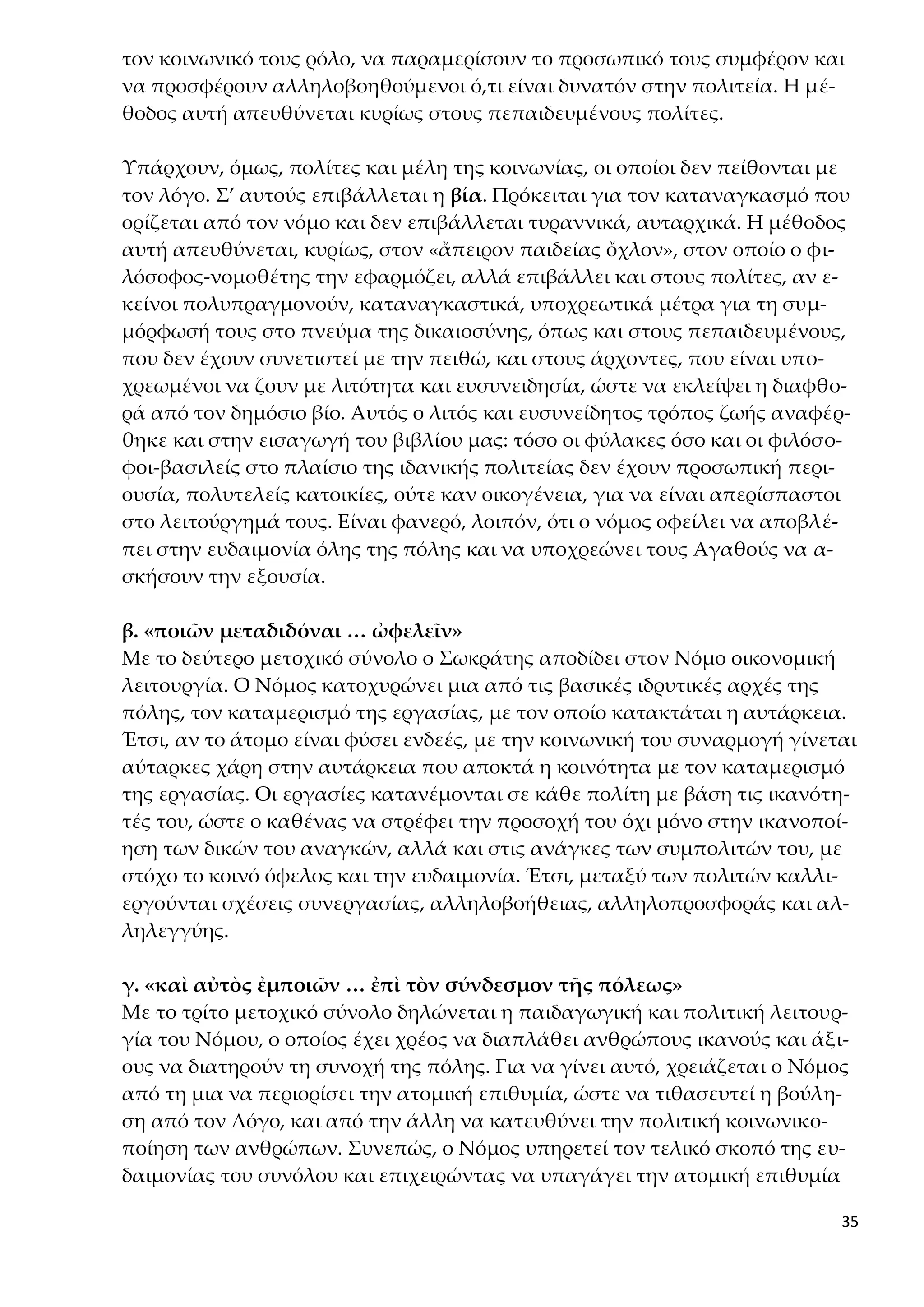 35
τον κοινωνικό τους ρόλο, να παραμερίσουν το προσωπικό τους συμφέρον και
να προσφέρουν αλληλοβοηθούμενοι ό,τι είναι δυνατόν στην πολιτεία. Η μέ-
θοδος αυτή απευθύνεται κυρίως στους πεπαιδευμένους πολίτες.
Υπάρχουν, όμως, πολίτες και μέλη της κοινωνίας, οι οποίοι δεν πείθονται με
τον λόγο. Σ’ αυτούς επιβάλλεται η βία. Πρόκειται για τον καταναγκασμό που
ορίζεται από τον νόμο και δεν επιβάλλεται τυραννικά, αυταρχικά. Η μέθοδος
αυτή απευθύνεται, κυρίως, στον «ἄπειρον παιδείας ὄχλον», στον οποίο ο φι-
λόσοφος-νομοθέτης την εφαρμόζει, αλλά επιβάλλει και στους πολίτες, αν ε-
κείνοι πολυπραγμονούν, καταναγκαστικά, υποχρεωτικά μέτρα για τη συμ-
μόρφωσή τους στο πνεύμα της δικαιοσύνης, όπως και στους πεπαιδευμένους,
που δεν έχουν συνετιστεί με την πειθώ, και στους άρχοντες, που είναι υπο-
χρεωμένοι να ζουν με λιτότητα και ευσυνειδησία, ώστε να εκλείψει η διαφθο-
ρά από τον δημόσιο βίο. Αυτός ο λιτός και ευσυνείδητος τρόπος ζωής αναφέρ-
θηκε και στην εισαγωγή του βιβλίου μας: τόσο οι φύλακες όσο και οι φιλόσο-
φοι-βασιλείς στο πλαίσιο της ιδανικής πολιτείας δεν έχουν προσωπική περι-
ουσία, πολυτελείς κατοικίες, ούτε καν οικογένεια, για να είναι απερίσπαστοι
στο λειτούργημά τους. Είναι φανερό, λοιπόν, ότι ο νόμος οφείλει να αποβλέ-
πει στην ευδαιμονία όλης της πόλης και να υποχρεώνει τους Αγαθούς να α-
σκήσουν την εξουσία.
β. «ποιῶν μεταδιδόναι … ὠφελεῖν»
Με το δεύτερο μετοχικό σύνολο ο Σωκράτης αποδίδει στον Νόμο οικονομική
λειτουργία. Ο Νόμος κατοχυρώνει μια από τις βασικές ιδρυτικές αρχές της
πόλης, τον καταμερισμό της εργασίας, με τον οποίο κατακτάται η αυτάρκεια.
Έτσι, αν το άτομο είναι φύσει ενδεές, με την κοινωνική του συναρμογή γίνεται
αύταρκες χάρη στην αυτάρκεια που αποκτά η κοινότητα με τον καταμερισμό
της εργασίας. Οι εργασίες κατανέμονται σε κάθε πολίτη με βάση τις ικανότη-
τές του, ώστε ο καθένας να στρέφει την προσοχή του όχι μόνο στην ικανοποί-
ηση των δικών του αναγκών, αλλά και στις ανάγκες των συμπολιτών του, με
στόχο το κοινό όφελος και την ευδαιμονία. Έτσι, μεταξύ των πολιτών καλλι-
εργούνται σχέσεις συνεργασίας, αλληλοβοήθειας, αλληλοπροσφοράς και αλ-
ληλεγγύης.
γ. «καὶ αὐτὸς ἐμποιῶν … ἐπὶ τὸν σύνδεσμον τῆς πόλεως»
Με το τρίτο μετοχικό σύνολο δηλώνεται η παιδαγωγική και πολιτική λειτουρ-
γία του Νόμου, ο οποίος έχει χρέος να διαπλάθει ανθρώπους ικανούς και άξι-
ους να διατηρούν τη συνοχή της πόλης. Για να γίνει αυτό, χρειάζεται ο Νόμος
από τη μια να περιορίσει την ατομική επιθυμία, ώστε να τιθασευτεί η βούλη-
ση από τον Λόγο, και από την άλλη να κατευθύνει την πολιτική κοινωνικο-
ποίηση των ανθρώπων. Συνεπώς, ο Νόμος υπηρετεί τον τελικό σκοπό της ευ-
δαιμονίας του συνόλου και επιχειρώντας να υπαγάγει την ατομική επιθυμία
 