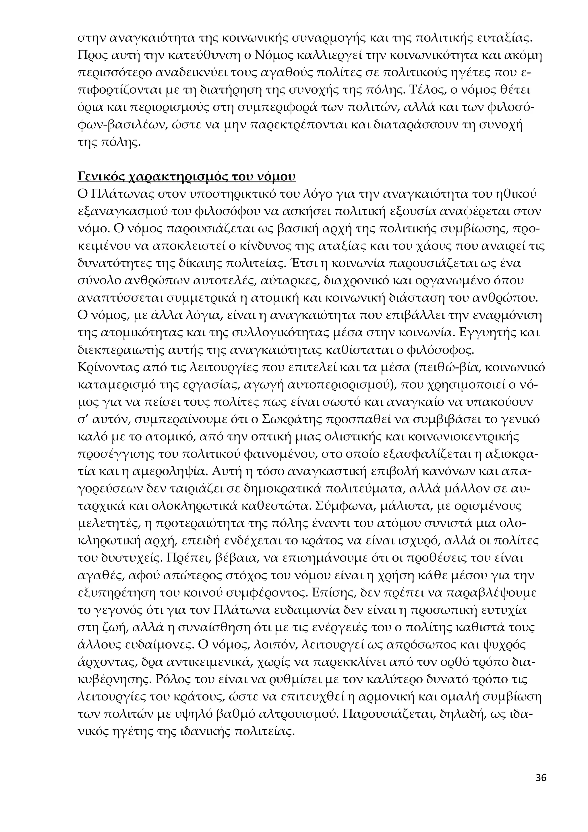 36
στην αναγκαιότητα της κοινωνικής συναρμογής και της πολιτικής ευταξίας.
Προς αυτή την κατεύθυνση ο Νόμος καλλιεργεί την κοινωνικότητα και ακόμη
περισσότερο αναδεικνύει τους αγαθούς πολίτες σε πολιτικούς ηγέτες που ε-
πιφορτίζονται με τη διατήρηση της συνοχής της πόλης. Τέλος, ο νόμος θέτει
όρια και περιορισμούς στη συμπεριφορά των πολιτών, αλλά και των φιλοσό-
φων-βασιλέων, ώστε να μην παρεκτρέπονται και διαταράσσουν τη συνοχή
της πόλης.
Γενικός χαρακτηρισμός του νόμου
Ο Πλάτωνας στον υποστηρικτικό του λόγο για την αναγκαιότητα του ηθικού
εξαναγκασμού του φιλοσόφου να ασκήσει πολιτική εξουσία αναφέρεται στον
νόμο. Ο νόμος παρουσιάζεται ως βασική αρχή της πολιτικής συμβίωσης, προ-
κειμένου να αποκλειστεί ο κίνδυνος της αταξίας και του χάους που αναιρεί τις
δυνατότητες της δίκαιης πολιτείας. Έτσι η κοινωνία παρουσιάζεται ως ένα
σύνολο ανθρώπων αυτοτελές, αύταρκες, διαχρονικό και οργανωμένο όπου
αναπτύσσεται συμμετρικά η ατομική και κοινωνική διάσταση του ανθρώπου.
Ο νόμος, με άλλα λόγια, είναι η αναγκαιότητα που επιβάλλει την εναρμόνιση
της ατομικότητας και της συλλογικότητας μέσα στην κοινωνία. Εγγυητής και
διεκπεραιωτής αυτής της αναγκαιότητας καθίσταται ο φιλόσοφος.
Κρίνοντας από τις λειτουργίες που επιτελεί και τα μέσα (πειθώ-βία, κοινωνικό
καταμερισμό της εργασίας, αγωγή αυτοπεριορισμού), που χρησιμοποιεί ο νό-
μος για να πείσει τους πολίτες πως είναι σωστό και αναγκαίο να υπακούουν
σ’ αυτόν, συμπεραίνουμε ότι ο Σωκράτης προσπαθεί να συμβιβάσει το γενικό
καλό με το ατομικό, από την οπτική μιας ολιστικής και κοινωνιοκεντρικής
προσέγγισης του πολιτικού φαινομένου, στο οποίο εξασφαλίζεται η αξιοκρα-
τία και η αμεροληψία. Αυτή η τόσο αναγκαστική επιβολή κανόνων και απα-
γορεύσεων δεν ταιριάζει σε δημοκρατικά πολιτεύματα, αλλά μάλλον σε αυ-
ταρχικά και ολοκληρωτικά καθεστώτα. Σύμφωνα, μάλιστα, με ορισμένους
μελετητές, η προτεραιότητα της πόλης έναντι του ατόμου συνιστά μια ολο-
κληρωτική αρχή, επειδή ενδέχεται το κράτος να είναι ισχυρό, αλλά οι πολίτες
του δυστυχείς. Πρέπει, βέβαια, να επισημάνουμε ότι οι προθέσεις του είναι
αγαθές, αφού απώτερος στόχος του νόμου είναι η χρήση κάθε μέσου για την
εξυπηρέτηση του κοινού συμφέροντος. Επίσης, δεν πρέπει να παραβλέψουμε
το γεγονός ότι για τον Πλάτωνα ευδαιμονία δεν είναι η προσωπική ευτυχία
στη ζωή, αλλά η συναίσθηση ότι με τις ενέργειές του ο πολίτης καθιστά τους
άλλους ευδαίμονες. Ο νόμος, λοιπόν, λειτουργεί ως απρόσωπος και ψυχρός
άρχοντας, δρα αντικειμενικά, χωρίς να παρεκκλίνει από τον ορθό τρόπο δια-
κυβέρνησης. Ρόλος του είναι να ρυθμίσει με τον καλύτερο δυνατό τρόπο τις
λειτουργίες του κράτους, ώστε να επιτευχθεί η αρμονική και ομαλή συμβίωση
των πολιτών με υψηλό βαθμό αλτρουισμού. Παρουσιάζεται, δηλαδή, ως ιδα-
νικός ηγέτης της ιδανικής πολιτείας.
 