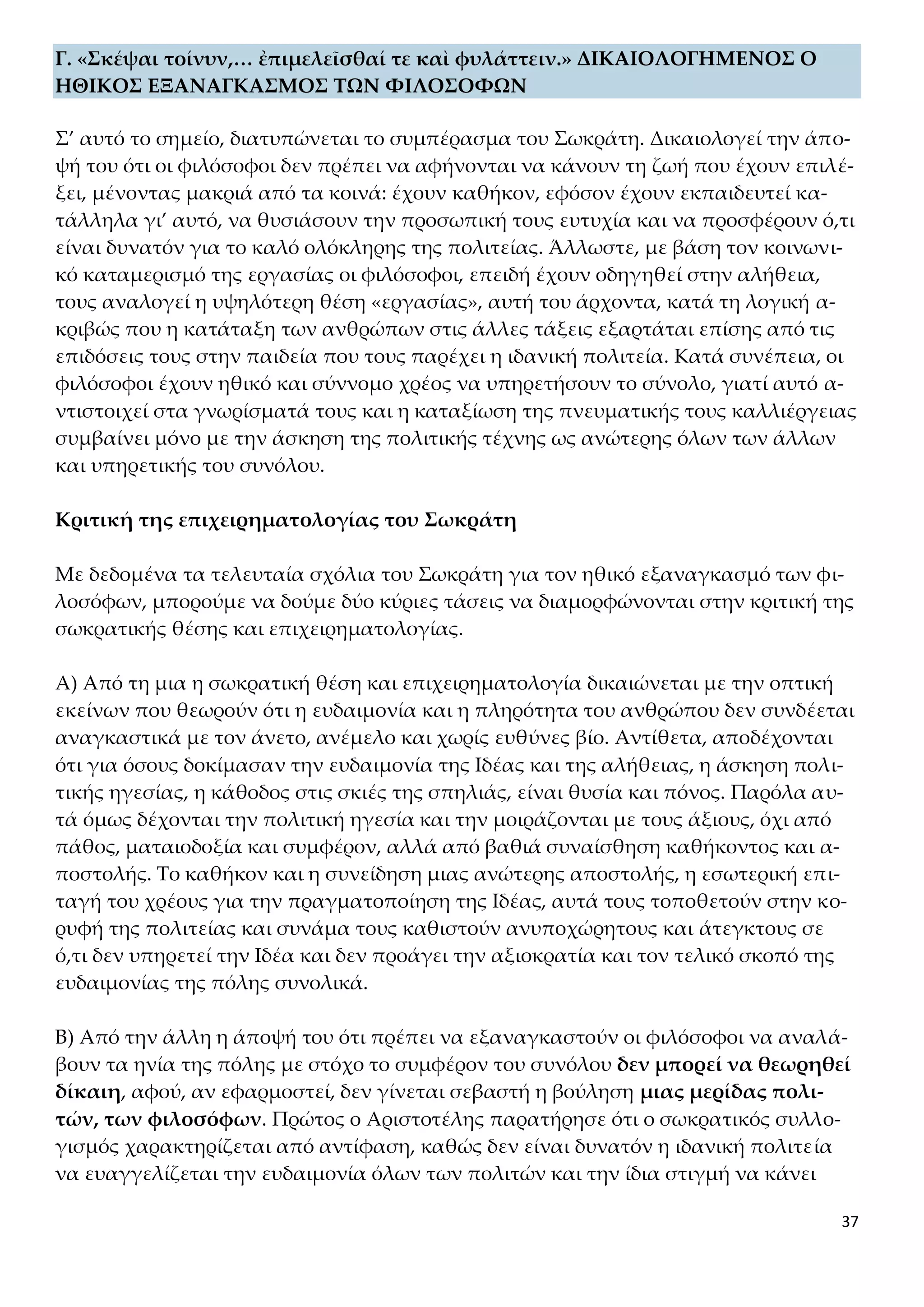 37
Γ. «Σκέψαι τοίνυν,… ἐπιμελεῖσθαί τε καὶ φυλάττειν.» ΔΙΚΑΙΟΛΟΓΗΜΕΝΟΣ Ο
ΗΘΙΚΟΣ ΕΞΑΝΑΓΚΑΣΜΟΣ ΤΩΝ ΦΙΛΟΣΟΦΩΝ
Σ’ αυτό το σημείο, διατυπώνεται το συμπέρασμα του Σωκράτη. Δικαιολογεί την άπο-
ψή του ότι οι φιλόσοφοι δεν πρέπει να αφήνονται να κάνουν τη ζωή που έχουν επιλέ-
ξει, μένοντας μακριά από τα κοινά: έχουν καθήκον, εφόσον έχουν εκπαιδευτεί κα-
τάλληλα γι’ αυτό, να θυσιάσουν την προσωπική τους ευτυχία και να προσφέρουν ό,τι
είναι δυνατόν για το καλό ολόκληρης της πολιτείας. Άλλωστε, με βάση τον κοινωνι-
κό καταμερισμό της εργασίας οι φιλόσοφοι, επειδή έχουν οδηγηθεί στην αλήθεια,
τους αναλογεί η υψηλότερη θέση «εργασίας», αυτή του άρχοντα, κατά τη λογική α-
κριβώς που η κατάταξη των ανθρώπων στις άλλες τάξεις εξαρτάται επίσης από τις
επιδόσεις τους στην παιδεία που τους παρέχει η ιδανική πολιτεία. Κατά συνέπεια, οι
φιλόσοφοι έχουν ηθικό και σύννομο χρέος να υπηρετήσουν το σύνολο, γιατί αυτό α-
ντιστοιχεί στα γνωρίσματά τους και η καταξίωση της πνευματικής τους καλλιέργειας
συμβαίνει μόνο με την άσκηση της πολιτικής τέχνης ως ανώτερης όλων των άλλων
και υπηρετικής του συνόλου.
Κριτική της επιχειρηματολογίας του Σωκράτη
Με δεδομένα τα τελευταία σχόλια του Σωκράτη για τον ηθικό εξαναγκασμό των φι-
λοσόφων, μπορούμε να δούμε δύο κύριες τάσεις να διαμορφώνονται στην κριτική της
σωκρατικής θέσης και επιχειρηματολογίας.
Α) Από τη μια η σωκρατική θέση και επιχειρηματολογία δικαιώνεται με την οπτική
εκείνων που θεωρούν ότι η ευδαιμονία και η πληρότητα του ανθρώπου δεν συνδέεται
αναγκαστικά με τον άνετο, ανέμελο και χωρίς ευθύνες βίο. Αντίθετα, αποδέχονται
ότι για όσους δοκίμασαν την ευδαιμονία της Ιδέας και της αλήθειας, η άσκηση πολι-
τικής ηγεσίας, η κάθοδος στις σκιές της σπηλιάς, είναι θυσία και πόνος. Παρόλα αυ-
τά όμως δέχονται την πολιτική ηγεσία και την μοιράζονται με τους άξιους, όχι από
πάθος, ματαιοδοξία και συμφέρον, αλλά από βαθιά συναίσθηση καθήκοντος και α-
ποστολής. Το καθήκον και η συνείδηση μιας ανώτερης αποστολής, η εσωτερική επι-
ταγή του χρέους για την πραγματοποίηση της Ιδέας, αυτά τους τοποθετούν στην κο-
ρυφή της πολιτείας και συνάμα τους καθιστούν ανυποχώρητους και άτεγκτους σε
ό,τι δεν υπηρετεί την Ιδέα και δεν προάγει την αξιοκρατία και τον τελικό σκοπό της
ευδαιμονίας της πόλης συνολικά.
Β) Από την άλλη η άποψή του ότι πρέπει να εξαναγκαστούν οι φιλόσοφοι να αναλά-
βουν τα ηνία της πόλης με στόχο το συμφέρον του συνόλου δεν μπορεί να θεωρηθεί
δίκαιη, αφού, αν εφαρμοστεί, δεν γίνεται σεβαστή η βούληση μιας μερίδας πολι-
τών, των φιλοσόφων. Πρώτος ο Αριστοτέλης παρατήρησε ότι ο σωκρατικός συλλο-
γισμός χαρακτηρίζεται από αντίφαση, καθώς δεν είναι δυνατόν η ιδανική πολιτεία
να ευαγγελίζεται την ευδαιμονία όλων των πολιτών και την ίδια στιγμή να κάνει
 