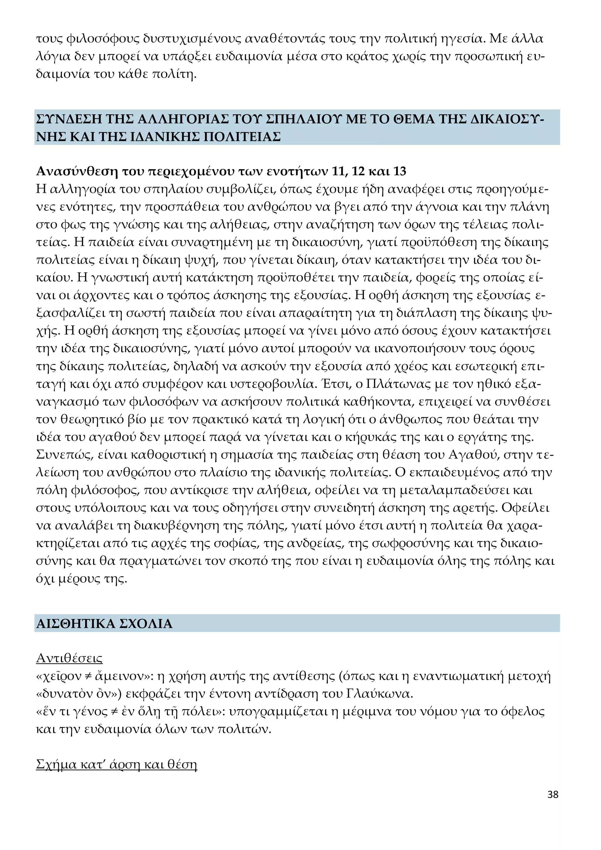 38
τους φιλοσόφους δυστυχισμένους αναθέτοντάς τους την πολιτική ηγεσία. Με άλλα
λόγια δεν μπορεί να υπάρξει ευδαιμονία μέσα στο κράτος χωρίς την προσωπική ευ-
δαιμονία του κάθε πολίτη.
ΣΥΝΔΕΣΗ ΤΗΣ ΑΛΛΗΓΟΡΙΑΣ ΤΟΥ ΣΠΗΛΑΙΟΥ ΜΕ ΤΟ ΘΕΜΑ ΤΗΣ ΔΙΚΑΙΟΣΥ-
ΝΗΣ ΚΑΙ ΤΗΣ ΙΔΑΝΙΚΗΣ ΠΟΛΙΤΕΙΑΣ
Ανασύνθεση του περιεχομένου των ενοτήτων 11, 12 και 13
Η αλληγορία του σπηλαίου συμβολίζει, όπως έχουμε ήδη αναφέρει στις προηγούμε-
νες ενότητες, την προσπάθεια του ανθρώπου να βγει από την άγνοια και την πλάνη
στο φως της γνώσης και της αλήθειας, στην αναζήτηση των όρων της τέλειας πολι-
τείας. Η παιδεία είναι συναρτημένη με τη δικαιοσύνη, γιατί προϋπόθεση της δίκαιης
πολιτείας είναι η δίκαιη ψυχή, που γίνεται δίκαιη, όταν κατακτήσει την ιδέα του δι-
καίου. Η γνωστική αυτή κατάκτηση προϋποθέτει την παιδεία, φορείς της οποίας εί-
ναι οι άρχοντες και ο τρόπος άσκησης της εξουσίας. Η ορθή άσκηση της εξουσίας ε-
ξασφαλίζει τη σωστή παιδεία που είναι απαραίτητη για τη διάπλαση της δίκαιης ψυ-
χής. Η ορθή άσκηση της εξουσίας μπορεί να γίνει μόνο από όσους έχουν κατακτήσει
την ιδέα της δικαιοσύνης, γιατί μόνο αυτοί μπορούν να ικανοποιήσουν τους όρους
της δίκαιης πολιτείας, δηλαδή να ασκούν την εξουσία από χρέος και εσωτερική επι-
ταγή και όχι από συμφέρον και υστεροβουλία. Έτσι, ο Πλάτωνας με τον ηθικό εξα-
ναγκασμό των φιλοσόφων να ασκήσουν πολιτικά καθήκοντα, επιχειρεί να συνθέσει
τον θεωρητικό βίο με τον πρακτικό κατά τη λογική ότι ο άνθρωπος που θεάται την
ιδέα του αγαθού δεν μπορεί παρά να γίνεται και ο κήρυκάς της και ο εργάτης της.
Συνεπώς, είναι καθοριστική η σημασία της παιδείας στη θέαση του Αγαθού, στην τε-
λείωση του ανθρώπου στο πλαίσιο της ιδανικής πολιτείας. Ο εκπαιδευμένος από την
πόλη φιλόσοφος, που αντίκρισε την αλήθεια, οφείλει να τη μεταλαμπαδεύσει και
στους υπόλοιπους και να τους οδηγήσει στην συνειδητή άσκηση της αρετής. Οφείλει
να αναλάβει τη διακυβέρνηση της πόλης, γιατί μόνο έτσι αυτή η πολιτεία θα χαρα-
κτηρίζεται από τις αρχές της σοφίας, της ανδρείας, της σωφροσύνης και της δικαιο-
σύνης και θα πραγματώνει τον σκοπό της που είναι η ευδαιμονία όλης της πόλης και
όχι μέρους της.
ΑΙΣΘΗΤΙΚΑ ΣΧΟΛΙΑ
Αντιθέσεις
«χεῖρον ≠ ἄμεινον»: η χρήση αυτής της αντίθεσης (όπως και η εναντιωματική μετοχή
«δυνατὸν ὂν») εκφράζει την έντονη αντίδραση του Γλαύκωνα.
«ἕν τι γένος ≠ ἐν ὅλῃ τῇ πόλει»: υπογραμμίζεται η μέριμνα του νόμου για το όφελος
και την ευδαιμονία όλων των πολιτών.
Σχήμα κατ’ άρση και θέση
 