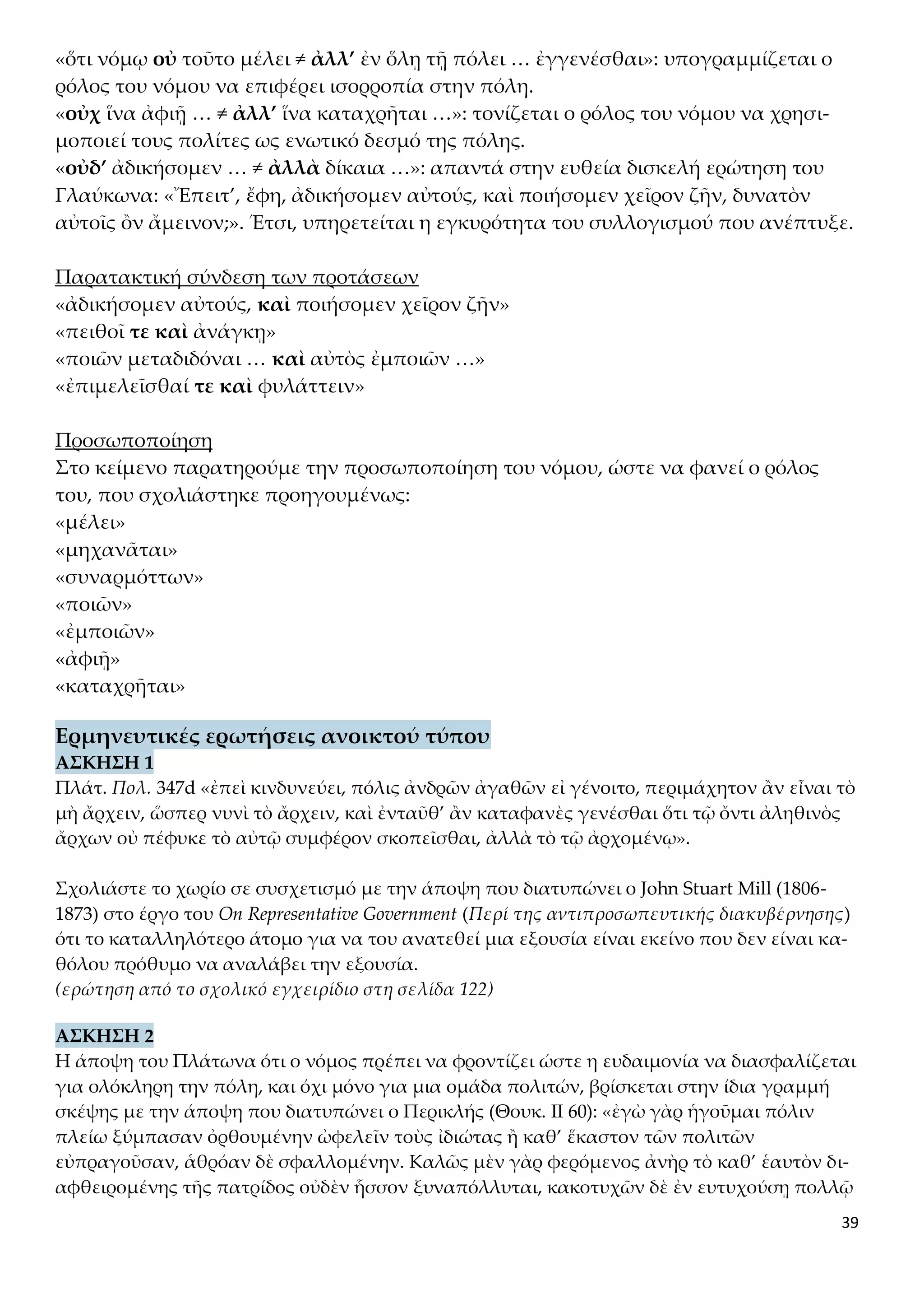 39
«ὅτι νόμῳ οὐ τοῦτο μέλει ≠ ἀλλ’ ἐν ὅλῃ τῇ πόλει … ἐγγενέσθαι»: υπογραμμίζεται ο
ρόλος του νόμου να επιφέρει ισορροπία στην πόλη.
«οὐχ ἵνα ἀφιῇ … ≠ ἀλλ’ ἵνα καταχρῆται …»: τονίζεται ο ρόλος του νόμου να χρησι-
μοποιεί τους πολίτες ως ενωτικό δεσμό της πόλης.
«οὐδ’ ἀδικήσομεν … ≠ ἀλλὰ δίκαια …»: απαντά στην ευθεία δισκελή ερώτηση του
Γλαύκωνα: «Ἔπειτ’, ἔφη, ἀδικήσομεν αὐτούς, καὶ ποιήσομεν χεῖρον ζῆν, δυνατὸν
αὐτοῖς ὂν ἄμεινον;». Έτσι, υπηρετείται η εγκυρότητα του συλλογισμού που ανέπτυξε.
Παρατακτική σύνδεση των προτάσεων
«ἀδικήσομεν αὐτούς, καὶ ποιήσομεν χεῖρον ζῆν»
«πειθοῖ τε καὶ ἀνάγκῃ»
«ποιῶν μεταδιδόναι … καὶ αὐτὸς ἐμποιῶν …»
«ἐπιμελεῖσθαί τε καὶ φυλάττειν»
Προσωποποίηση
Στο κείμενο παρατηρούμε την προσωποποίηση του νόμου, ώστε να φανεί ο ρόλος
του, που σχολιάστηκε προηγουμένως:
«μέλει»
«μηχανᾶται»
«συναρμόττων»
«ποιῶν»
«ἐμποιῶν»
«ἀφιῇ»
«καταχρῆται»
Ερμηνευτικές ερωτήσεις ανοικτού τύπου
ΑΣΚΗΣΗ 1
Πλάτ. Πολ. 347d «ἐπεὶ κινδυνεύει, πόλις ἀνδρῶν ἀγαθῶν εἰ γένοιτο, περιμάχητον ἂν εἶναι τὸ
μὴ ἄρχειν, ὥσπερ νυνὶ τὸ ἄρχειν, καὶ ἐνταῦθ’ ἂν καταφανὲς γενέσθαι ὅτι τῷ ὄντι ἀληθινὸς
ἄρχων οὐ πέφυκε τὸ αὐτῷ συμφέρον σκοπεῖσθαι, ἀλλὰ τὸ τῷ ἀρχομένῳ».
Σχολιάστε το χωρίο σε συσχετισμό με την άποψη που διατυπώνει ο John Stuart Mill (1806-
1873) στο έργο του On Representative Government (Περί της αντιπροσωπευτικής διακυβέρνησης)
ότι το καταλληλότερο άτομο για να του ανατεθεί μια εξουσία είναι εκείνο που δεν είναι κα-
θόλου πρόθυμο να αναλάβει την εξουσία.
(ερώτηση από το σχολικό εγχειρίδιο στη σελίδα 122)
ΑΣΚΗΣΗ 2
Η άποψη του Πλάτωνα ότι ο νόμος πρέπει να φροντίζει ώστε η ευδαιμονία να διασφαλίζεται
για ολόκληρη την πόλη, και όχι μόνο για μια ομάδα πολιτών, βρίσκεται στην ίδια γραμμή
σκέψης με την άποψη που διατυπώνει ο Περικλής (Θουκ. ΙΙ 60): «ἐγὼ γὰρ ἡγοῦμαι πόλιν
πλείω ξύμπασαν ὀρθουμένην ὠφελεῖν τοὺς ἰδιώτας ἢ καθ’ ἕκαστον τῶν πολιτῶν
εὐπραγοῦσαν, ἁθρόαν δὲ σφαλλομένην. Καλῶς μὲν γὰρ φερόμενος ἀνὴρ τὸ καθ’ ἑαυτὸν δι-
αφθειρομένης τῆς πατρίδος οὐδὲν ἧσσον ξυναπόλλυται, κακοτυχῶν δὲ ἐν ευτυχούσῃ πολλῷ
 