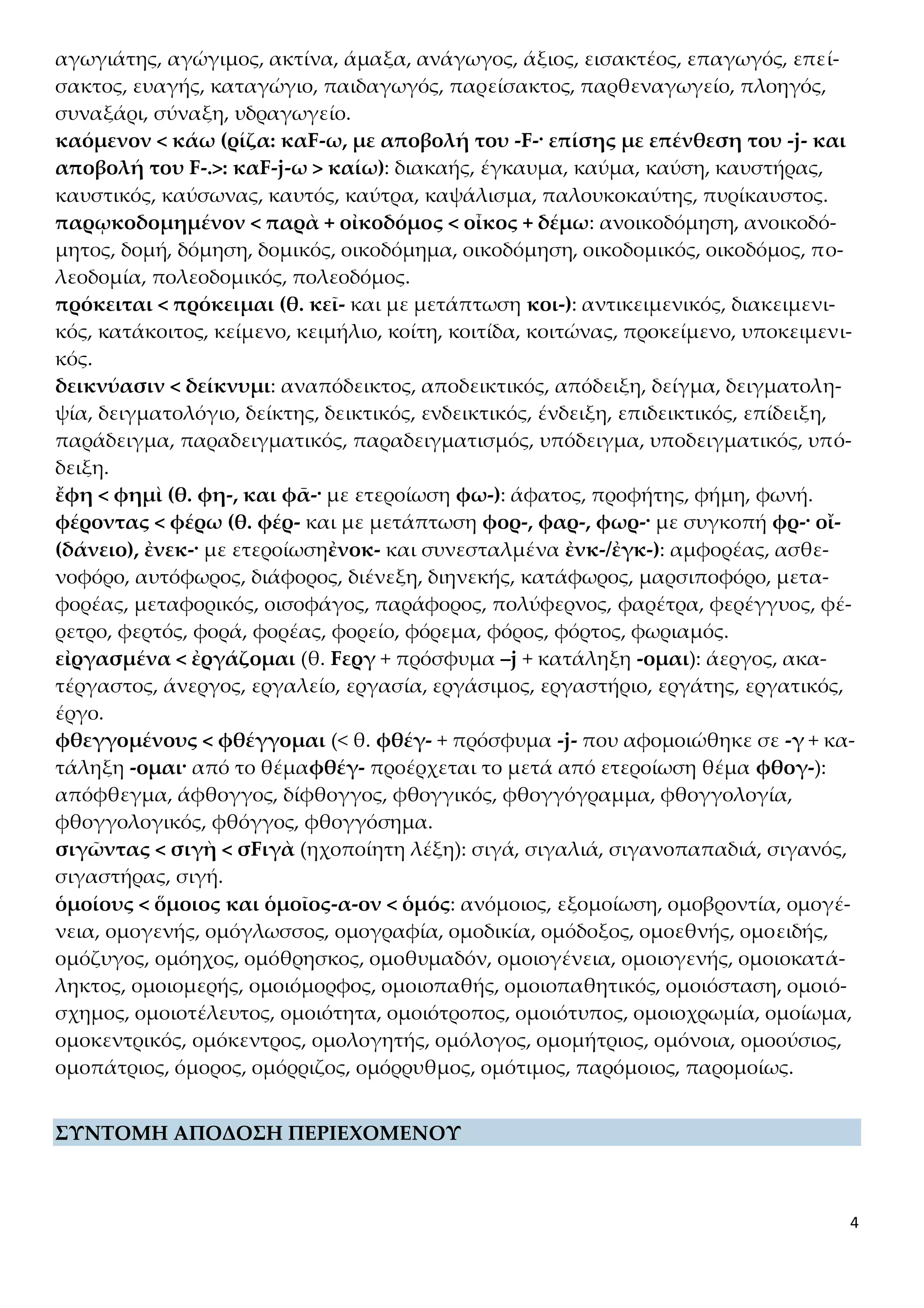 4
αγωγιάτης, αγώγιμος, ακτίνα, άμαξα, ανάγωγος, άξιος, εισακτέος, επαγωγός, επεί-
σακτος, ευαγής, καταγώγιο, παιδαγωγός, παρείσακτος, παρθεναγωγείο, πλοηγός,
συναξάρι, σύναξη, υδραγωγείο.
καόμενον < κάω (ρίζα: καF-ω, με αποβολή του -F-· επίσης με επένθεση του -j- και
αποβολή του F-.>: καF-j-ω > καίω): διακαής, έγκαυμα, καύμα, καύση, καυστήρας,
καυστικός, καύσωνας, καυτός, καύτρα, καψάλισμα, παλουκοκαύτης, πυρίκαυστος.
παρῳκοδομημένον < παρὰ + οἰκοδόμος < οἶκος + δέμω: ανοικοδόμηση, ανοικοδό-
μητος, δομή, δόμηση, δομικός, οικοδόμημα, οικοδόμηση, οικοδομικός, οικοδόμος, πο-
λεοδομία, πολεοδομικός, πολεοδόμος.
πρόκειται < πρόκειμαι (θ. κεῖ- και με μετάπτωση κοι-): αντικειμενικός, διακειμενι-
κός, κατάκοιτος, κείμενο, κειμήλιο, κοίτη, κοιτίδα, κοιτώνας, προκείμενο, υποκειμενι-
κός.
δεικνύασιν < δείκνυμι: αναπόδεικτος, αποδεικτικός, απόδειξη, δείγμα, δειγματολη-
ψία, δειγματολόγιο, δείκτης, δεικτικός, ενδεικτικός, ένδειξη, επιδεικτικός, επίδειξη,
παράδειγμα, παραδειγματικός, παραδειγματισμός, υπόδειγμα, υποδειγματικός, υπό-
δειξη.
ἔφη < φημὶ (θ. φη-, και φᾱ-· με ετεροίωση φω-): άφατος, προφήτης, φήμη, φωνή.
φέροντας < φέρω (θ. φέρ- και με μετάπτωση φορ-, φαρ-, φωρ-· με συγκοπή φρ-· οἴ-
(δάνειο), ἐνεκ-· με ετεροίωσηἐνοκ- και συνεσταλμένα ἐνκ-/ἐγκ-): αμφορέας, ασθε-
νοφόρο, αυτόφωρος, διάφορος, διένεξη, διηνεκής, κατάφωρος, μαρσιποφόρο, μετα-
φορέας, μεταφορικός, οισοφάγος, παράφορος, πολύφερνος, φαρέτρα, φερέγγυος, φέ-
ρετρο, φερτός, φορά, φορέας, φορείο, φόρεμα, φόρος, φόρτος, φωριαμός.
εἰργασμένα < ἐργάζομαι (θ. Fεργ + πρόσφυμα –j + κατάληξη -ομαι): άεργος, ακα-
τέργαστος, άνεργος, εργαλείο, εργασία, εργάσιμος, εργαστήριο, εργάτης, εργατικός,
έργο.
φθεγγομένους < φθέγγομαι (< θ. φθέγ- + πρόσφυμα -j- που αφομοιώθηκε σε -γ + κα-
τάληξη -ομαι· από το θέμαφθέγ- προέρχεται το μετά από ετεροίωση θέμα φθογ-):
απόφθεγμα, άφθογγος, δίφθογγος, φθογγικός, φθογγόγραμμα, φθογγολογία,
φθογγολογικός, φθόγγος, φθογγόσημα.
σιγῶντας < σιγὴ < σFιγὰ (ηχοποίητη λέξη): σιγά, σιγαλιά, σιγανοπαπαδιά, σιγανός,
σιγαστήρας, σιγή.
ὁμοίους < ὅμοιος και ὁμοῖος-α-ον < ὁμός: ανόμοιος, εξομοίωση, ομοβροντία, ομογέ-
νεια, ομογενής, ομόγλωσσος, ομογραφία, ομοδικία, ομόδοξος, ομοεθνής, ομοειδής,
ομόζυγος, ομόηχος, ομόθρησκος, ομοθυμαδόν, ομοιογένεια, ομοιογενής, ομοιοκατά-
ληκτος, ομοιομερής, ομοιόμορφος, ομοιοπαθής, ομοιοπαθητικός, ομοιόσταση, ομοιό-
σχημος, ομοιοτέλευτος, ομοιότητα, ομοιότροπος, ομοιότυπος, ομοιοχρωμία, ομοίωμα,
ομοκεντρικός, ομόκεντρος, ομολογητής, ομόλογος, ομομήτριος, ομόνοια, ομοούσιος,
ομοπάτριος, όμορος, ομόρριζος, ομόρρυθμος, ομότιμος, παρόμοιος, παρομοίως.
ΣΥΝΤΟΜΗ ΑΠΟΔΟΣΗ ΠΕΡΙΕΧΟΜΕΝΟΥ
 