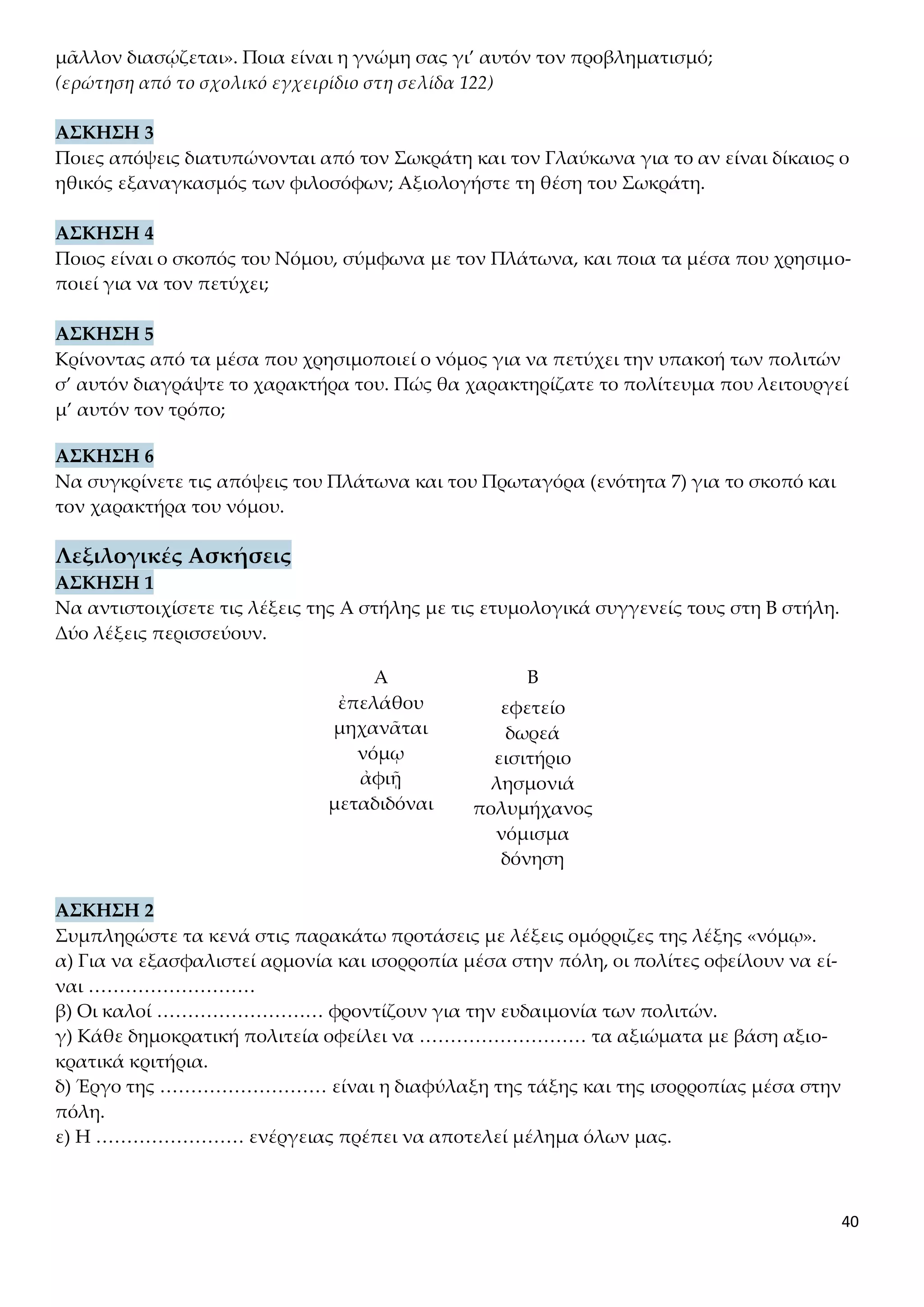 40
μᾶλλον διασῴζεται». Ποια είναι η γνώμη σας γι’ αυτόν τον προβληματισμό;
(ερώτηση από το σχολικό εγχειρίδιο στη σελίδα 122)
ΑΣΚΗΣΗ 3
Ποιες απόψεις διατυπώνονται από τον Σωκράτη και τον Γλαύκωνα για το αν είναι δίκαιος ο
ηθικός εξαναγκασμός των φιλοσόφων; Αξιολογήστε τη θέση του Σωκράτη.
ΑΣΚΗΣΗ 4
Ποιος είναι ο σκοπός του Νόμου, σύμφωνα με τον Πλάτωνα, και ποια τα μέσα που χρησιμο-
ποιεί για να τον πετύχει;
ΑΣΚΗΣΗ 5
Κρίνοντας από τα μέσα που χρησιμοποιεί ο νόμος για να πετύχει την υπακοή των πολιτών
σ’ αυτόν διαγράψτε το χαρακτήρα του. Πώς θα χαρακτηρίζατε το πολίτευμα που λειτουργεί
μ’ αυτόν τον τρόπο;
ΑΣΚΗΣΗ 6
Να συγκρίνετε τις απόψεις του Πλάτωνα και του Πρωταγόρα (ενότητα 7) για το σκοπό και
τον χαρακτήρα του νόμου.
Λεξιλογικές Ασκήσεις
ΑΣΚΗΣΗ 1
Να αντιστοιχίσετε τις λέξεις της Α στήλης με τις ετυμολογικά συγγενείς τους στη Β στήλη.
Δύο λέξεις περισσεύουν.
Α Β
ἐπελάθου
μηχανᾶται
νόμῳ
ἀφιῇ
μεταδιδόναι
εφετείο
δωρεά
εισιτήριο
λησμονιά
πολυμήχανος
νόμισμα
δόνηση
ΑΣΚΗΣΗ 2
Συμπληρώστε τα κενά στις παρακάτω προτάσεις με λέξεις ομόρριζες της λέξης «νόμῳ».
α) Για να εξασφαλιστεί αρμονία και ισορροπία μέσα στην πόλη, οι πολίτες οφείλουν να εί-
ναι ………………………
β) Οι καλοί ……………………… φροντίζουν για την ευδαιμονία των πολιτών.
γ) Κάθε δημοκρατική πολιτεία οφείλει να ……………………… τα αξιώματα με βάση αξιο-
κρατικά κριτήρια.
δ) Έργο της ……………………… είναι η διαφύλαξη της τάξης και της ισορροπίας μέσα στην
πόλη.
ε) Η …………………… ενέργειας πρέπει να αποτελεί μέλημα όλων μας.
 