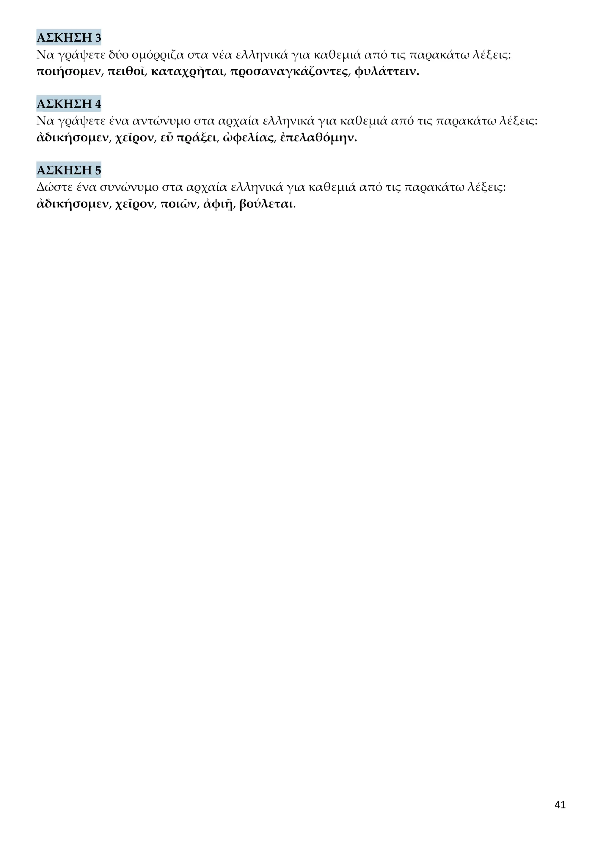 41
ΑΣΚΗΣΗ 3
Να γράψετε δύο ομόρριζα στα νέα ελληνικά για καθεμιά από τις παρακάτω λέξεις:
ποιήσομεν, πειθοῖ, καταχρῆται, προσαναγκάζοντες, φυλάττειν.
ΑΣΚΗΣΗ 4
Να γράψετε ένα αντώνυμο στα αρχαία ελληνικά για καθεμιά από τις παρακάτω λέξεις:
ἀδικήσομεν, χεῖρον, εὖ πράξει, ὠφελίας, ἐπελαθόμην.
ΑΣΚΗΣΗ 5
Δώστε ένα συνώνυμο στα αρχαία ελληνικά για καθεμιά από τις παρακάτω λέξεις:
ἀδικήσομεν, χεῖρον, ποιῶν, ἀφιῇ, βούλεται.
 