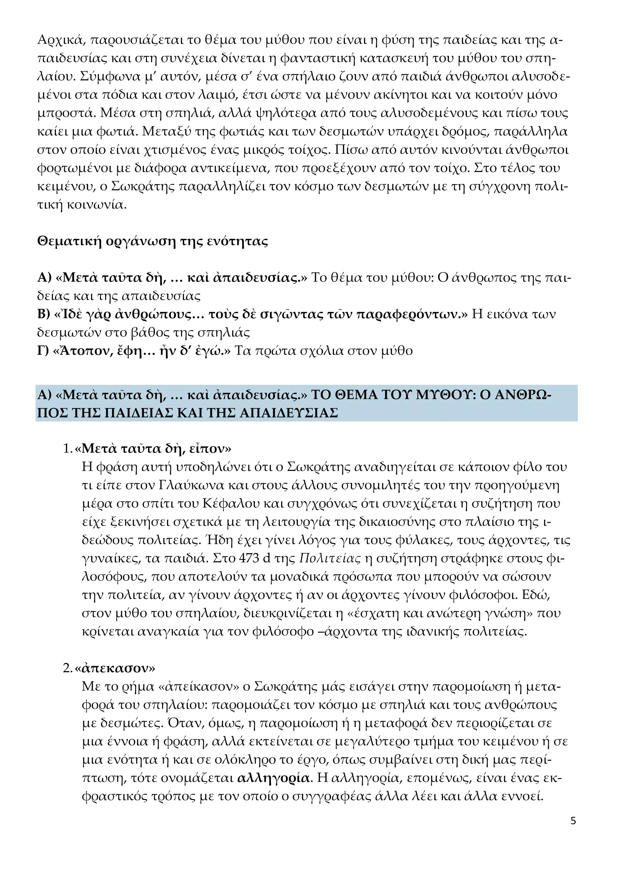 5
Αρχικά, παρουσιάζεται το θέμα του μύθου που είναι η φύση της παιδείας και της α-
παιδευσίας και στη συνέχεια δίνεται η φανταστική κατασκευή του μύθου του σπη-
λαίου. Σύμφωνα μ’ αυτόν, μέσα σ’ ένα σπήλαιο ζουν από παιδιά άνθρωποι αλυσοδε-
μένοι στα πόδια και στον λαιμό, έτσι ώστε να μένουν ακίνητοι και να κοιτούν μόνο
μπροστά. Μέσα στη σπηλιά, αλλά ψηλότερα από τους αλυσοδεμένους και πίσω τους
καίει μια φωτιά. Μεταξύ της φωτιάς και των δεσμωτών υπάρχει δρόμος, παράλληλα
στον οποίο είναι χτισμένος ένας μικρός τοίχος. Πίσω από αυτόν κινούνται άνθρωποι
φορτωμένοι με διάφορα αντικείμενα, που προεξέχουν από τον τοίχο. Στο τέλος του
κειμένου, ο Σωκράτης παραλληλίζει τον κόσμο των δεσμωτών με τη σύγχρονη πολι-
τική κοινωνία.
Θεματική οργάνωση της ενότητας
Α) «Μετὰ ταῦτα δὴ, … καὶ ἀπαιδευσίας.» Το θέμα του μύθου: Ο άνθρωπος της παι-
δείας και της απαιδευσίας
Β) «Ἰδὲ γὰρ ἀνθρώπους… τοὺς δὲ σιγῶντας τῶν παραφερόντων.» Η εικόνα των
δεσμωτών στο βάθος της σπηλιάς
Γ) «Ἄτοπον, ἔφη… ἦν δ’ ἐγώ.» Τα πρώτα σχόλια στον μύθο
Α) «Μετὰ ταῦτα δὴ, … καὶ ἀπαιδευσίας.» ΤΟ ΘΕΜΑ ΤΟΥ ΜΥΘΟΥ: Ο ΑΝΘΡΩ-
ΠΟΣ ΤΗΣ ΠΑΙΔΕΙΑΣ ΚΑΙ ΤΗΣ ΑΠΑΙΔΕΥΣΙΑΣ
1.«Μετὰ ταῦτα δὴ, εἶπον»
Η φράση αυτή υποδηλώνει ότι ο Σωκράτης αναδιηγείται σε κάποιον φίλο του
τι είπε στον Γλαύκωνα και στους άλλους συνομιλητές του την προηγούμενη
μέρα στο σπίτι του Κέφαλου και συγχρόνως ότι συνεχίζεται η συζήτηση που
είχε ξεκινήσει σχετικά με τη λειτουργία της δικαιοσύνης στο πλαίσιο της ι-
δεώδους πολιτείας. Ήδη έχει γίνει λόγος για τους φύλακες, τους άρχοντες, τις
γυναίκες, τα παιδιά. Στο 473 d της Πολιτείας η συζήτηση στράφηκε στους φι-
λοσόφους, που αποτελούν τα μοναδικά πρόσωπα που μπορούν να σώσουν
την πολιτεία, αν γίνουν άρχοντες ή αν οι άρχοντες γίνουν φιλόσοφοι. Εδώ,
στον μύθο του σπηλαίου, διευκρινίζεται η «έσχατη και ανώτερη γνώση» που
κρίνεται αναγκαία για τον φιλόσοφο –άρχοντα της ιδανικής πολιτείας.
2.«ἀπεκασον»
Με το ρήμα «ἀπείκασον» ο Σωκράτης μάς εισάγει στην παρομοίωση ή μετα-
φορά του σπηλαίου: παρομοιάζει τον κόσμο με σπηλιά και τους ανθρώπους
με δεσμώτες. Όταν, όμως, η παρομοίωση ή η μεταφορά δεν περιορίζεται σε
μια έννοια ή φράση, αλλά εκτείνεται σε μεγαλύτερο τμήμα του κειμένου ή σε
μια ενότητα ή και σε ολόκληρο το έργο, όπως συμβαίνει στη δική μας περί-
πτωση, τότε ονομάζεται αλληγορία. Η αλληγορία, επομένως, είναι ένας εκ-
φραστικός τρόπος με τον οποίο ο συγγραφέας άλλα λέει και άλλα εννοεί.
 