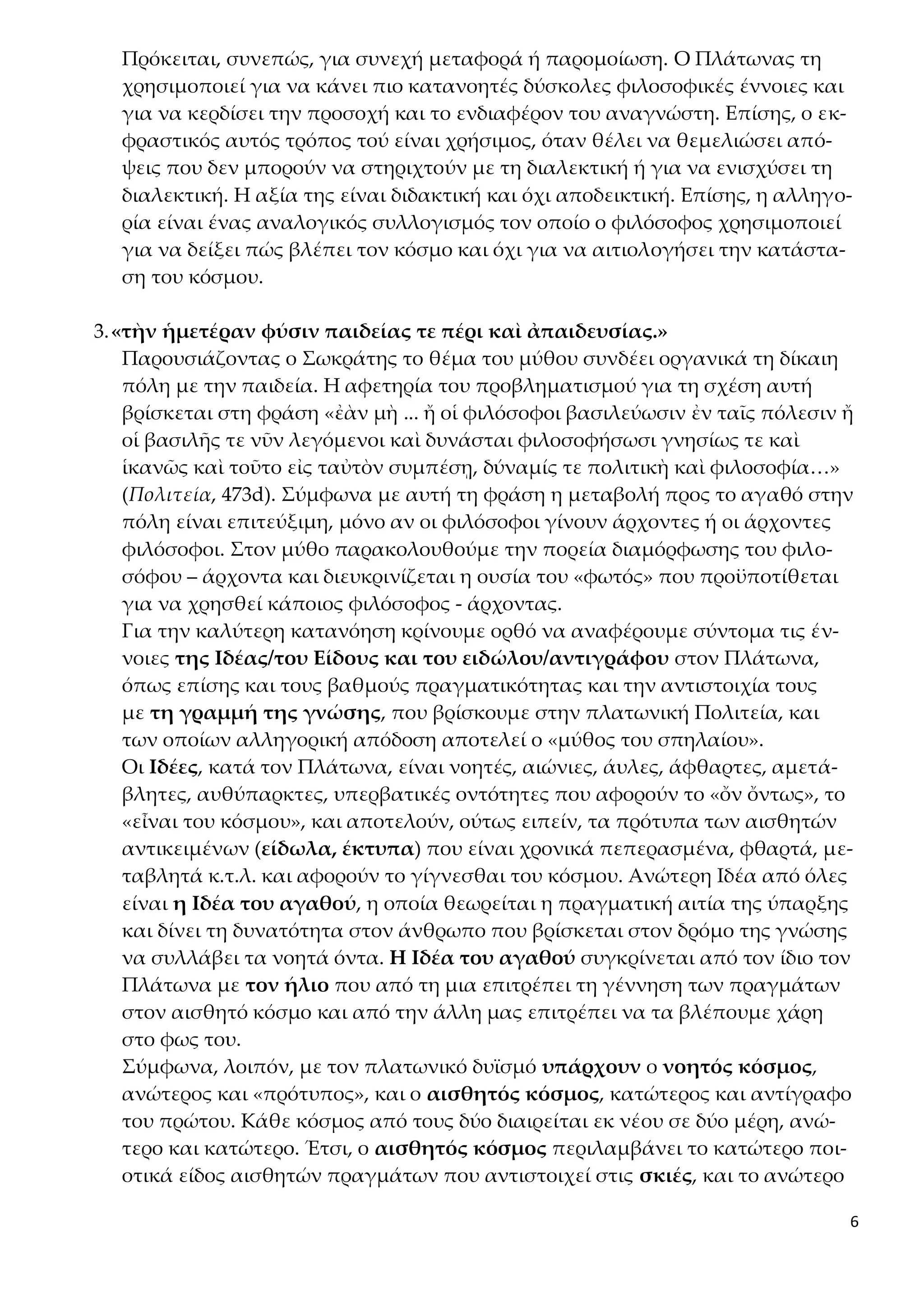 6
Πρόκειται, συνεπώς, για συνεχή μεταφορά ή παρομοίωση. Ο Πλάτωνας τη
χρησιμοποιεί για να κάνει πιο κατανοητές δύσκολες φιλοσοφικές έννοιες και
για να κερδίσει την προσοχή και το ενδιαφέρον του αναγνώστη. Επίσης, ο εκ-
φραστικός αυτός τρόπος τού είναι χρήσιμος, όταν θέλει να θεμελιώσει από-
ψεις που δεν μπορούν να στηριχτούν με τη διαλεκτική ή για να ενισχύσει τη
διαλεκτική. Η αξία της είναι διδακτική και όχι αποδεικτική. Επίσης, η αλληγο-
ρία είναι ένας αναλογικός συλλογισμός τον οποίο ο φιλόσοφος χρησιμοποιεί
για να δείξει πώς βλέπει τον κόσμο και όχι για να αιτιολογήσει την κατάστα-
ση του κόσμου.
3.«τὴν ἡμετέραν φύσιν παιδείας τε πέρι καὶ ἀπαιδευσίας.»
Παρουσιάζοντας ο Σωκράτης το θέμα του μύθου συνδέει οργανικά τη δίκαιη
πόλη με την παιδεία. Η αφετηρία του προβληματισμού για τη σχέση αυτή
βρίσκεται στη φράση «ἐὰν μὴ ... ἤ οἱ φιλόσοφοι βασιλεύωσιν ἐν ταῖς πόλεσιν ἤ
οἱ βασιλῆς τε νῦν λεγόμενοι καὶ δυνάσται φιλοσοφήσωσι γνησίως τε καὶ
ἱκανῶς καὶ τοῦτο εἰς ταὐτὸν συμπέσῃ, δύναμίς τε πολιτικὴ καὶ φιλοσοφία…»
(Πολιτεία, 473d). Σύμφωνα με αυτή τη φράση η μεταβολή προς το αγαθό στην
πόλη είναι επιτεύξιμη, μόνο αν οι φιλόσοφοι γίνουν άρχοντες ή οι άρχοντες
φιλόσοφοι. Στον μύθο παρακολουθούμε την πορεία διαμόρφωσης του φιλο-
σόφου – άρχοντα και διευκρινίζεται η ουσία του «φωτός» που προϋποτίθεται
για να χρησθεί κάποιος φιλόσοφος - άρχοντας.
Για την καλύτερη κατανόηση κρίνουμε ορθό να αναφέρουμε σύντομα τις έν-
νοιες της Ιδέας/του Είδους και του ειδώλου/αντιγράφου στον Πλάτωνα,
όπως επίσης και τους βαθμούς πραγματικότητας και την αντιστοιχία τους
με τη γραμμή της γνώσης, που βρίσκουμε στην πλατωνική Πολιτεία, και
των οποίων αλληγορική απόδοση αποτελεί ο «μύθος του σπηλαίου».
Οι Ιδέες, κατά τον Πλάτωνα, είναι νοητές, αιώνιες, άυλες, άφθαρτες, αμετά-
βλητες, αυθύπαρκτες, υπερβατικές οντότητες που αφορούν το «ὄν ὄντως», το
«εἶναι του κόσμου», και αποτελούν, ούτως ειπείν, τα πρότυπα των αισθητών
αντικειμένων (είδωλα, έκτυπα) που είναι χρονικά πεπερασμένα, φθαρτά, με-
ταβλητά κ.τ.λ. και αφορούν το γίγνεσθαι του κόσμου. Ανώτερη Ιδέα από όλες
είναι η Ιδέα του αγαθού, η οποία θεωρείται η πραγματική αιτία της ύπαρξης
και δίνει τη δυνατότητα στον άνθρωπο που βρίσκεται στον δρόμο της γνώσης
να συλλάβει τα νοητά όντα. Η Ιδέα του αγαθού συγκρίνεται από τον ίδιο τον
Πλάτωνα με τον ήλιο που από τη μια επιτρέπει τη γέννηση των πραγμάτων
στον αισθητό κόσμο και από την άλλη μας επιτρέπει να τα βλέπουμε χάρη
στο φως του.
Σύμφωνα, λοιπόν, με τον πλατωνικό δυϊσμό υπάρχουν ο νοητός κόσμος,
ανώτερος και «πρότυπος», και ο αισθητός κόσμος, κατώτερος και αντίγραφο
του πρώτου. Κάθε κόσμος από τους δύο διαιρείται εκ νέου σε δύο μέρη, ανώ-
τερο και κατώτερο. Έτσι, ο αισθητός κόσμος περιλαμβάνει το κατώτερο ποι-
οτικά είδος αισθητών πραγμάτων που αντιστοιχεί στις σκιές, και το ανώτερο
 