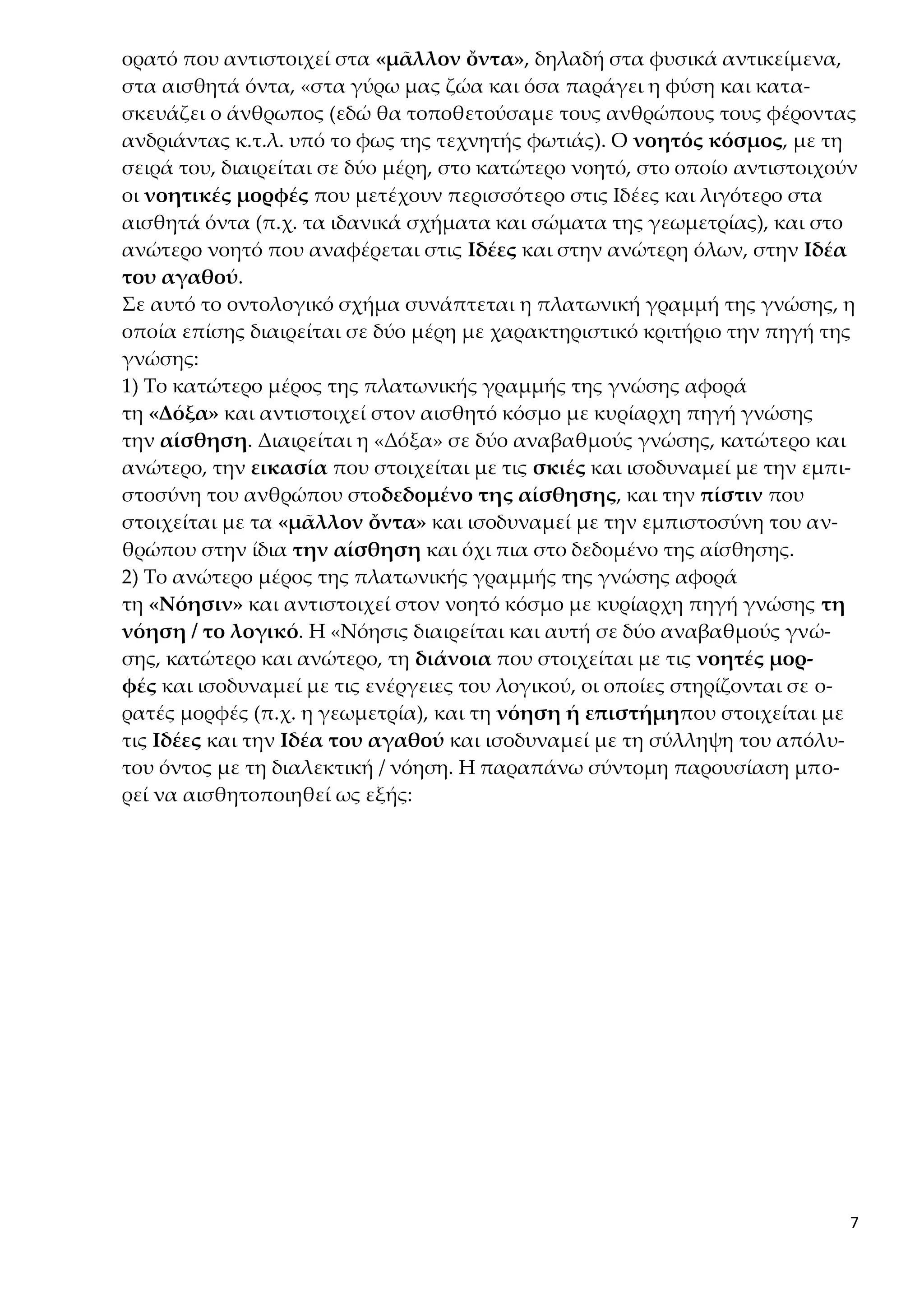 7
ορατό που αντιστοιχεί στα «μᾶλλον ὄντα», δηλαδή στα φυσικά αντικείμενα,
στα αισθητά όντα, «στα γύρω μας ζώα και όσα παράγει η φύση και κατα-
σκευάζει ο άνθρωπος (εδώ θα τοποθετούσαμε τους ανθρώπους τους φέροντας
ανδριάντας κ.τ.λ. υπό το φως της τεχνητής φωτιάς). Ο νοητός κόσμος, με τη
σειρά του, διαιρείται σε δύο μέρη, στο κατώτερο νοητό, στο οποίο αντιστοιχούν
οι νοητικές μορφές που μετέχουν περισσότερο στις Ιδέες και λιγότερο στα
αισθητά όντα (π.χ. τα ιδανικά σχήματα και σώματα της γεωμετρίας), και στο
ανώτερο νοητό που αναφέρεται στις Ιδέες και στην ανώτερη όλων, στην Ιδέα
του αγαθού.
Σε αυτό το οντολογικό σχήμα συνάπτεται η πλατωνική γραμμή της γνώσης, η
οποία επίσης διαιρείται σε δύο μέρη με χαρακτηριστικό κριτήριο την πηγή της
γνώσης:
1) Το κατώτερο μέρος της πλατωνικής γραμμής της γνώσης αφορά
τη «Δόξα» και αντιστοιχεί στον αισθητό κόσμο με κυρίαρχη πηγή γνώσης
την αίσθηση. Διαιρείται η «Δόξα» σε δύο αναβαθμούς γνώσης, κατώτερο και
ανώτερο, την εικασία που στοιχείται με τις σκιές και ισοδυναμεί με την εμπι-
στοσύνη του ανθρώπου στοδεδομένο της αίσθησης, και την πίστιν που
στοιχείται με τα «μᾶλλον ὄντα» και ισοδυναμεί με την εμπιστοσύνη του αν-
θρώπου στην ίδια την αίσθηση και όχι πια στο δεδομένο της αίσθησης.
2) Το ανώτερο μέρος της πλατωνικής γραμμής της γνώσης αφορά
τη «Νόησιν» και αντιστοιχεί στον νοητό κόσμο με κυρίαρχη πηγή γνώσης τη
νόηση / το λογικό. Η «Νόησις διαιρείται και αυτή σε δύο αναβαθμούς γνώ-
σης, κατώτερο και ανώτερο, τη διάνοια που στοιχείται με τις νοητές μορ-
φές και ισοδυναμεί με τις ενέργειες του λογικού, οι οποίες στηρίζονται σε ο-
ρατές μορφές (π.χ. η γεωμετρία), και τη νόηση ή επιστήμηπου στοιχείται με
τις Ιδέες και την Ιδέα του αγαθού και ισοδυναμεί με τη σύλληψη του απόλυ-
του όντος με τη διαλεκτική / νόηση. Η παραπάνω σύντομη παρουσίαση μπο-
ρεί να αισθητοποιηθεί ως εξής:
 