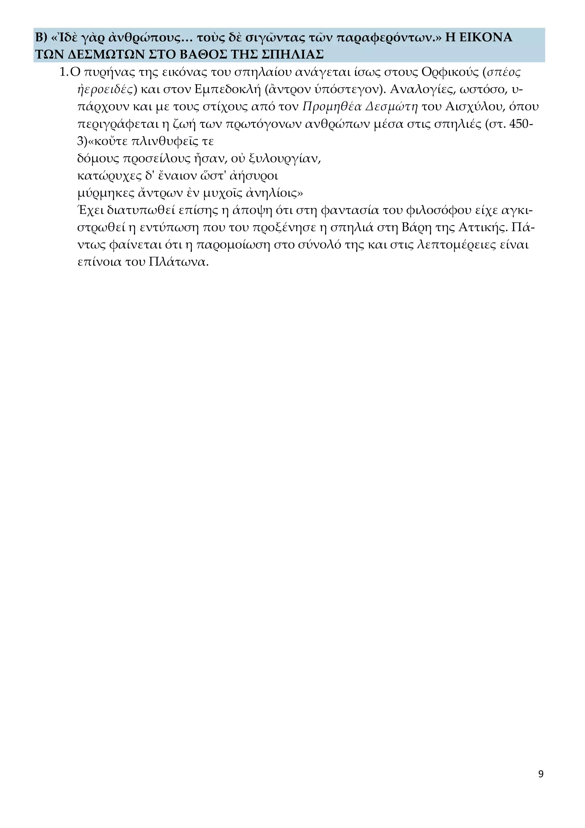 9
B) «Ἰδὲ γὰρ ἀνθρώπους… τοὺς δὲ σιγῶντας τῶν παραφερόντων.» Η ΕΙΚΟΝΑ
ΤΩΝ ΔΕΣΜΩΤΩΝ ΣΤΟ ΒΑΘΟΣ ΤΗΣ ΣΠΗΛΙΑΣ
1.Ο πυρήνας της εικόνας του σπηλαίου ανάγεται ίσως στους Ορφικούς (σπέος
ἠεροειδές) και στον Εμπεδοκλή (ἂντρον ὑπόστεγον). Αναλογίες, ωστόσο, υ-
πάρχουν και με τους στίχους από τον Προμηθέα Δεσμώτη του Αισχύλου, όπου
περιγράφεται η ζωή των πρωτόγονων ανθρώπων μέσα στις σπηλιές (στ. 450-
3)«κοὔτε πλινθυφεῖς τε
δόμους προσείλους ἦσαν, οὐ ξυλουργίαν,
κατώρυχες δ' ἔναιον ὥστ' ἀήσυροι
μύρμηκες ἄντρων ἐν μυχοῖς ἀνηλίοις»
Έχει διατυπωθεί επίσης η άποψη ότι στη φαντασία του φιλοσόφου είχε αγκι-
στρωθεί η εντύπωση που του προξένησε η σπηλιά στη Βάρη της Αττικής. Πά-
ντως φαίνεται ότι η παρομοίωση στο σύνολό της και στις λεπτομέρειες είναι
επίνοια του Πλάτωνα.
 