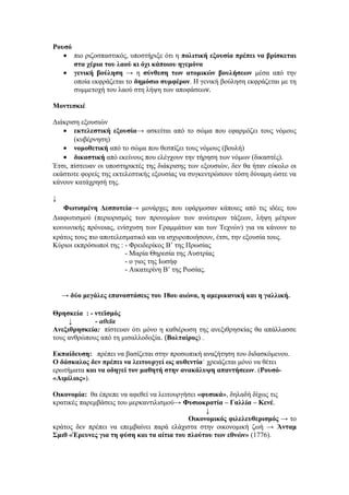 Ρουσό
• πιο ριζοσπαστικός, υποστήριξε ότι η πολιτική εξουσία πρέπει να βρίσκεται
στα χέρια του λαού κι όχι κάποιου ηγεμόνα
• γενική βούληση → η σύνθεση των ατομικών βουλήσεων μέσα από την
οποία εκφράζεται το δημόσιο συμφέρον. Η γενική βούληση εκφράζεται με τη
συμμετοχή του λαού στη λήψη των αποφάσεων.
Μοντεσκιέ
Διάκριση εξουσιών
• εκτελεστική εξουσία→ ασκείται από το σώμα που εφαρμόζει τους νόμους
(κυβέρνηση)
• νομοθετική από το σώμα που θεσπίζει τους νόμους (βουλή)
• δικαστική από εκείνους που ελέγχουν την τήρηση των νόμων (δικαστές).
Έτσι, πίστευαν οι υποστηρικτές της διάκρισης των εξουσιών, δεν θα ήταν εύκολο οι
εκάστοτε φορείς της εκτελεστικής εξουσίας να συγκεντρώσουν τόση δύναμη ώστε να
κάνουν κατάχρησή της.
↓
Φωτισμένη Δεσποτεία→ μονάρχες που εφάρμοσαν κάποιες από τις ιδέες του
Διαφωτισμού (περιορισμός των προνομίων των ανώτερων τάξεων, λήψη μέτρων
κοινωνικής πρόνοιας, ενίσχυση των Γραμμάτων και των Τεχνών) για να κάνουν το
κράτος τους πιο αποτελεσματικό και να ισχυροποιήσουν, έτσι, την εξουσία τους.
Κύριοι εκπρόσωποί της : - Φρειδερίκος Β’ της Πρωσίας
- Μαρία Θηρεσία της Αυστρίας
- ο γιος της Ιωσήφ
- Αικατερίνη Β’ της Ρωσίας.
→ δύο μεγάλες επαναστάσεις του 18ου αιώνα, η αμερικανική και η γαλλική.
Θρησκεία : - ντεϊσμός
↓ - αθεϊα
Ανεξιθρησκεία: πίστευαν ότι μόνο η καθιέρωση της ανεξιθρησκίας θα απάλλασσε
τους ανθρώπους από τη μισαλλοδοξία. (Βολταίρος) .
Εκπαίδευση: πρέπει να βασίζεται στην προσωπική αναζήτηση του διδασκόμενου.
Ο δάσκαλος δεν πρέπει να λειτουργεί ως αυθεντία˙ χρειάζεται μόνο να θέτει
ερωτήματα και να οδηγεί τον μαθητή στην ανακάλυψη απαντήσεων. (Ρουσό-
«Αιμίλιος»).
Οικονομία: θα έπρεπε να αφεθεί να λειτουργήσει «φυσικά», δηλαδή δίχως τις
κρατικές παρεμβάσεις του μερκαντιλισμού→ Φυσιοκρατία – Γαλλία – Κενέ.
↓
Οικονομικός φιλελευθερισμός → το
κράτος δεν πρέπει να επεμβαίνει παρά ελάχιστα στην οικονομική ζωή → Άνταμ
Σμιθ «Έρευνες για τη φύση και τα αίτια του πλούτου των εθνών» (1776).
 