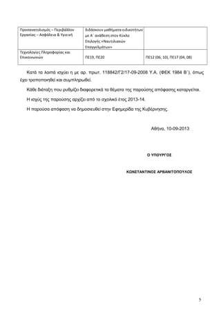 Προσανατολισμός – Περιβάλλον
Εργασίας – Ασφάλεια & Υγιεινή
διδάσκουν μαθήματα ειδικοτήτων
με Α΄ ανάθεση στον Κύκλο
Επιλογής «Ναυτιλιακών
Επαγγελμάτων»
Τεχνολογίες Πληροφορίας και
Επικοινωνιών ΠΕ19, ΠΕ20 ΠΕ12 (06, 10), ΠΕ17 (04, 08)
Κατά τα λοιπά ισχύει η με αρ. πρωτ. 118842/Γ2/17-09-2008 Υ.Α. (ΦΕΚ 1984 Β΄), όπως
έχει τροποποιηθεί και συμπληρωθεί.
Κάθε διάταξη που ρυθμίζει διαφορετικά τα θέματα της παρούσης απόφασης καταργείται.
Η ισχύς της παρούσης αρχίζει από το σχολικό έτος 2013-14.
Η παρούσα απόφαση να δημοσιευθεί στην Εφημερίδα της Κυβέρνησης.
Αθήνα, 10-09-2013
5
Ο ΥΠΟΥΡΓΟΣ
ΚΩΝΣΤΑΝΤΙΝΟΣ ΑΡΒΑΝΙΤΟΠΟΥΛΟΣ
 