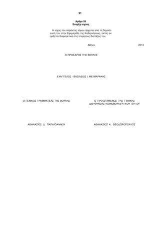 51
Άρθρο 59
Έναρξη ισχύος
Η ισχύς του παρόντος νόµου άρχεται από τη δηµοσί-
ευσή του στην Εφηµερίδα της Κυβερνήσεως, εκτός αν
ορίζεται διαφορετικά στις επιµέρους διατάξεις του.
Αθήνα, 2013
Ο ΠΡΟΕΔΡΟΣ ΤΗΣ ΒΟΥΛΗΣ
ΕΥΑΓΓΕΛΟΣ - ΒΑΣΙΛΕΙΟΣ Ι. ΜΕΪΜΑΡΑΚΗΣ
Ο ΓΕΝΙΚΟΣ ΓΡΑΜΜΑΤΕΑΣ ΤΗΣ ΒΟΥΛΗΣ O ΠΡΟΪΣΤΑΜΕΝΟΣ ΤΗΣ ΓΕΝΙΚΗΣ
ΔΙΕΥΘΥΝΣΗΣ ΚΟΙΝΟΒΟΥΛΕΥΤΙΚΟΥ ΕΡΓΟΥ
ΑΘΑΝΑΣΙΟΣ Δ. ΠΑΠΑΪΩΑΝΝΟΥ ΑΘΑΝΑΣΙΟΣ Κ. ΘΕΟΔΩΡΟΠΟΥΛΟΣ
 