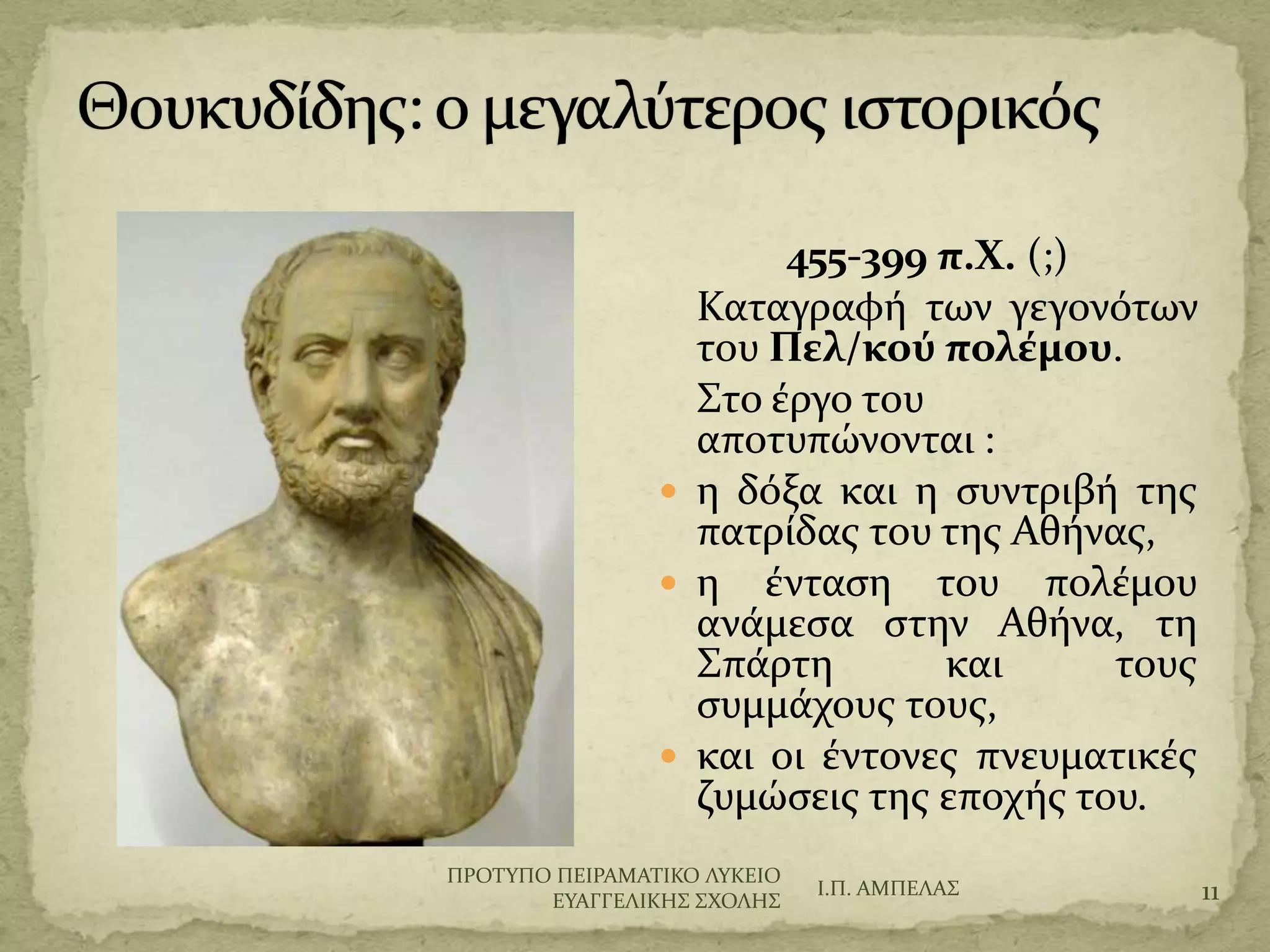 455-399 π.Χ. (;)
Καταγραφό των γεγονότων
του Πελ/κού πολέμου.
΢το ϋργο του
αποτυπώνονται :
 η δόξα και η ςυντριβό τησ
πατρύδασ του τησ Αθόνασ,
 η ϋνταςη του πολϋμου
ανϊμεςα ςτην Αθόνα, τη
΢πϊρτη και τουσ
ςυμμϊχουσ τουσ,
 και οι ϋντονεσ πνευματικϋσ
ζυμώςεισ τησ εποχόσ του.
Ι.Π. ΑΜΠΕΛΑ΢ 11
ΠΡΟΣΤΠΟ ΠΕΙΡΑΜΑΣΙΚΟ ΛΤΚΕΙΟ
ΕΤΑΓΓΕΛΙΚΗ΢ ΢ΦΟΛΗ΢
 