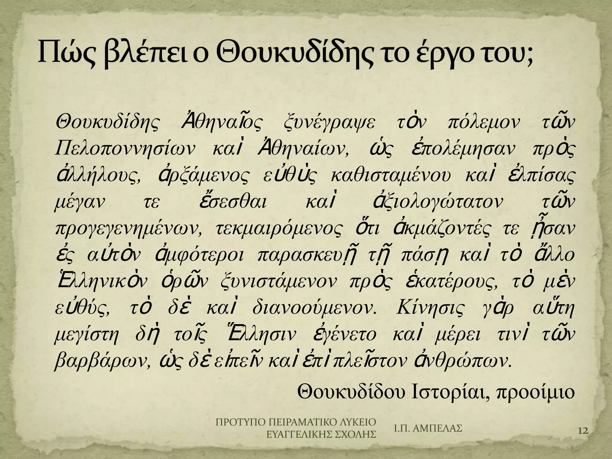 Θουκυδίδης Ἀθηναῖος ξυνέγραψε τὸν πόλεμον τῶν
Πελοποννησίων καὶ Ἀθηναίων, ὡς ἐπολέμησαν πρὸς
ἀλλήλους, ἀρξάμενος εὐθὺς καθισταμένου καὶ ἐλπίσας
μέγαν τε ἔσεσθαι καὶ ἀξιολογώτατον τῶν
προγεγενημένων, τεκμαιρόμενος ὅτι ἀκμάζοντές τε ᾖσα
ν ἐς αὐτὸν ἀμφότεροι παρασκευῇ τῇ πάσῃ καὶ τὸ ἄλλο
Ἑλληνικὸν ὁρῶν ξυνιστάμενον πρὸς ἑκατέρους, τὸ μὲν
εὐθύς, τὸ δὲ καὶ διανοούμενον. Κίνησις γὰρ αὕτη
μεγίστη δὴ τοῖς Ἕλλησιν ἐγένετο καὶ μέρει τινὶ τῶν
βαρβάρων, ὡς δὲ εἰπεῖν καὶ ἐπὶ πλεῖστον ἀνθρώπων.
Θουκυδίδου Ιστορίαι, προοίμιο
Ι.Π. ΑΜΠΕΛΑ΢ 12
ΠΡΟΣΤΠΟ ΠΕΙΡΑΜΑΣΙΚΟ ΛΤΚΕΙΟ
ΕΤΑΓΓΕΛΙΚΗ΢ ΢ΦΟΛΗ΢
 